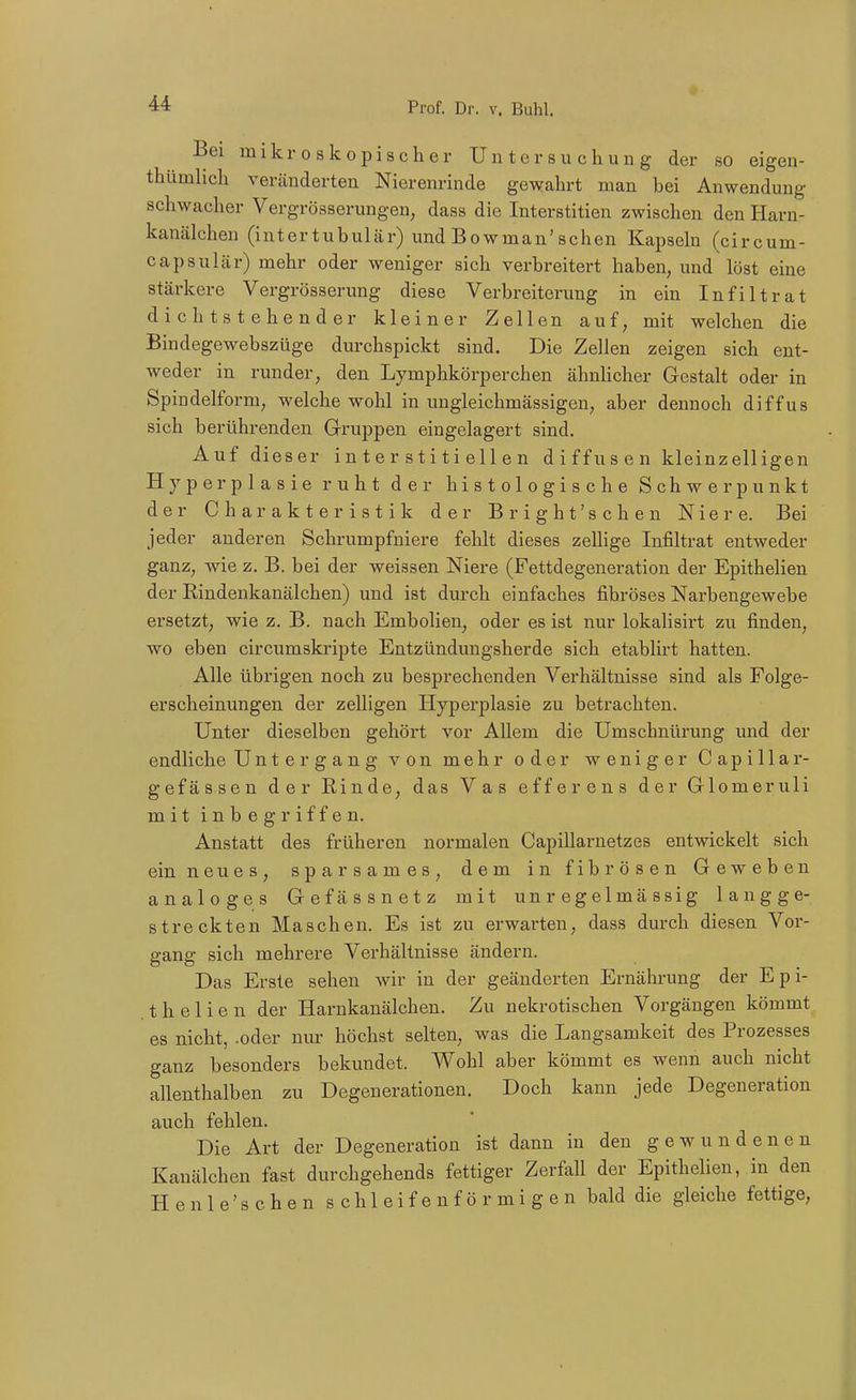 Bei mikroskopischer Untersuchung der so eigen- thümlich veränderten Nierenrinde gewahrt man bei Anwendung schwacher Vergrösserungen, dass die Interstitien zwischen den Harn- kanälchen (intertubulär) undBowman'schen Kapseln (circum- capsulär) mehr oder weniger sich verbreitert haben, und löst eine stärkere Vergrösserung diese Verbreiterung in ein Infiltrat d i c h t s t e he n d er kleiner Zellen auf, mit welchen die Bindegewebszüge durchspickt sind. Die Zellen zeigen sich ent- weder in runder, den Lymphkörperchen ähnhcher Gestalt oder in Spiadelform, welche wohl in ungleichmässigen, aber dennoch diffus sich berührenden Gruppen eingelagert sind. Auf dieser interstitiellen d i ffu s e n kleinzelligen Hyperplasie ruht der histologische Schwerpunkt der Charakteristik der Bright'schen Niere. Bei jeder anderen Schrumpfniere fehlt dieses zellige Infiltrat entweder ganz, wie z. B. bei der weissen Niere (Fettdegeneration der Epithelien der Rindenkanälchen) und ist durch einfaches fibröses Narbengewebe ersetzt, wie z. B. nach Embolien, oder es ist nur lokalisirt zu finden, wo eben circumskripte Entzündungsherde sich etablirt hatten. Alle übrigen noch zu besprechenden Verhältnisse sind als Folge- erscheinungen der zelligen Hyperplasie zu betrachten. Unter dieselben gehört vor Allem die Umschnürung und der endliche Untergang von mehr oder weniger Capillar- gefässen der Rinde, das Vas efferens der Glomeruli mit inbegriffen. Anstatt des früheren normalen Capillarnetzes entwickelt sich ein neues, sparsames, dem in fibrösen Geweben analoges Gefässnetz mit un r eg elmä ssig langge- streckten Maschen. Es ist zu erwarten, dass durch diesen Vor- gang sich mehrere Verhältnisse ändern. Das Erste sehen wir in der geänderten Ernährung der Epi- thel i e n der Harnkanälchen. Zu nekrotischen Vorgängen kömmt es nicht, .oder nur höchst selten, was die Langsamkeit des Prozesses ganz besonders bekundet. Wohl aber kömmt es wenn auch nicht allenthalben zu Degenerationen. Doch kann jede Degeneration auch fehlen. Die Art der Degeneration ist dann in den gewundenen Kanälchen fast durchgehends fettiger Zerfall der Epithelien, in den Henle'schen s c h 1 e i f e n f ö r m i g e n bald die gleiche fettige,