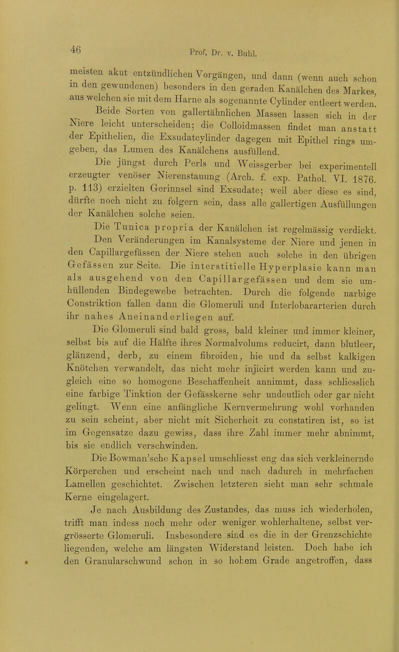 meisten akut entzündlichen Vorgängen, und dann (wenn auch schon m den gewundenen) besonders in den geraden Kanälchen des Markes aus welchen sie mit dem Harne als sogenannte Cylinder entleert werden! Beide Sorten von gallertähnlichen Massen lassen sich in der Niere leicht unterscheiden; die Colloidmassen findet man anstatt der Epithelien, die Exsudatcylinder dagegen mit Epithel rings um- geben, das Lumen des Kanälchens ausfüllend. Die jüngst durch Perls und Weissgerber bei experimentell erzeugter venöser Nierenstauung (Arch. f. exp. Pathol. VI. 1876. p. 113) erzielten Gerinnsel sind Exsudate; weil aber diese es sind, dürfte noch nicht zu folgern sein, dass alle gallertigen Ausfüllungen der Kanälchen solche seien. Die Tunica propria der Kanälchen ist regelmässig verdickt. Den Veränderungen im Kanalsysteme der Niere und jenen in den Capillargefässen der Niere stehen auch solche in den übrigen Gefässen zur Seite. Die interstitielle Hyperplasie kann man als ausgehend von den Capillargefässen und dem sie um- hüllenden Bindegewebe betrachten. Durch die folgende narbige Constriktion fallen dann die Glomeruli und Interlobararterien durch ihr nahes Aneinanderliegen auf. Die Glomeruli sind bald gross, bald kleiner imd immer kleiner, selbst bis auf die Hälfte ihres Normalvolums reducirt, dann blutleer, glänzend, derb, zu einem fibroiden, hie und da selbst kalkigen Knötchen verwandelt, das nicht mehr injicirt werden kann und zu- gleich eine so homogene BeschalFenheit annimmt, dass schliesslich eine farbige Tinktion der Gefässkerne sehr undeutlich oder gar nicht gelingt. Wenn eine anfängliche Kernvermehrung wohl vorhanden zu sein scheint, aber nicht mit Sicherheit zu constatiren ist, so ist im Gegensatze dazu gewiss, dass ihre Zahl immer mehr abnimmt, bis sie endlich verschwinden. DieBowman'sche Kapsel umschliesst eng das sich verkleinernde Körperchen und erscheint nach und nach dadurch in mehrfachen Lamellen geschichtet. Zwischen letzteren sieht man sehr schmale Kerne eingelagert. Je nach Ausbildung des Zustandes, das muss ich wiederholen, trifft man indess noch mehr oder weniger wohlerhaltene, selbst ver- grösserte Glomeruli. Insbesondere sind es die in der Grenzschichte liegenden, welche am längsten Widerstand leisten. Doch habe ich den Granularschwund schon in so hohem Grade angetroffen, dass