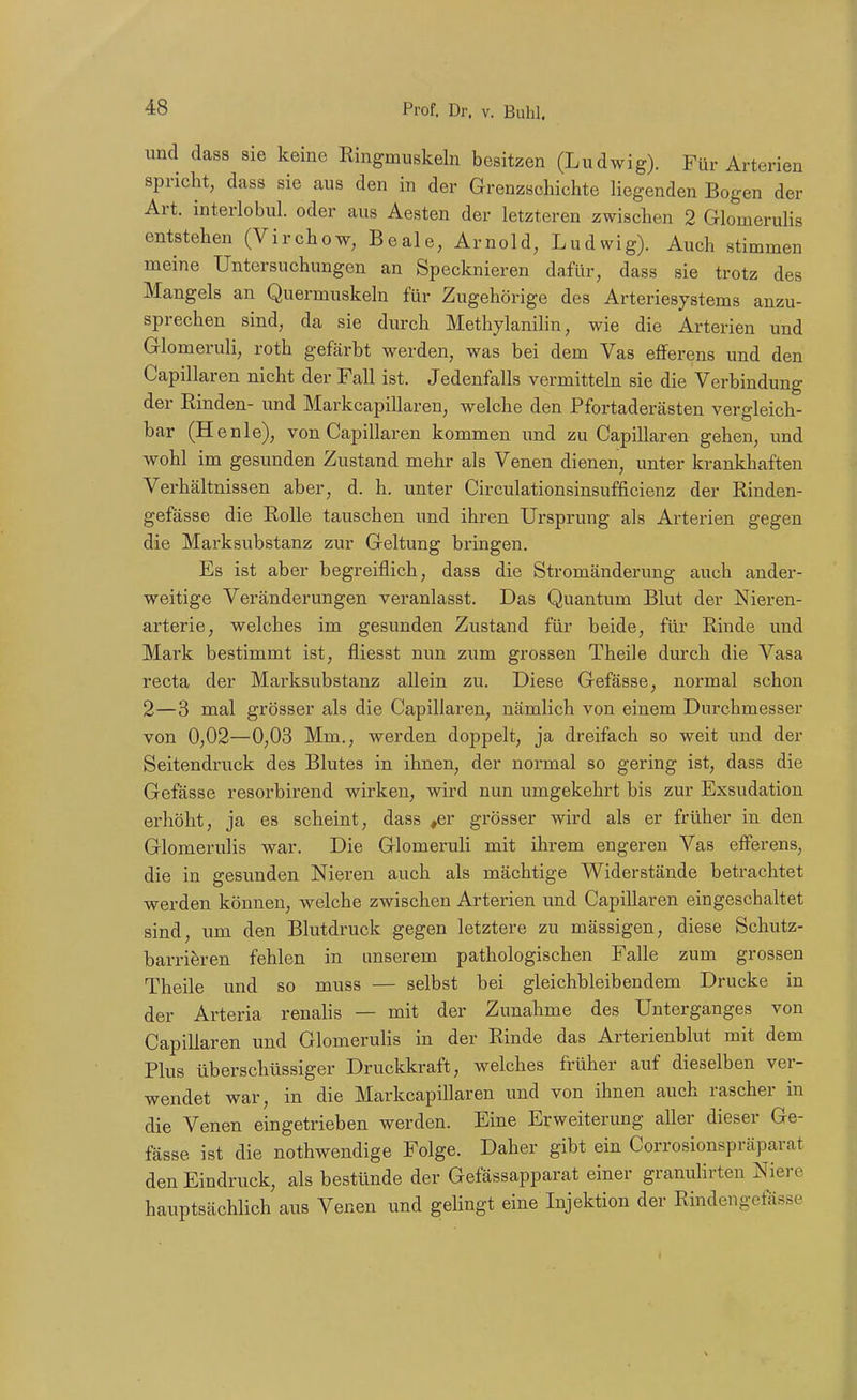 und dass sie keine Ringmuskeln besitzen (Ludwig). Für Arterien spricht, dass sie aus den in der Grenzschichte liegenden Bogen der Art. interlobul. oder aus Aesten der letzteren zwisclien 2 Glomerulis entstellen (Virchow, Beale, Arnold, Ludwig). Auch stimmen meine Untersuchungen an Specknieren dafür, dass sie trotz des Mangels an Quermuskeln für Zugehörige des Arteriesystems anzu- sprechen sind, da sie durch Methylanilin, wie die Arterien und Glomeruli, roth gefärbt werden, was bei dem Vas efferens und den Capillaren nicht der Fall ist. Jedenfalls vermitteln sie die Verbindung der Rinden- und Markcapillaren, welche den Pfortaderästen vergleich- bar (Henie), von Capillaren kommen und zu Capillaren gehen, und wohl im gesunden Zustand mehr als Venen dienen, unter krankhaften Verhältnissen aber, d. h. unter Circulationsinsufficienz der Rinden- gefässe die Rolle tauschen und ihren Ursprung als Arterien gegen die Marksubstanz zur Geltung bringen. Es ist aber begreiflich, dass die Stromänderung auch ander- weitige Veränderungen veranlasst. Das Quantum Blut der Nieren- arterie, welches im gesunden Zustand für beide, für Rinde und Mark bestimmt ist, fliesst nun zum grossen Theile durch die Vasa recta der Marksubstanz allein zu. Diese Gefässe, normal schon 2—3 mal grösser als die Capillaren, nämlich von einem Durchmesser von 0,02—0,03 Mm., werden doppelt, ja dreifach so weit und der Seitendruck des Blutes in ihnen, der normal so gering ist, dass die Gefässe resorbirend wirken, wird nun umgekehrt bis zur Exsudation erhöht, ja es scheint, dass ,er grösser wird als er früher in den Glomerulis war. Die Glomeruli mit ihrem engeren Vas efferens, die in gesunden Nieren auch als mächtige Widerstände betrachtet werden können, welche zwischen Arterien und Capillaren eingeschaltet sind, um den Blutdruck gegen letztere zu mässigen, diese Schutz- barriferen fehlen in unserem pathologischen Falle zum grossen Theile und so muss — selbst bei gleichbleibendem Drucke in der Arteria renalis — mit der Zunahme des Unterganges von Capillaren und Glomerulis in der Rinde das Arterienblut mit dem Plus überschüssiger Druckkraft, welches früher auf dieselben ver- wendet war, in die Markcapillaren und von ihnen auch rascher in die Venen eingetrieben werden. Eine Erweiterung aller dieser Ge- fässe ist die nothwendige Folge. Daher gibt ein Corrosionspräparat den Eindruck, als bestünde der Gefässapparat einer granuHrten Niere hauptsächlich aus Venen und gelingt eine Injektion der Rindengefässe 1