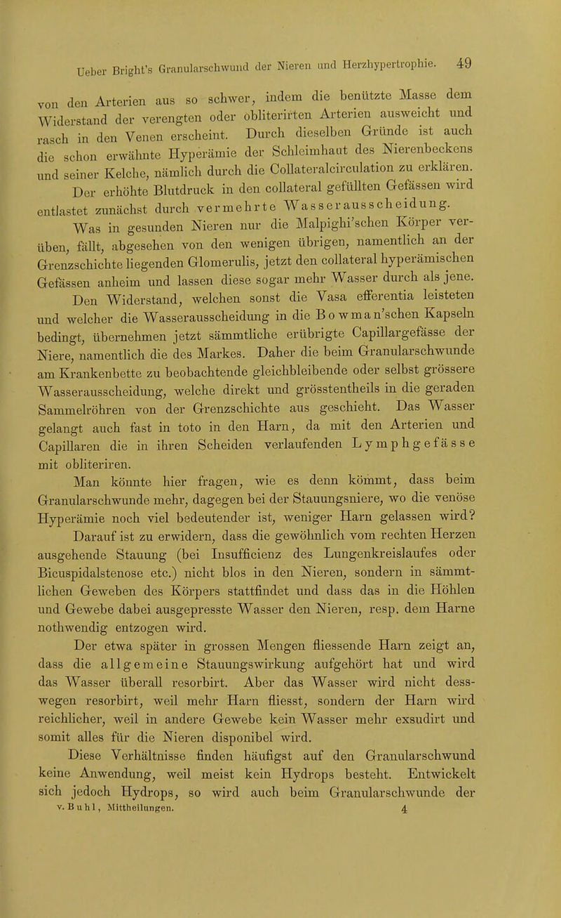 von den Arterien aus so schwer, indem die benützte Masse dem Widerstand der verengten oder obliterirten Arterien ausweicht und rasch in den Venen erscheint. Durch dieselben Gründe ist auch die schon erwähnte Hyperämie der Schleimhaut des Nierenbeckens und seiner Kelche, nämlich durch die Collateralcirculation zu erklären. Der erhöhte Blutdruck in den collateral gefüllten Gefässen wird entlastet zunächst durch vermehrte Wasserausscheidung. Was in gesunden Nieren nur die Malpighi'schen Körper ver- üben, fällt, abgesehen von den wenigen übrigen, namentlich an der Grenzschichte liegenden Glomeruhs, jetzt den collateral hyperämischen Gefässen anheim und lassen diese sogar mehr Wasser durch als jene. Den Widerstand, welchen sonst die Vasa efferentia leisteten und welcher die Wasserausscheidung in die B o w m a n'schen Kapsehi bedingt, übernehmen jetzt sämmtliche erübrigte Capillargefässe der Niere, namentlich die des Markes. Daher die beim Granularschwunde am Krankenbette zu beobachtende gleichbleibende oder selbst grössere Wasserausscheidung, welche direkt imd grösstentheils in die geraden Sammelröhren von der Grenzschichte aus geschieht. Das Wasser gelangt auch fast in toto in den Harn, da mit den Arterien und Capillaren die in ihren Scheiden verlaufenden Lymphgefasse mit obliteriren. Man könnte hier fragen, wie es denn kömmt, dass beim Granularschwunde mehr, dagegen bei der Stauungsniere, wo die venöse Hyperämie noch viel bedeutender ist, weniger Harn gelassen wird? Darauf ist zu erwidern, dass die gewöhnlich vom rechten Herzen ausgehende Stauung (bei Insufficienz des Lungenkreislaufes oder Bicuspidalstenose etc.) nicht blos in den Nieren, sondern in sämmt- lichen Geweben des Körpers stattfindet und dass das in die Höhlen und Gewebe dabei ausgepresste Wasser den Nieren, resp. dem Harne nothwendig entzogen wird. Der etwa später in grossen Mengen fliessende Harn zeigt an, dass die allgemeine Stauungswirkung aufgehört hat und wird das Wasser überall resorbirt. Aber das Wasser wird nicht dess- wegen resorbirt, weil mehr Harn fliesst, sondern der Harn wu'd reichlicher, weil in andere Gewebe kein Wasser mehr exsudirt und somit alles für die Nieren disponibel wird. Diese Verhältnisse finden häufigst auf den Granularschwund keine Anwendung, weil meist kein Hydrops besteht. Entwickelt sich jedoch Hydrops, so wird auch beim Granularschwunde der V. B u h 1, Mittheilungen. 4