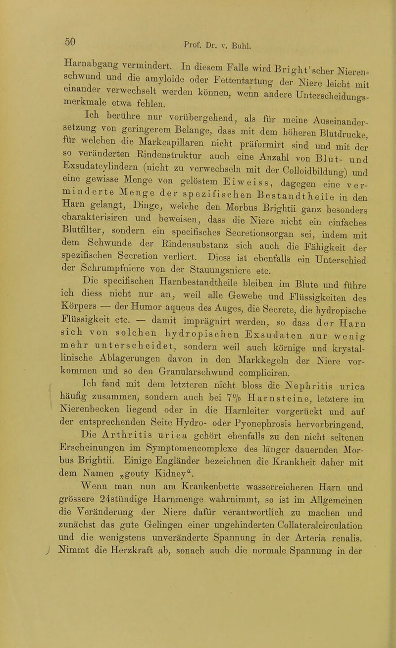 Harnabgang vermindert. In diesem Falle wird Bright'scher Nieren- schwund mid die amyloide oder Fettentartung der Niere leicht mit emander verwechselt werden können, wenn andere Unterscheidungs- merkmale etwa fehlen. ^ Ich berühre nur vorübergehend, als für meine Auseinander- setzung von germgerem Belange, dass mit dem höheren Blutdrucke für welchen die MarkcapiUaren nicht präformirt sind und mit der so veränderten Rindenstruktur auch eine Anzahl von Blut- und Exsudatcylindern (nicht zu verwechseln mit der Colloidbilduno-) und eme gewisse Menge von gelöstem Ei weiss, dagegen eine''ver- minderte Menge der spezifischen Bestandtheile in den Harn gelangt, Dinge, welche den Morbus Brightii ganz besonders charakterisiren und beweisen, dass die Niere nicht ein einfaches Blutfilter, sondern ein specifisches Secretionsorgan sei, indem mit dem Schwunde der Rindensubstanz sich auch die Fähigkeit der spezifischen Secretion verliert. Diess ist ebenfalls ein Unterschied der Schrumpfniere von der Stauungsniere etc. Die specifischen Harnbestandtheile bleiben im Blute und führe ich diess nicht nur an, weil alle Gewebe und Flüssigkeiten des Körpers — der Humor aqueus des Auges, die Secrete, die hydropische Flüssigkeit etc. — damit imprägnirt werden, so dass der Harn sich von solchen hydropischen Exsudaten nur wenig mehr unterscheidet, sondern weil auch körnige und krystal- linische Ablagerungen davon in den Markkegeln der Niere vor- kommen und so den Granularschwund compliciren. I Ich fand mit dem letzteren nicht bloss die Nephritis urica häufig zusammen, sondern auch bei 7> Harnsteine, letztere im Nierenbecken liegend oder in die Harnleiter vorgerückt und auf der entsprechenden Seite Hydro- oder Pyonephrosis hervorbringend. Die Arthritis urica gehört ebenfalls zu den nicht seltenen Erscheinungen im Symptomencomplexe des länger dauernden Mor- bus Brightii. Einige Engländer bezeichnen die Krankheit daher mit dem Namen „gouty Kidney. Wenn man nun am Krankenbette wasserreicheren Harn und grössere 24stündige Harnmenge wahrnimmt, so ist im Allgemeinen die Veränderung der Niere dafür verantwortlich zu machen und zunächst das gute Gelingen einer ungehinderten Collateralcirculation und die wenigstens unveränderte Spannung in der Arteria renalis. j Nimmt die Herzkraft ab, sonach auch die normale Spannung in der