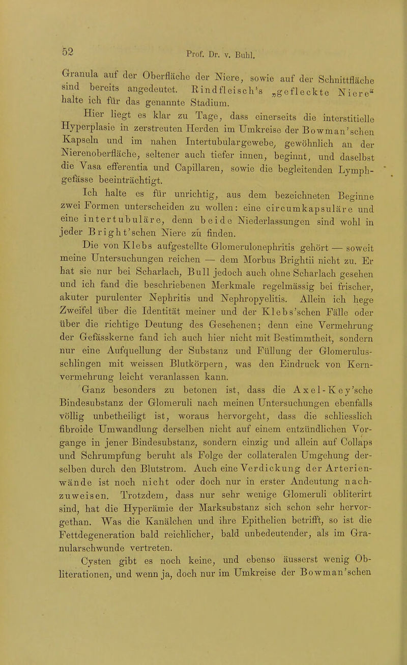 Granula auf der Oberfläche der Niere, sowie auf der Schnittfläche sind bereits angedeutet. Rindfleisch's ,,g<efleckte Niere halte ich für das genannte Stadium. Hier liegt es klar zu Tage, dass einerseits die interstitielle Hyperplasie in zerstreuten Herden im Umkreise der Bowman'schen Kapseln und im nahen Intertubulargewebe, gewöhnlich an der Nierenoberfläche, seltener auch tiefer innen, beginnt, und daselbst die Vasa eiferentia und Capillaren, sowie die begleitenden Lymph- gefässe beeinträchtigt. Ich halte es für unrichtig, aus dem bezeichneten Beginne zwei Formen unterscheiden zu wollen: eine circumkapsuläre und eine intertubuläre, denn beide Niederlassungen sind wohl in jeder Bright'schen Niere zu finden. Die von Klebs aufgestellte Glomerulonephritis gehört — soweit meine Untersuchungen reichen — dem Morbus Brightii nicht zu. Er hat sie nur bei Scharlach, Bull jedoch auch ohne Scharlach gesehen und ich fand die beschriebenen Merkmale regelmässig bei frischer, akuter purulenter Nephritis und Nephropyelitis. Allein ich hege Zweifel über die Identität meiner und der Klebs'schen Fälle oder über die richtige Deutung des Gesehenen; denn eine Vermehrung der Gefässkerne fand ich auch hier nicht mit Bestimmtheit, sondern nur eine Aufquellung der Substanz und Füllung der Glomerulus- schlingen mit weissen Blutkörpern, was den Eindruck von Kern- vermehrung leicht veranlassen kann. Ganz besondei^s zu betonen ist, dass die Axel-Key'sche Bindesubstanz der Glomeruli nach meinen Untersuchungen ebenfalls völlig unbetheiligt ist, woraus hervorgeht, dass die schliesslich fibroide Umwandlung derselben nicht auf einem entzündlichen Vor- gange in jener Bindesubstanz, sondern einzig und allein auf Collaps und Schrumpfung beruht als Folge der coUateralen Umgehung der- selben durch den Blutstrom. Auch eine Verdickung der Arterien- wände ist noch nicht oder doch nur in erster Andeutung nach- zuweisen. Trotzdem, dass nur sehr wenige Glomeruli obliterirt sind, hat die Hyperämie der Marksubstanz sich schon sehr hervor- gethan. Was die Kanälchen und ihre Epithelien betrifft, so ist die Fettdegeneration bald reichUcher, bald unbedeutender, als im Gra- nularschwunde vertreten. Cysten gibt es noch keine, und ebenso äusserst wenig Ob- literationen, und wenn ja, doch nur im Umkreise der Bowman'schen