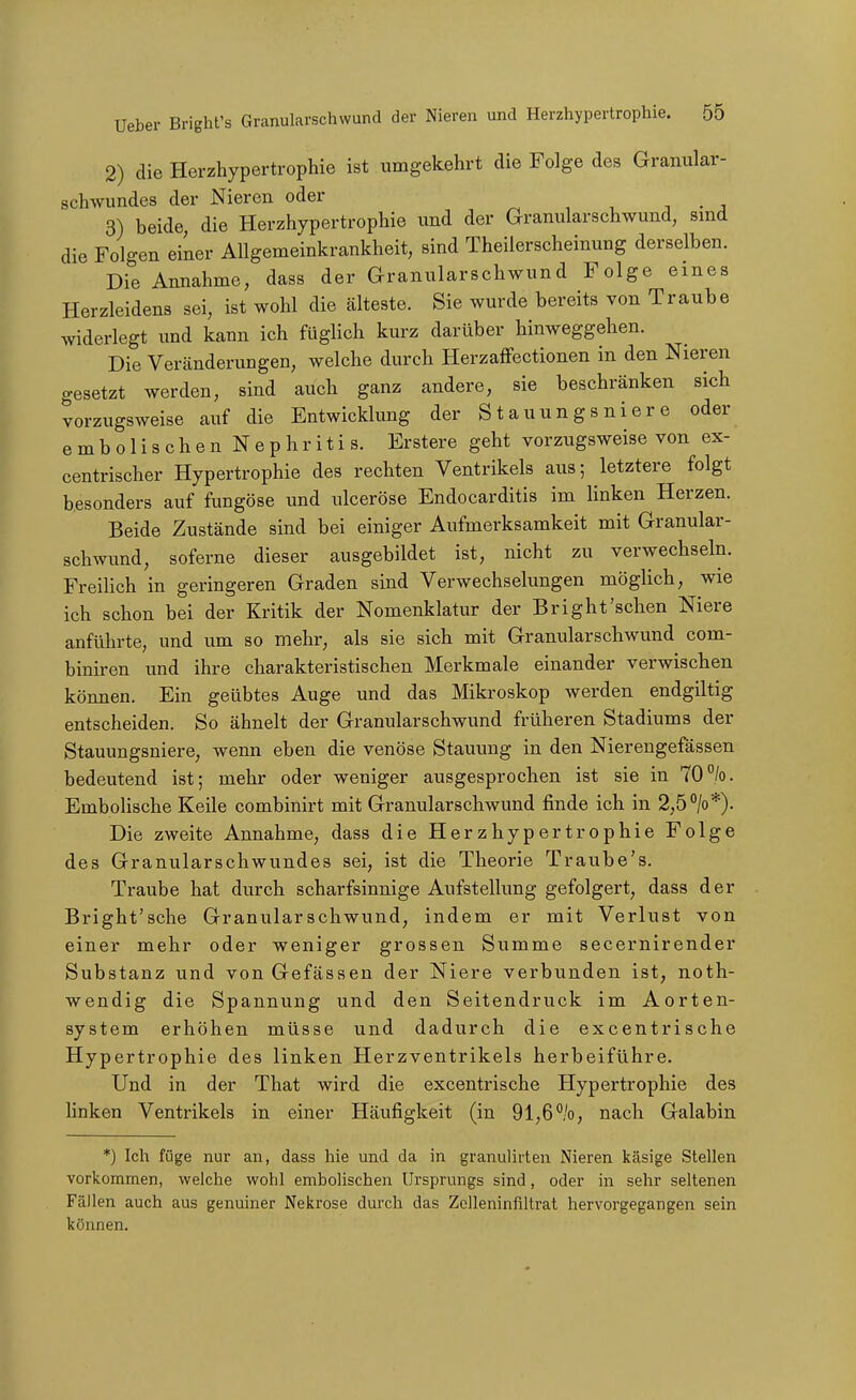 2) die Herzhypertrophie ist umgekehrt die Folge des Granular- schwundes der Nieren oder , . j 3) beide, die Herzhypertrophie und der Granularschwund, sind die Folgen einer Allgemeinkrankheit, sind Theilerscheinung derselben. Die Annahme, dass der Granularschwund Folge eines Herzleidens sei, ist wohl die älteste. Sie wurde bereits von Traube widerlegt imd kann ich füglich kurz darüber hinweggehen. Die Veränderungen, welche durch Herzaffectionen in den Nieren gesetzt werden, sind auch ganz andere, sie beschränken sich vorzugsweise auf die Entwicklung der Stauungsnier e oder embolischenNephritis. Erstere geht vorzugsweise von ex- centrischer Hypertrophie des rechten Ventrikels aus; letztere folgt besonders auf fungöse und ulceröse Endocarditis im Unken Herzen. Beide Zustände sind bei einiger Aufmerksamkeit mit Granular- schwund, soferne dieser ausgebildet ist, nicht zu verwechseln. FreiHch in geringeren Graden sind Verwechselungen möglich, wie ich schon bei der Kritik der Nomenklatur der Bright'sehen Niere anführte, und um so mehr, als sie sich mit Granularschwund com- biniren und ihre charakteristischen Merkmale einander verwischen können. Ein geübtes Auge und das Mikroskop werden endgiltig entscheiden. So ähnelt der Granularschwund früheren Stadiums der Stauungsniere, wenn eben die venöse Stauung in den Nierengefässen bedeutend ist; mehr oder weniger ausgesprochen ist sie in 70/o. Embolische Keile combinirt mit Granularschwund finde ich in 2,5 °/o*). Die zweite Annahme, dass die Herzhypertrophie Folge des Granularschwundes sei, ist die Theorie Traube's. Traube hat durch scharfsinnige Aufstellung gefolgert, dass der Bright'sche Granularschwund, indem er mit Verlust von einer mehr oder weniger grossen Summe secernirender Substanz und von Gefässen der Niere verbunden ist, noth- wendig die Spannung und den Seitendruck im Aorten- system erhöhen müsse und dadurch die excentrische Hypertrophie des linken Herzventrikels herbeiführe. Und in der That wird die excentrische Hypertrophie des linken Ventrikels in einer Häufigkeit (in 91,6%, nach Galabin *) Ich füge nur an, dass hie und da in granulirten Nieren käsige Stellen vorkommen, welche wohl embolischen Ursprungs sind, oder in sehr seltenen Fällen auch aus genuiner Nekrose durch das Zclleninfiltrat hervorgegangen sein können.