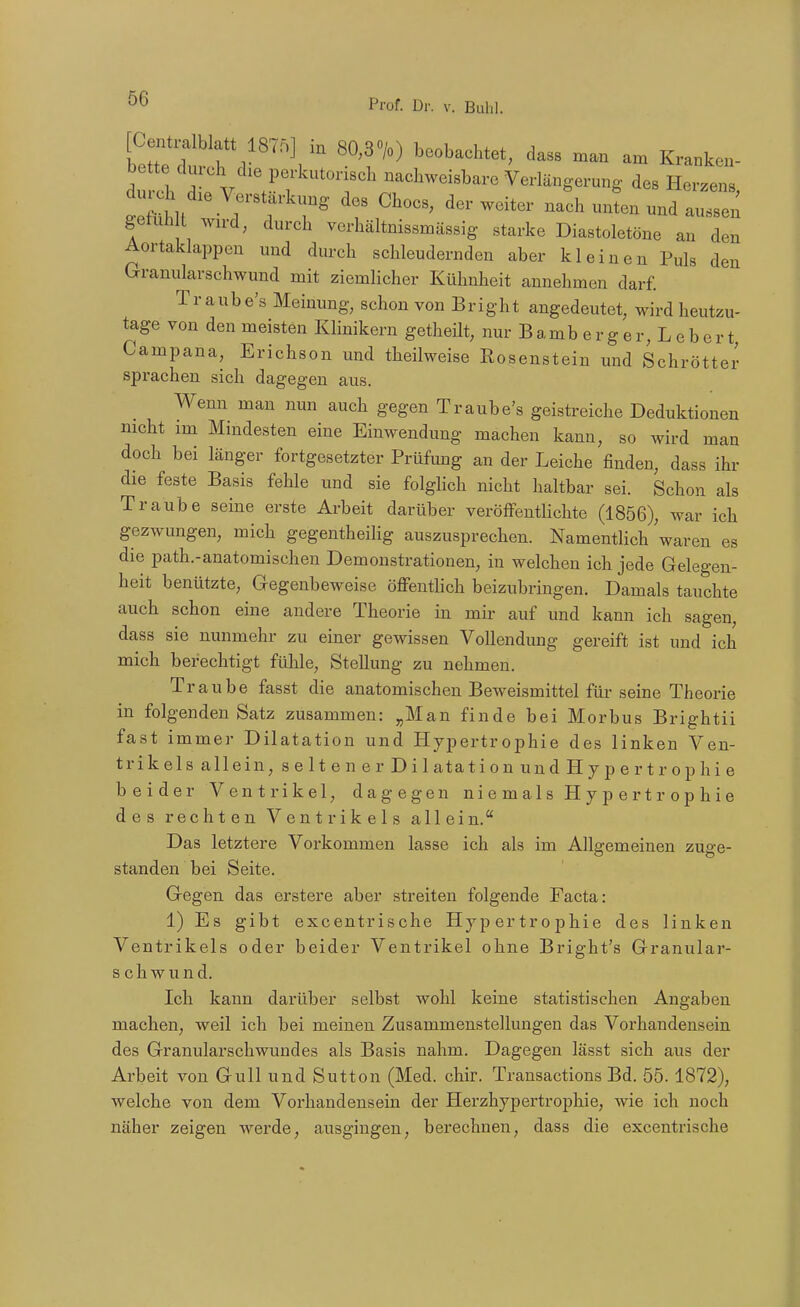 Cenü-alblatt 1875] in 80,30/o) beobachtet, dass man am Kranken- bette dnrch die perkutorisch nachweisbare Verlängerung des Herzens rr'r' ^'^^^^ nachmLund:rn getuh l ward, durch verhältnissmässig starke Diastoletöne an den Aortaklappen und durch schleudernden aber kleinen Puls den Granularschwund mit ziemlicher Kühnheit annehmen darf. Tr aube's Meinung, schon von Bright angedeutet, wird heutzu- tage von den meisten Klinikern getheilt, nur Bamb erger, Lebert, Campana, Erichson und theilweise Eosenstein und Schrötter spi-achen sich dagegen aus. Wenn man nun auch gegen Traube's geistreiche Deduktionen nicht im Mindesten eine Einwendung machen kann, so wird man doch bei länger fortgesetzter Prüfung an der Leiche finden, dass ihr die feste Basis fehle und sie folghch nicht haltbar sei. Schon als Traube seine erste Arbeit darüber veröffentlichte (1856), war ich gezwungen, mich gegentheilig auszusprechen. Namentlich waren es die path.-anatomischen Demonstrationen, in welchen ich jede Gelegen- heit benützte, Gegenbeweise öffeutUch beizubringen. Damals tauchte auch schon eine andere Theorie in mir auf und kann ich sagen, dass sie nunmehr zu einer gewissen Vollendung gereift ist und ich mich berechtigt fülile, Stellung zu nehmen. Traube fasst die anatomischen Beweismittel für seine Theorie in folgenden Satz zusammen: „Man finde bei Morbus Brightii fast immer Dilatation und Hypertrophie des linken Ven- trikels allein, seltener Dil atati on und H y p e r t r o p hi e beider Ventrikel, dagegen niemals Hypertrophie des rechten Ventrikels allein.'' Das letztere Voi-kommen lasse ich als im Allgemeinen zuge- standen bei Seite. Gegen das erstere aber streiten folgende Facta: 1) Es gibt excentrische Hypertrophie des linken Ventrikels oder beider Ventrikel ohne Bright's Granular- schwund. Ich kann dai'über selbst wohl keine statistischen Angaben machen, weil ich bei meinen Zusammenstellungen das Vorhandensein des Granularschwund es als Basis nahm. Dagegen lässt sich aus der Arbeit von Gull und Sutton (Med. chir. Transactions Bd. 55.1872), welche von dem Vorhandensein der Herzhypei'trophie, wie ich noch näher zeigen werde, ausgingen, berechnen, dass die excentrische