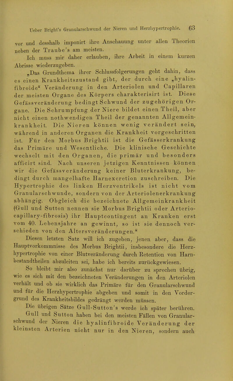 vor und desshalb imponirt ihre Anschauung unter allen Theorien neben der Traube's am meisten. Ich muss mir daher erlauben, ihre Arbeit in einem kurzen Abrisse wiederzugeben. ^Das Grundthema ihrer Schlussfolgerungen geht dahin, dass CS einen Krankheitszustand gibt, der durch eine „hyalin- fibroide Veränderung in den Arteriolen und Capillaren der meisten Organe des Körpers charakterisirt ist. Diese Gefässveränderung bedingt Schwund der zugehörigen Or- gane. Die Schrumpfung der Niere bildet einen Theil, aber nicht einen nothwendigen Theil der genannten Allgemein- krankheit. Die Nieren können wenig verändert sein, während in anderen Organen die Krankheit vorgeschritten ist. Für den Morbus Brightii ist die Gefässerkrankung das Primäre und Wesentliche. Die klinische Geschichte wechselt mit den Organen, die primär und besonders afficirt sind. Nach unseren jetzigen Kenntnissen können wir die Gefässveränderung keiner Bluterkrankung, be- dingt durch mangelhafte Harnexcretion zuschreiben. Die Hypertrophie des linken Herzventrikels ist nicht vom Granularschwunde, sondern von der Arteriolenerkrankung abhängig. Obgleich die bezeichnete Allgemeinkrankheit (Gull und Sutton nennen sie Morbus Brightii oder Arterio- capillary-fibrosis) ihr Haupteontingent an Kranken erst vom 40. Lebensjahre an gewinnt, so ist sie dennoch ver- schieden von den Altersveränderungen. Diesen letzten Satz will ich zugeben, jenen aber, dass die Hauptvorkommnisse des Morbus Brightii, insbesondere die Herz- hypertrophie von einer Blutveränderung durch Retention von Harn- bestandtheilen abzuleiten sei, habe ich bereits zurückgewiesen. So bleibt mir also zunächst nur darüber zu sprechen übrig, wie es sich mit den bezeichneten Veränderungen in den Arteriolen verhält und ob sie wirklich das Primäre für den Granularschwund und für die Herzhypertrophie abgeben und somit in den Vorder- grund des Krankheitsbildes gedrängt werden müssen. Die übrigen Sätze Gull-Sutton's werde ich später berühren. Gull imd Sutton haben bei den meisten Fällen von Granular- schwund der Nieren die hyalinfibroide Veränderung der kleinsten Arterien nicht nur in den Nieren, sondern auch