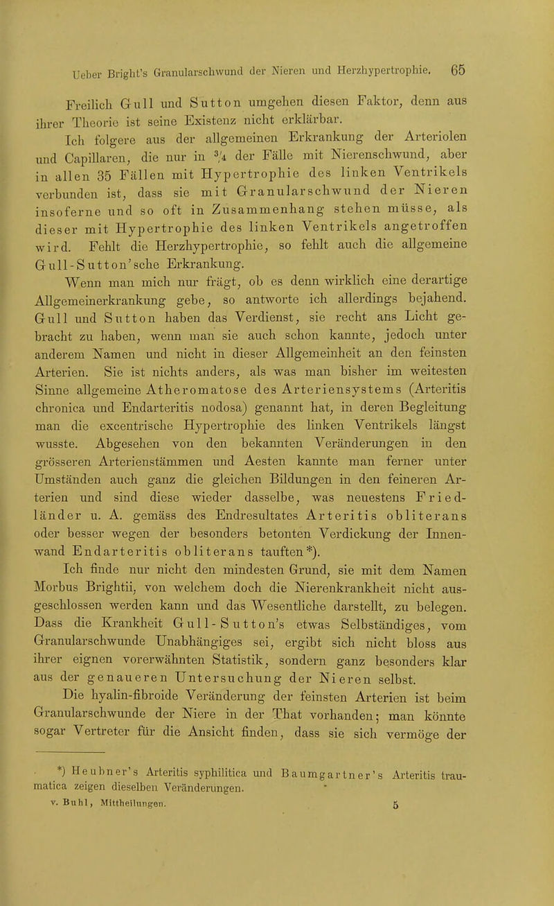 Freilich Gull und Sutten umgehen diesen Faktor, denn aus ihrer Theorie ist seine Existenz nicht erklärbar. Ich folgere aus der allgemeinen Erkrankung der Arteriolen und Capillaren, die nur in 3/4 der Fälle mit Nierenschwund, aber in allen 35 Fällen mit Hypertrophie des linken Ventrikels verbunden ist, dass sie mit Granularschwund der Nieren insoferne und so oft in Zusammenhang stehen müsse, als dieser mit Hypertrophie des linken Ventrikels angetroffen wird. Fehlt die Herzhypertrophie, so fehlt auch die allgemeine G u 11 - S u 110 n' sehe Erkrankung. Wenn man mich nur frägt, ob es denn wirklich eine derartige Allgemeinerkrankung gebe, so antworte ich allerdings bejahend. Gull imd Sutten haben das Verdienst, sie recht ans Licht ge- bracht zu haben, wenn man sie auch schon kannte, jedoch unter anderem Namen und nicht in dieser Allgemeinheit an den feinsten Arterien. Sie ist nichts anders, als was man bisher im weitesten Sinne allgemeine Äther omatose des Arteriensystems (Arteritis chronica und Endarteritis nodosa) genannt hat, in deren Begleitung man die excentrische Hypertrophie des linken Ventrikels längst wusste. Abgesehen von den bekannten Veränderungen in den grösseren Arterienstämmen und Aesten kannte man ferner unter Umständen auch ganz die gleichen Bildungen in den feineren Ar- terien und sind diese wieder dasselbe, was neuestens Fried- länder u. A. gemäss des Endresultates Arteritis obliterans oder besser wegen der besonders betonten Verdickung der Innen- wand Endarteritis obliterans tauften*). Ich finde nur nicht den mindesten Grund, sie mit dem Namen Morbus Brightii, von welchem doch die Nierenkrankheit nicht aus- geschlossen werden kann und das Wesentliche darstellt, zu belegen. Dass die Krankheit Gul 1 - S utton's etwas Selbständiges, vom Granularschwunde Unabhängiges sei, ergibt sich nicht bloss aus ihrer eignen vorerwähnten Statistik, sondern ganz besonders klar aus der genaueren Untersuchung der Nieren selbst. Die hyalin-fibroide Veränderung der feinsten Arterien ist beim Granularschwunde der Niere in der That vorhanden; man könnte sogar Vertreter für die Ansicht finden, dass sie sich vermöge der *) Heubner's Arteritis syphilitica und Baumgartner's Arteritis trau- matica zeigen dieselben Veränderungen. V. Buhl, Mittheilungen. 6