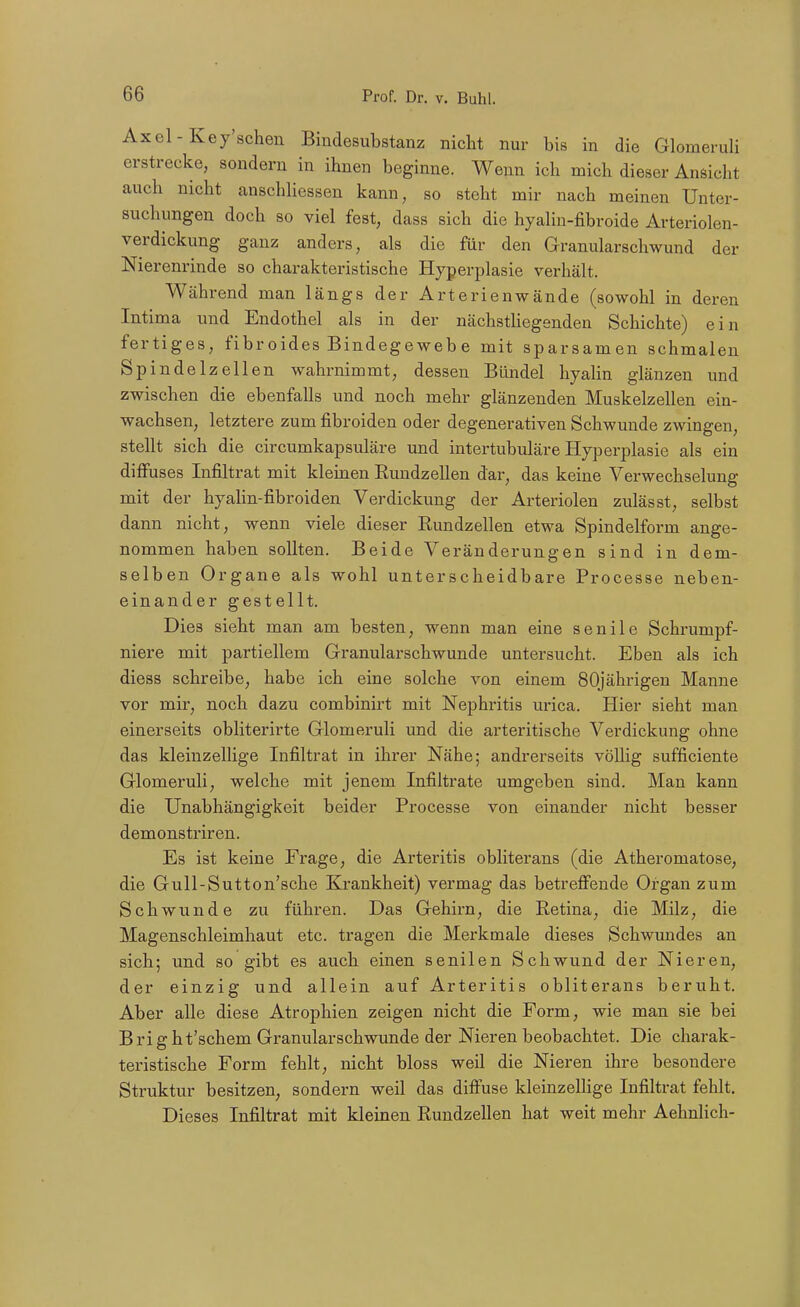 Axel-Key'schen Bindesubstanz nicht nur bis in die Glomeruli erstrecke, sondern in ihnen beginne. Wenn ich mich dieser Ansicht auch nicht anschliessen kann, so steht mir nach meinen Unter- suchungen doch so viel fest, dass sich die hyalin-fibroide Arteriolen- verdickung ganz anders, als die für den Granularschwund der Nierenrinde so charakteristische Hyperi5lasie verhält. Während man längs der Arterien wände (sowohl in deren Intima und Endothel als in der nächstUegenden Schichte) ein fertiges, fibr oides Bindegeweb e mit sparsamen schmalen Spindelzellen wahrnimmt, dessen Bündel hyalin glänzen und zwischen die ebenfalls und noch mehr glänzenden Muskelzellen ein- wachsen, letztere zum fibroiden oder degenerativen Schwunde zwingen, stellt sich die circumkapsuläre und intertubuläre Hyperplasie als ein diffuses Infiltrat mit kleinen Eundzellen dar, das keine Verwechselung mit der hyaHn-fibroiden Verdickung der Arteriolen zulässt, selbst dann nicht, wenn viele dieser Rundzellen etwa Spindelform ange- nommen haben sollten. Beide Veränderungen sind in dem- selben Organe als wohl unterscheidbare Processe neben- einander gestellt. Dies sieht man am besten, wenn man eine senile Schrumpf- niere mit partiellem Granularschwunde untersucht. Eben als ich diess schreibe, habe ich eine solche von einem SOjährigeu Manne vor mir, noch dazu combinirt mit Nephz-itis urica. Hier sieht man einerseits obliterirte Glomeruli und die arteritische Verdickung ohne das kleinzellige Infiltrat in ihrer Nähe; andrerseits völlig sufficiente Glomeruli, welche mit jenem Infiltrate umgeben sind. Man kann die Unabhängigkeit beider Processe von einander nicht besser demonstriren. Es ist keine Frage, die Arteritis obliterans (die Atheromatose, die Gull-Sutton'sche Krankheit) vermag das betreffende Organ zum Schwunde zu führen. Das Gehirn, die Retina, die Milz, die Magenschleimhaut etc. tragen die Merkmale dieses Schwundes an sich; und so gibt es auch einen senilen Schwund der Nieren, der einzig und allein auf Arteritis obliterans beruht. Aber alle diese Atrophien zeigen nicht die Form, wie man sie bei Bright'schem Granularschwunde der Nieren beobachtet. Die charak- teristische Form fehlt, nicht bloss weil die Nieren ihre besondere Struktur besitzen, sondern weil das diffuse kleinzelHge Infiltrat fehlt. Dieses Infiltrat mit kleinen Rundzellen hat weit mehr Aehnlich-