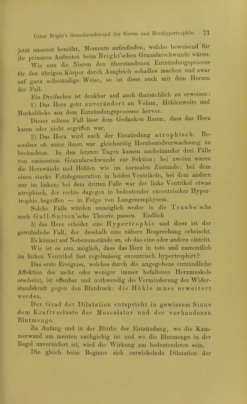 jetzt umsonst bemüht, Momente aufzufinden, welche beweisend für ihr primäres Auftreten beim Bright'sehen Granularschwunde wären. Wie nun die Nieren den überstandenen Entzündungsprocess für den übrigen Körper durch Ausgleich schadlos machen und zwar auf ganz selbständige Weise, so ist diess auch mit dem Herzen der Fall. Ein Dreifaches ist denkbar und auch thatsächUch zu erweisen: 1) Das Herz geht unverändert an Volum, Höhlenweite und Muskeldicke aus dem Entzündungsprocesse hervor. Dieser seltene Fall lässt dem Gedanken Kaum, dass das Herz kaum oder nicht ergriffen war. 2) Das Herz wird nach der Entzündung atrophisch. Be- sonders oft unter ihnen war gleichzeitig Herzbeutelverwachsung zu beobachten. In den letzten Tagen kamen nacheinander drei Fälle von eminentem Granularschwunde zur Sektion; bei zweien waren die Herzwände und Höhlen wie im normalen Zustande; bei dem einen starke Fettdegeneration in beiden Ventrikeln, bei dem andern nur im linken; bei dem dritten Falle war der linke Ventrikel etwas atrophisch, der rechte dagegen in bedeutender excentrischer Hyper- trophie begriffen — in Folge von Lungenemphysem. Solche Fälle würden unmöglich weder in die Traube'sehe noch Gull-Sutton'sche Theorie passen. Endlich 3) das Herz erleidet eine Hypertrophie und diess ist der gewöhnUche Fall, der desshalb eine nähere Besprechung erheischt. Es kömmt auf Nebenumstände an, ob das eine oder andere eintritt. Wie ist es nun möglich, dass das Herz in toto und namentlich im linken Ventrikel fast regelmässig excentrisch hypertrophirt ? Das erste Ereigniss, welches durch die angegebene entzündliche Affektion des mehr oder weniger immer befallenen Herzmuskels erscheint, ist offenbar und nothwendig die Verminderung der Wider- standskraft gegen den Blutdruck: die Höhle muss erweitert werden. Der Grad der Dilatation entspricht in gewissem Sinne dem Kraftverluste der Musculatur und der vorhandenen Blutmenge. Zu Anfang und in der Blüthe der Entzündung, wo die Kam- merwand am meisten nachgiebig ist und wo die Blutmenge in der Regel unverändert ist, wird die Wirkung am bedeutendsten sein. Die gleich beim Beginne sich entwickelnde Dilatation der