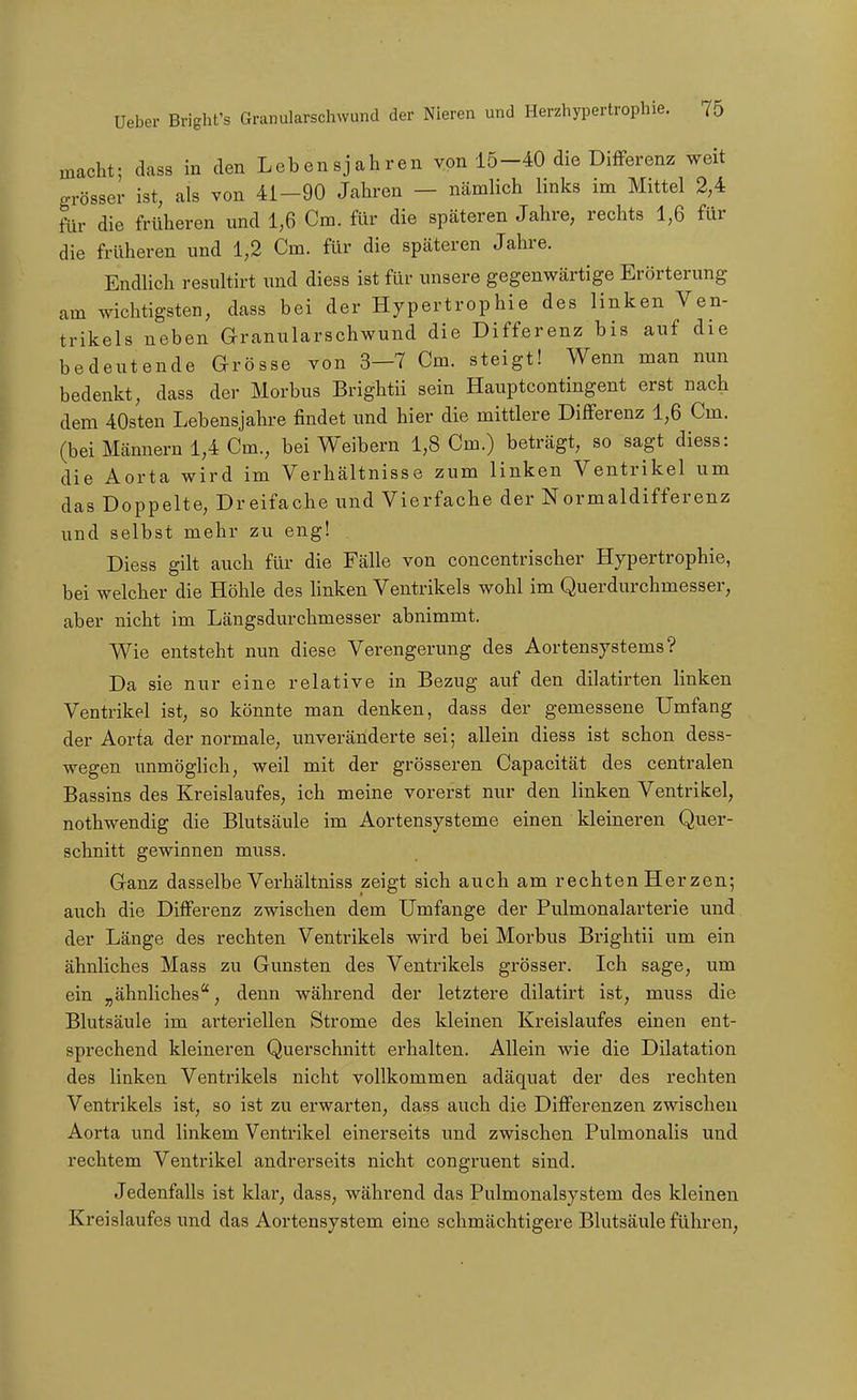 macht; dass in den Lebensjahren von 15-40 die Differenz weit grösser ist, als von 41-90 Jahren — nämlich links im Mittel 2,4 für die früheren und 1,6 Cm. für die späteren Jahre, rechts 1,6 für die früheren und 1,2 Cm. für die späteren Jahre. Endlich resultirt und diess ist für unsere gegenwärtige Erörterung am wichtigsten, dass bei der Hypertrophie des linken Ven- trikels neben Granularschwund die Differenz bis auf die bedeutende Grösse von 3—7 Cm. steigt! Wenn man nun bedenkt, dass der Morbus Brightii sein Haupteontingent erst nach dem 40sten Lebensjahre findet und hier die mittlere Differenz 1,6 Cm. (bei Männern 1,4 Cm., bei Weibern 1,8 Cm.) beträgt, so sagt diess: die Aorta wird im Verhältnisse zum linken Ventrikel um das Doppelte, Dreifache und Vierfache der Normaldifferenz und selbst mehr zu eng! Diess gilt auch für die Fälle von concentrischer Hypertrophie, bei welcher die Höhle des linken Ventrikels wohl im Querdurchmesser, aber nicht im Längsdurchmesser abnimmt. Wie entsteht nun diese Verengerung des Aortensystems? Da sie nur eine relative in Bezug auf den dilatirten linken Ventrikel ist, so könnte man denken, dass der gemessene Umfang der Aorta der normale, unveränderte sei; allein diess ist schon dess- wegen unmöghch, weil mit der grösseren Capacität des centralen Bassins des Kreislaufes, ich meine vorerst nur den linken Ventrikel, nothwendig die Blutsäule im Aortensysteme einen kleineren Quer- schnitt gewinnen muss. Ganz dasselbe Verhältniss zeigt sich auch am rechten Her zen; auch die Differenz zwischen dem Umfange der Pulmonalarterie und der Länge des rechten Ventrikels wird bei Morbus Brightii um ein ähnliches Mass zu Gunsten des Ventrikels grösser. Ich sage, um ein „ähnliches, denn während der letztere dilatirt ist, muss die Blutsäule im arteriellen Strome des kleinen Kreislaufes einen ent- sprechend kleineren Querschnitt erhalten. Allein wie die Dilatation des linken Ventrikels nicht vollkommen adäquat der des rechten Ventrikels ist, so ist zu erwarten, dass auch die Differenzen zwischen Aorta und linkem Ventrikel einerseits und zwischen Pulmonalis und rechtem Ventrikel andrerseits nicht congruent sind. Jedenfalls ist klar, dass, während das Pulmonalsystem des kleinen Kreislaufes und das Aortensystem eine schmächtigere Blutsäule führen,