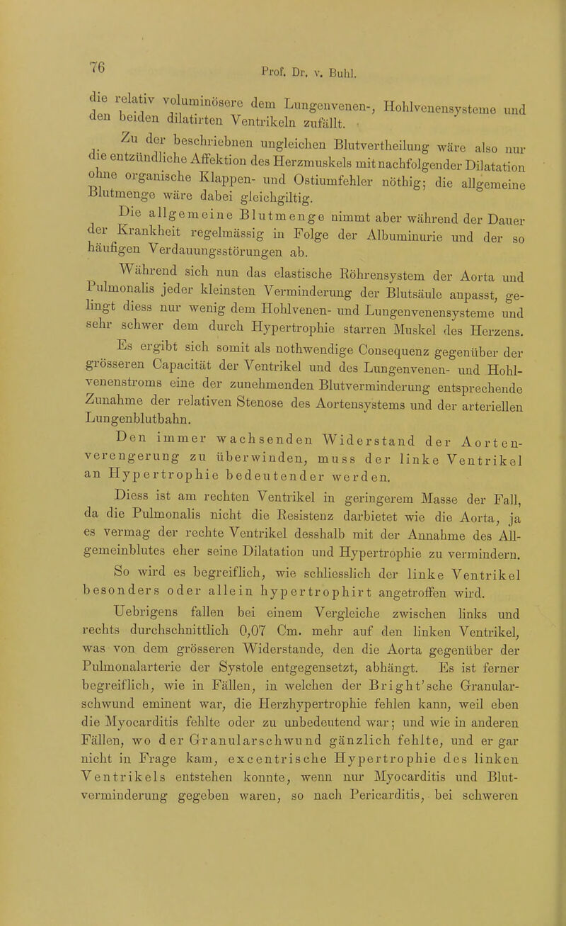 die relativ voluminösere dem Lungenvenen-, Hohlvenensysteme und den beiden dilatirten Ventrikeln zufällt. • Zu der beschriebnen ungleichen Blutvertheilung wäre also nur die entzündliche Affektion des Herzmuskels mit nachfolgender Dilatation ohne organische Klappen- und Ostiumfehler nöthig; die allgemeine ßlutmenge wäre dabei gleichgiltig. DieallgemeineBlutmenge nimmt aber während der Dauer der Krankheit regelmässig in Folge der Albuminurie und der so häufigen Verdauungsstörungen ab. Während sich nun das elastische Röhrensystem der Aorta und Pulmonalis jeder kleinsten Verminderung der Blutsäule anpasst, ge- lingt diess nur wenig dem Hohlvenen- und Lungenvenensysteme und sehr schwer dem durch Hypertrophie starren Muskel des Herzens. Es ergibt sich somit als nothwendige Consequenz gegenüber der grösseren Capacität der Ventrikel und des Lungenvenen- und Hohl- venenstroms eine der zunehmenden Blutverminderung entsprechende Zunahme der relativen Stenose des Aortensystems und der arteriellen Lungenblutbahn. Den immer wachsenden Widerstand der Aorten- verengerung zu überwinden, muss der linke Ventrikel an Hypertrophie bedeutender werden. Diess ist am rechten Ventrikel in geringerem Masse der Fall, da die Pulmonalis nicht die Eesistenz darbietet wie die Aorta, ja es vermag der rechte Ventrikel desshalb mit der Annahme des All- gemeinblutes eher seine Dilatation und Hypertrophie zu vermindern. So wird es begreifhch, wie schliesslich der linke Ventrikel besonders oder allein hypertrophirt angetroffen wird. Ueb rigens fallen bei einem Vergleiche zwischen links und rechts durchschnittlich 0,07 Cm. mehr auf den linken Ventrikel, was von dem grösseren Widerstaude, den die Aorta gegenüber der Pulmonalarterie der Systole entgegensetzt, abhängt. Es ist ferner begreiflich, wie in Fällen, in welchen der Bright'sche Granular- schwund eminent war, die Herzhypertrophie fehlen kann, weil eben die Myocarditis fehlte oder zu unbedeutend war; und wie in anderen Fällen, wo der Grranularschwund gänzlich fehlte, und er gar nicht in Frage kam, excentrische Hypertrophie des linken Ventrikels entstehen konnte, wenn nur Myocarditis und Blut- verminderung gegeben waren, so nach Pericarditis, bei schweren
