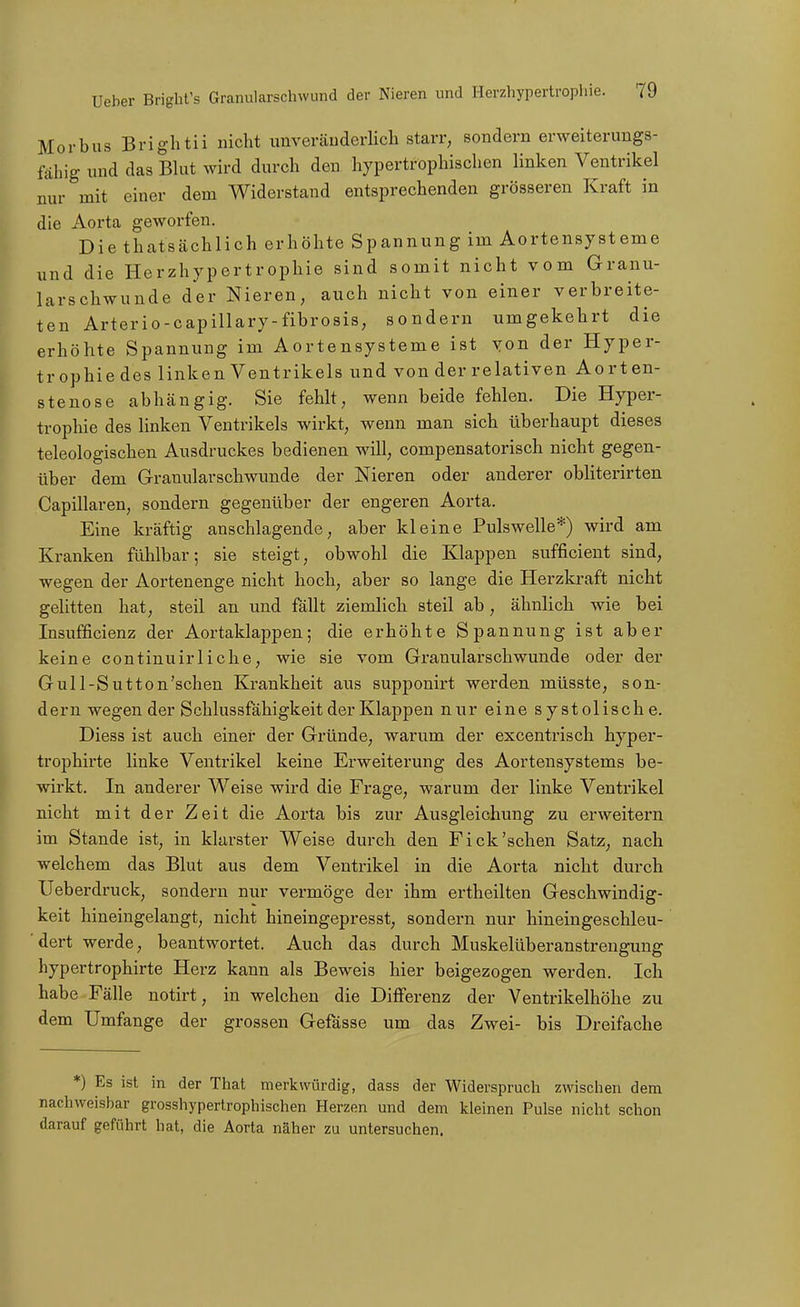 Morbus Brightii nicht unveräuderlicli starr, sondern erweiterungs- fähig und das Blut wird durch den hypertrophischen linken Ventrikel mir mit einer dem Widerstand entsprechenden grösseren Kraft in die Aorta geworfen. Die thatsächlich erhöhte Spannung im Aortensysteme und die Herzhypertrophie sind somit nicht vom Granu- larschwunde der Nieren, auch nicht von einer verbreite- ten Arterio-capillary-fibrosis, sondern umgekehrt die erhöhte Spannung im Aortensysteme ist von der Hyper- trophiedes linken Ventrikels und von der relativen Aorten- stenose abhängig. Sie fehlt, wenn beide fehlen. Die Hyper- trophie des linken Ventrikels wirkt, wenn man sich überhaupt dieses teleologischen Ausdruckes bedienen will, compensatorisch nicht gegen- über dem Granularschwunde der Nieren oder anderer obliterirten Capillaren, sondern gegenüber der engeren Aorta. Eine kräftig anschlagende, aber kleine Pulswelle*) wird am Kranken fühlbar; sie steigt, obwohl die Klappen sufficient sind, wegen der Aortenenge nicht hoch, aber so lange die Herzkraft nicht gelitten hat, steil an und fällt ziemlich steil ab, ähnlich wie bei Insufficienz der Aortaklappen; die erhöhte Spannung ist aber keine continuirliche, wie sie vom Granularschwunde oder der Gull-Sutton'schen Krankheit aus supponirt werden müsste, son- dern wegen der Schlussfähigkeit der Klappen nur eine systolische. Diess ist auch einer der Gründe, warum der excentrisch hyper- trophirte linke Ventrikel keine Erweiterung des Aortensystems be- wirkt. In anderer Weise wird die Frage, warum der linke Ventrikel nicht mit der Zeit die Aorta bis zur Ausgleichung zu erweitern im Stande ist, in klarster Weise durch den Eick'sehen Satz, nach welchem das Blut aus dem Ventrikel in die Aorta nicht durch ITeberdruck, sondern nur vermöge der ihm ertheilten Geschwindig- keit hineingelangt, nicht hineingepresst, sondern nur hineingeschleu- dert werde, beantwortet. Auch das durch Muskelüberanstrengung hypertrophirte Herz kann als Beweis hier beigezogen werden. Ich habe Fälle notirt, in welchen die Differenz der Ventrikelhöhe zu dem Umfange der grossen Gefässe um das Zwei- bis Dreifache *) Es ist in der That merkwürdig, dass der Widerspruch zwischen dem nachweisbar grosshypertrophischen Herzen und dem kleinen Pulse nicht schon darauf geführt hat, die Aorta näher zu untersuchen.