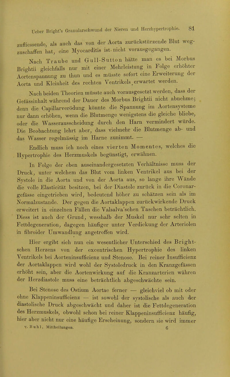 zufliessende, als auch das von der Aorta zurückstürzende Blut weg- zuschaffen hat, eine Myocarditis ist-nicht vorausgegangen. Nach Traube und Gull-Sutton hätte man es bei Morbus Brightii gleichfalls nur mit einer Mehrleistung in Folge erhöhter Aortenspannung zu thun und es müsste sofort eine Erweiterung der Aorta und Kleinheit des rechten Ventrikels, erwartet werden. Nach beiden Theorien müsste auch vorausgesetzt werden, dass der Gefässinhalt während der Dauer des Morbus Brightii nicht abnehme; denn die CapiUarverödung könnte die Spannung im Aortensysteme nur dann erhöhen, wenn die Blutmenge wenigstens die gleiche bliebe, oder die Wasserausscheidung durch den Harn vermindert würde. Die Beobachtung lehrt aber, dass vielmehr die Blutmenge ab- und das Wasser regelmässig im Harne zunimmt. — Endlich muss ich noch eines vierten Momentes, welches die Hypertrophie des Herzmuskels begünstigt, erwähnen. In Folge der eben auseinandergesetzten Verhältnisse muss der Druck, unter welchem das Blut vom linken Ventrikel aus bei der Systole in die Aorta und von der Aorta aus, so lange ihre Wände die volle Elasticität besitzen, bei der Diastole zurück in die Coronar- gefässe eingetrieben wird, bedeutend höher zu schätzen sein als im Normalzustande. Der gegen die Aortaklappen zurückwirkende Druck erweitert in einzelnen Fällen die Valsalva'schen Taschen beträchtlich. Diess ist auch der Grund, wesshalb der Muskel nur sehr selten in Fettdegeneration, dagegen häufiger unter Verdickung der Arteriolen in fibroider Umwandlung angetroffen wird. Hier ergibt sich nun ein wesentlicher Unterschied des Bright- schen Herzens von der excentrischen Hypertrophie des linken Ventrikels bei Aorteninsufficienz und Stenose. Bei reiner Insufficienz der Aortaklappen wird wohl der Systoledruck in den Kranzgefässen erhöht sein, aber die Aortenwirkung auf die Kranzarterien währen der Herzdiastole muss eine beträchtlich abgeschwächte sein. Bei Stenose des Ostium Aortae ferner — gleichviel ob mit oder ohne Klappeninsufficienz — ist sowohl der systolische als auch der diastolische Druck abgeschwächt und daher ist die Fettdegeneration des Herzmuskels, obwohl schon bei reiner Klappeninsufficienz häufig, hier aber nicht nur eine häufige Erscheinung, sondern sie wird immer V. Buhl, MittheilungeD. 6