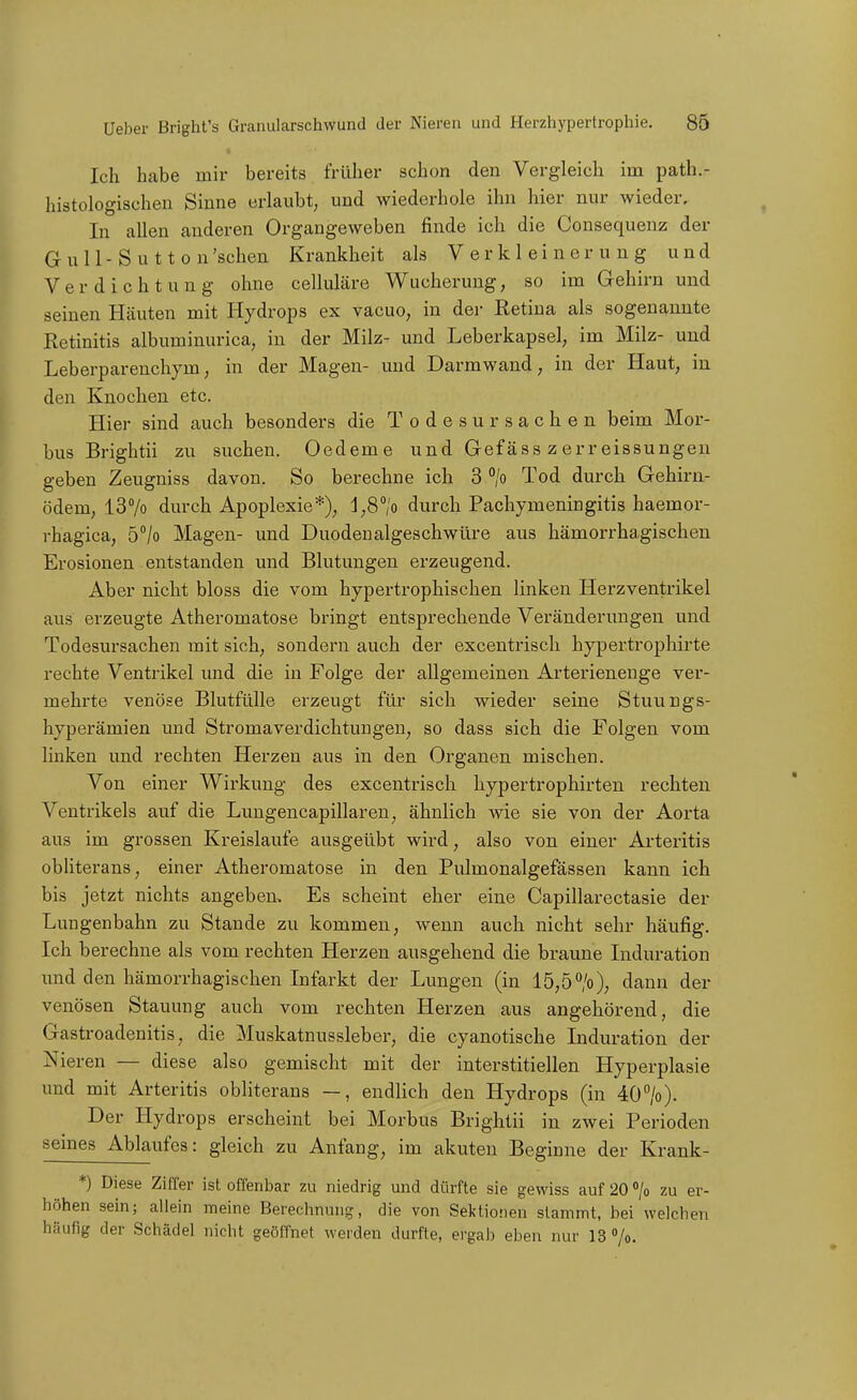 Ich habe mir bereits früher schon den Vergleich im path.- histologischen Sinne erlaubt, und wiederhole ihn hier nur wieder. In allen anderen Organgeweben finde ich die Consequenz der Gull-S u 11 0 n'schen Krankheit als Verkleinerung und Verdichtung ohne celluläre Wucherung, so im Gehirn und seinen Häuten mit Hydrops ex vacuo, in dei- Retina als sogenannte Retinitis albuminurica, in der Milz- und Leberkapsel, im Milz- und Leberparenchym, in der Magen- und Darmwand, in der Haut, in den Knochen etc. Hier sind auch besonders die Todesursachen beim Mor- bus Brightii zu suchen. Oedeme und Gefäss z err eissungen geben Zeugniss davon. So berechne ich 3 > Tod durch Gehirn- ödem, l37o durch Apoplexie*), l,8°/o durch Pachymeningitis haemor- rhagica, 5°/o Magen- und Duodenalgeschwüre aus hämorrhagischen Erosionen entstanden und Blutungen erzeugend. Aber nicht bloss die vom hypertrophischen linken Herzventrikel aus erzeugte Atheromatose bringt entsprechende Veränderimgen und Todesursachen mit sich, sondern auch der excentrisch hypertropliirte rechte Ventrikel und die in Folge der allgemeinen Arterienenge ver- mehrte venöse Blutfülle erzeugt für sich wieder seine Stuungs- hyperämien und Stromaverdichtungen, so dass sich die Folgen vom linken imd rechten Herzen aus in den Organen mischen. Von einer Wirkung des excentrisch hypertrophirten rechten Ventrikels auf die Lungencapillaren, ähnlich wie sie von der Aorta aus im grossen Kreislaufe ausgeübt wird, also von einer Arteritis obliterans, einer Atheromatose in den Pulmonalgefässen kann ich bis jetzt nichts angeben. Es scheint eher eine Capillarectasie der Lungenbahn zu Stande zu kommen, wenn auch nicht sehr häufig. Ich berechne als vom rechten Herzen ausgehend die braune Induration und den hämorrhagischen Infarkt der Lungen (in 15,5>), dann der venösen Stauung auch vom rechten Herzen aus angehörend, die Gastroadenitis, die Muskatnussleber, die cyanotische Induration der Nieren — diese also gemischt mit der interstitiellen Hyperplasie und mit Arteritis obliterans —, endhch den Hydrops (in 40''/o). Der Hydrops erscheint bei Morbus Brightii in zwei Perioden seines Ablaufes: gleich zu Anfang, im akuten Beginne der Krank- *) Diese Ziffer ist offenbar zu niedrig und dürfte sie gewiss auf 20 °/o zu er- höhen sein; allein meine Berechnung, die von Sektionen stammt, bei welchen häufig der Schädel nicht geöfTnet werden durfte, ergab eben nur 13 »/o.