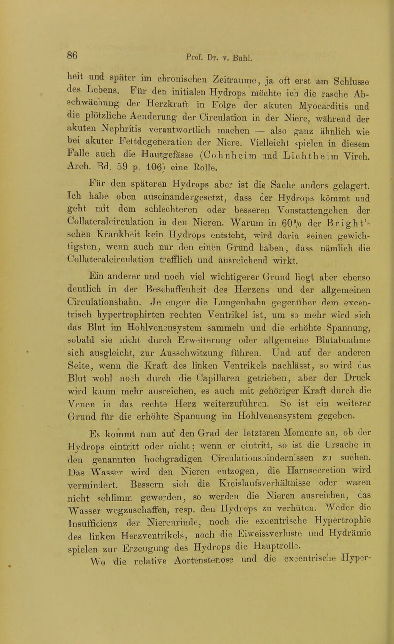 heit und spcäter im chronischen Zeiträume, ja oft erst am Schlüsse des Lebens. Für den initialen Hydrops möchte ich die rasche Ab- schwächung der Herzkraft in Folge der akuten Myocarditis und die plötzliche Aendcrung der Circulation in der Niere, während der akuten Nephritis verantwortlich machen — also ganz ähnlich wie bei akuter Fettdegeneration der Niere. Vielleicht spielen in diesem Falle auch die Hautgefässe (Cohnheim und Lichtheim Virch. Arch. Bd. 59 p. 106) eine Rolle. Für den späteren Hydrops aber ist die Sache anders gelagert. Ich habe oben auseinandergesetzt, dass der Hydrops kömmt und geht mit dem schlechteren oder besseren Vonstattengehen der Collateralcirculation in den Nieren. Warum in BO^ der Bright'- schen Krankheit kein Hydrops entsteht, wird darin seinen gewich- tigsten , wenn auch nur den einen Gri'und haben dass nämlich die Collateralcirculation trefflich und ausreichend wirkt. Ein anderer und noch viel wichtigerer Grund liegt aber ebenso deiitlich in der BeschatFenheit des Herzens und der allgemeinen Circulationsbahn. Je enger die Lungenbahn gegenüber dem excen- trisch hypertrophirten rechten Ventrikel ist, um so mehr wird sich das Blut im Hohlvenensystem sammeln und die erhöhte Spannung, sobald sie nicht durch Erweiterung oder allgemeine Blutabnahme sich ausgleicht, zur Ausschwitzung führen. Und auf der anderen Seite, wenn die Kraft des linken Ventrikels nachlässt, so wird das Blut wohl noch durch die Capillaren getrieben, aber der Druck wird kaum mehr ausreichen, es auch mit gehöriger Kraft durch die Venen in das rechte Herz weiterzuführen. So ist ein weiterer Grund für die erhöhte Spannung im Hohlvenensystem gegeben. Es kommt nun auf den Grad der letzteren Momente an, ob der Hydrops eintritt oder nicht; wenn er eintritt, so ist die Ursache in den genannten hochgradigen Circulationshindernissen zu suchen. Das Wasser wird den Nieren entzogen, die Harnsecretion wird vermindert. Bessern sich die Kreislaufsverhältnisse oder waren nicht schhmm geworden, so werden die Nieren ausreichen, das Wasser wegzuschaffen, resp. den Hydrops zu verhüten. Weder die Insufficienz der Nierenrinde, noch die excentrische Hypertrophie des linken Herzventrikels, noch die Eiweissverluste und Hydrämie spielen zur Erzeugung des Hydrops die Hauptrolle. Wo die relative Aortenstenose und die excentrische Hyper-