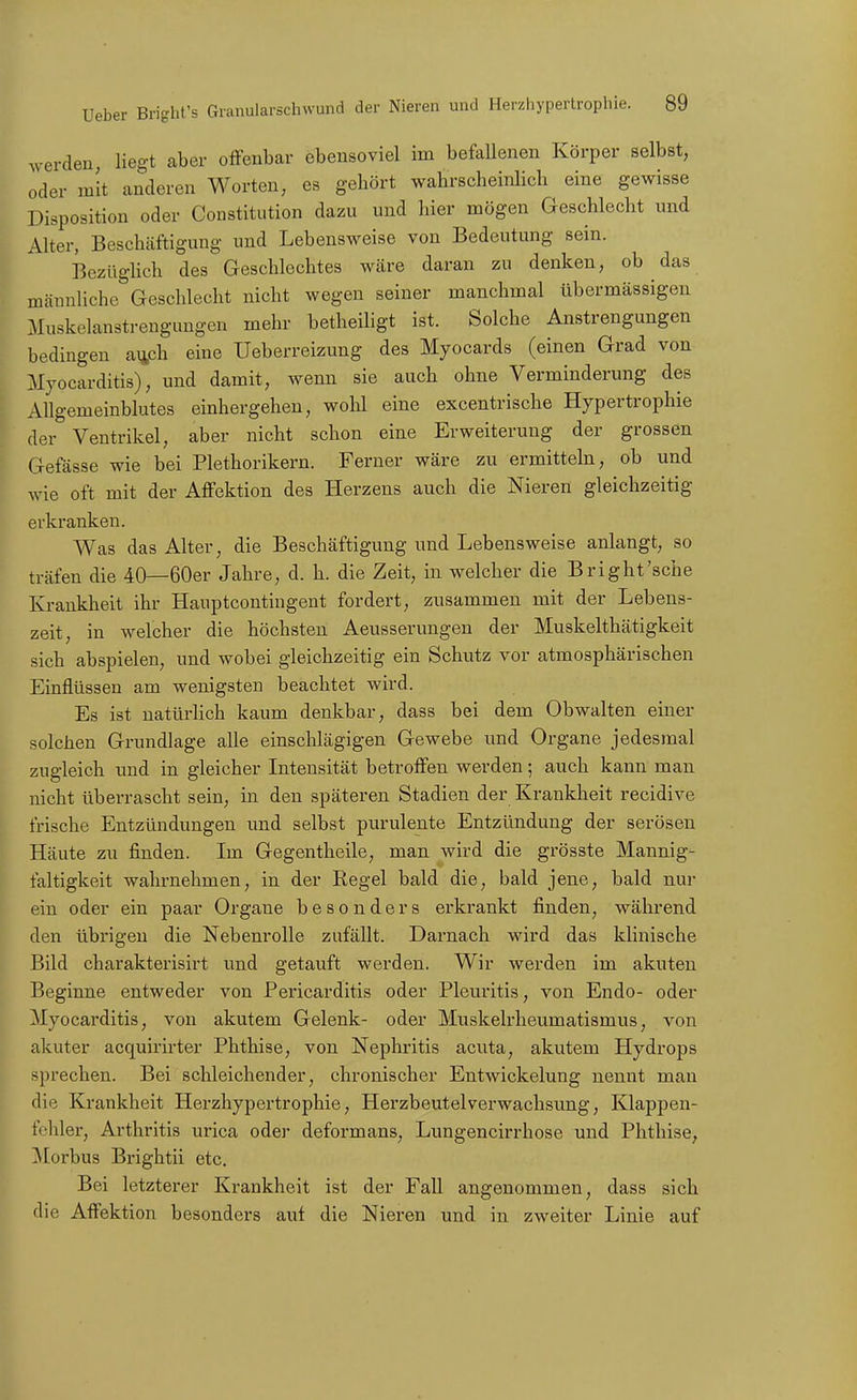 werden, liegt aber offenbar ebensoviel im befaUenen Körper selbst, oder mit anderen Worten, es gehört wahrscheiiüich eine gewisse Disposition oder Constitution dazu und liier mögen Geschlecht und Alter, Beschäftigung und Lebensweise von Bedeutung sein. Bezüglich des Geschlechtes Wcäre daran zu denken, ob das männliche Geschlecht nicht wegen seiner manchmal übermässigen Muskelanstrengungen mehr betheiligt ist. Solche Anstrengungen bedingen a^ch eine Ueberreizung des Myocards (einen Grad von Myocarditis), und damit, wenn sie auch ohne Verminderung des Allgemeinblutes einhergehen, wohl eine excentrische Hypertrophie der Ventrikel, aber nicht schon eine Erweiterung der grossen Gefässe wie bei Plethorikern. Ferner wäre zu ermitteln, ob und wie oft mit der Affektion des Herzens auch die Nieren gleichzeitig erkranken. Was das Alter, die Beschäftigung und Lebensweise anlangt, so träfen die 40—60er Jahre, d. h. die Zeit, in welcher die Bright'sche Krankheit ihr Haupteontingent fordert, zusammen mit der Lebens- zeit, in welcher die höchsten Aeusserungen der Muskelthätigkeit sich abspielen, und wobei gleichzeitig ein Schutz vor atmosphärischen Einflüssen am wenigsten beachtet wird. Es ist natürlich kaum denkbar, dass bei dem Obwalten einer solchen Grundlage alle einschlägigen Gewebe und Organe jedesmal zugleich und in gleicher Intensität betroffen werden; auch kann man nicht überrascht sein, in den späteren Stadien der Krankheit recidive frische Entzündungen und selbst purulente Entzündung der serösen Häute zu finden. Im Gegentheile, man wird die grösste Mannig- faltigkeit wahrnehmen, in der Regel bald die, bald jene, bald nur ein oder ein paar Organe besonders erkrankt finden, während den übrigen die Nebenrolle zufällt. Darnach wird das klinische Bild charakterisirt und getauft werden. Wir werden im akuten Beginne entweder von Pericarditis oder Pleuritis, von Endo- oder Myocarditis, von akutem Gelenk- oder Muskelrheumatismus, von akuter acquirirter Phthise, von Nephritis acuta, akutem Hydrops sprechen. Bei schleichender, chronischer Entwickelung nennt man die Krankheit Herzhypertrophie, Herzbeutel Verwachsung, Klappen- ft'hler, Arthritis urica oder deformans, Lungencirrhose und Phthise, ^Morbus Brightii etc. Bei letzterer Krankheit ist der Fall angenommen, dass sich die Affektion besonders auf die Nieren und in zweiter Linie auf