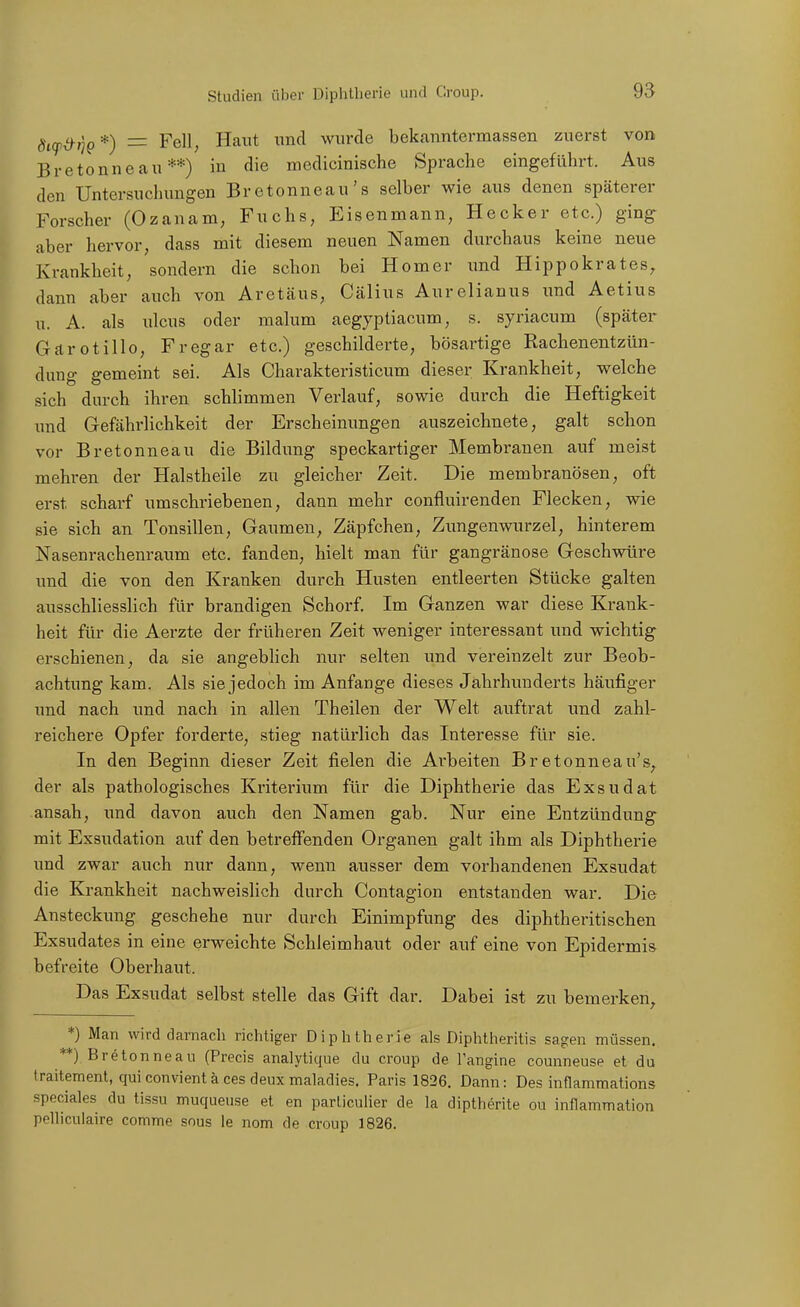 dif^ik*) — Fell, Haut und wurde bekanntermassen zuerst von Bretonneau **) in die medicinische Sprache eingeführt. Aus den Untersuchungen Bretonneau's selber wie aus denen späterer Forscher (Ozanani; Fuchs, Eisenmann, Hecker etc.) ging aber hervor, dass mit diesem neuen Namen durchaus keine neue Krankheit, sondern die schon bei Homer und Hippokrates, dann aber auch von Aretäus, Cälius Aurelianus und Aetius u. A. als Ulcus oder malum aegyptiacum, s. syriacum (später Gärotillo, Fregar etc.) geschilderte, bösartige Rachenentzün- dung gemeint sei. Als Charakteristicum dieser Krankheit, welche sich durch ihren schlimmen Verlauf, sowie durch die Heftigkeit und Gefährlichkeit der Erscheinungen auszeichnete, galt schon vor Bretonneau die Bildung speckartiger Membranen auf meist mehren der Halstheile zu gleicher Zeit. Die membranösen, oft erst scharf umschriebenen, dann mehr confluirenden Flecken, wie sie sich an Tonsillen, Gaumen, Zäpfchen, Zungenwurzel, hinterem Nasenrachenraum etc. fanden, hielt man für gangränöse Geschwüre und die von den Kranken durch Husten entleerten Stücke galten ausschliesslich für brandigen Schorf Im Ganzen war diese Krank- heit für die Aerzte der früheren Zeit weniger interessant und wichtig erschienen, da sie angeblich nur selten und vereinzelt zur Beob- achtung kam. Als sie jedoch im Anfange dieses Jährhunderts häufiger imd nach und nach in allen Theilen der Welt auftrat imd zahl- reichere Opfer forderte, stieg natürlich das Interesse für sie. In den Beginn dieser Zeit fielen die Arbeiten Bretonneau's, der als pathologisches Kriterium für die Diphtherie das Exsudat ansah, und davon auch den Namen gab. Nur eine Entzündung mit Essudation auf den betreffenden Organen galt ihm als Diphtherie und zwar auch nur dann, wenn ausser dem vorhandenen Exsudat die Krankheit nachweislich durch Contagion entstanden war. Die Ansteckung geschehe nur durch Einimpfung des diphtheritischen Exsudates in eine erweichte Schleimhaut oder auf eine von Epidermis befreite Oberhaut. Das Exsudat selbst stelle das Gift dar. Dabei ist zu bemerken^ *) Man wird darnach richtiger Diphtherie als Diphtheritis sagen müssen. **) Bretonneau (Precis analytique du croup de Tangine counneuse et du traitement, qui convient ä ces deux maladies. Paris 1826. Dann: Des innammations speciales du tissu muqueuse et en particulier de la dipthörite ou inflammation pellicuiaire comme sous le nom de croup 1826.