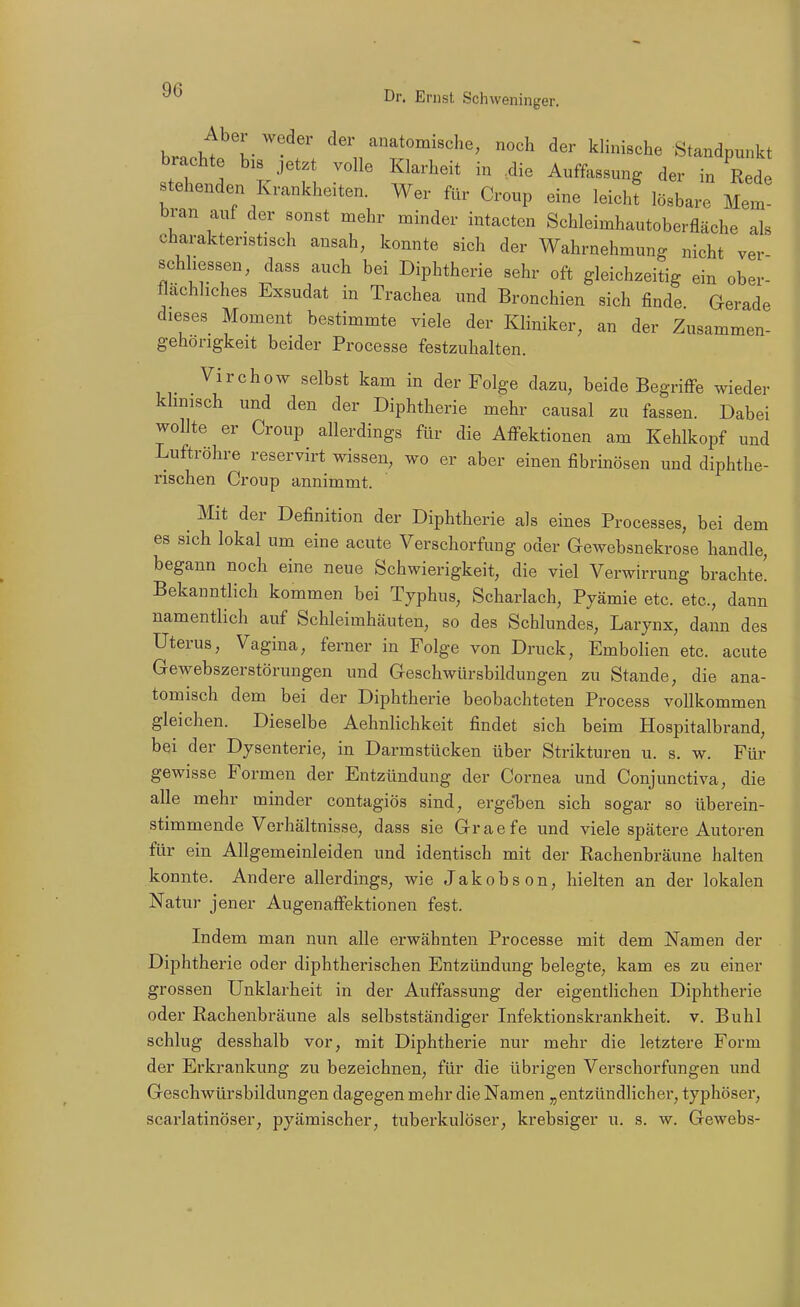 hr..U^'l \ anatomische, noch der klinische Standpunkt brachte bis jetzt volle Klarheit in .die Auffassung der in Rede stehenden Krankheiten. Wer fUr Croup eine leichl lösbare Mem bran auf der sonst mehr minder intacten Schleimhautoberfläche als charakteristisch ansah, konnte sich der Wahrnehmung nicht ver schliessen, dass auch bei Diphtherie sehr oft gleichzeitig ein ober- flächliches Exsudat in Trachea und Bronchien sich finde Gerade dieses Moment bestimmte viele der Kliniker, an der Zusammen- gehörigkeit beider Processe festzuhalten. Virchow selbst kam in der Folge dazu, beide Begriffe wieder khnisch und den der Diphtherie mehr causal zu fassen. Dabei wollte er Croup allerdings für die Affektionen am Kehlkopf und Luftröhre reservirt wissen, wo er aber einen fibrinösen und diphthe- rischen Croup annimmt. Mit der Definition der Diphtherie als eines Processes, bei dem es sich lokal um eine acute Verschorfung oder Gewebsnekrose handle, begann noch eine neue Schwierigkeit, die viel Verwirrung brachte! Bekanntlich kommen bei Typhus, Scharlach, Pyämie etc. etc., dann namentlich auf Schleimhäuten, so des Schlundes, Larynx, dann des Uterus, Vagina, ferner in Folge von Druck, Embolien etc. acute Gewebszerstörungen und Geschwürsbildungen zu Stande, die ana- tomisch dem bei der Diphtherie beobachteten Process vollkommen gleichen. Dieselbe Aehnlichkeit findet sich beim Hospitalbrand, bei der Dysenterie, in Darmstücken über Strikturen u. s. w. Für gewisse Formen der Entzündung der Cornea und Conjunctiva, die alle mehr minder contagiös sind, ergeben sich sogar so überein- stimmende Verhältnisse, dass sie Graefe und viele spätere Autoren für ein Allgemeinleiden und identisch mit der Rachenbräune halten konnte. Andere allerdings, wie Jakobson, hielten an der lokalen Natur jener Augenaffektionen fest. Indem man nun alle erwähnten Processe mit dem Namen der Diphtherie oder diphtherischen Entzündung belegte, kam es zu einer grossen Unklarheit in der Auffassung der eigenthchen Diphtherie oder Rachenbräune als selbstständiger Infektionskrankheit, v. Buhl schlug desshalb vor, mit Diphtherie nur mehr die letztere Form der Erkrankung zu bezeichnen, für die übrigen Verschorfungen und Geschwürsbildungen dagegen mehr die Namen „entzündlicher, typhöser, scarlatinöser, pyämischer, tuberkulöser, krebsiger u. s. w. Gewebs-