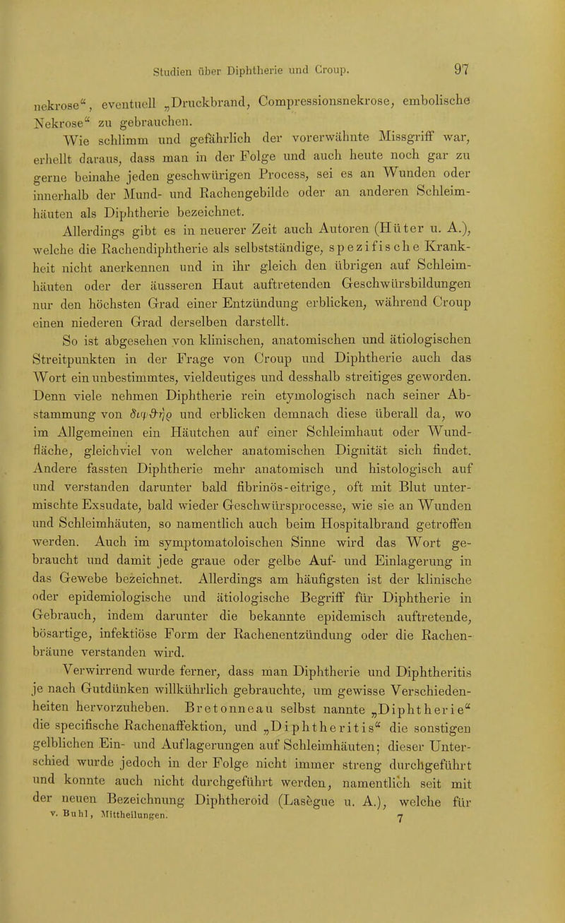 nekrose, eventuell „Druckbrand, Compressionsnekrose, embolische Nekrose zu gebrauchen. Wie schlimm und gefährlich der vorerwähnte Missgriff war, erhellt daraus, dass man in der Folge und auch heute noch gar zu gerne beinahe jeden geschwürigen Process, sei es an Wunden oder innerhalb der Mund- und Rachengebilde oder an anderen Schleim- häuten als Diphtherie bezeichnet. Allerdings gibt es in neuerer Zeit auch Autoren (Hüter u. A.), welche die Rachendiphtherie als selbstständige, spezifische Krank- heit nicht anerkennen und in ihr gleich den übrigen auf Schleim- häuten oder der äusseren Haut auftretenden Geschwürsbildungen nur den höchsten Grad einer Entzündung erbhckeu, während Croup einen niederen Grad derselben darstellt. So ist abgesehen von klinischen, anatomischen und ätiologischen Streitpunkten in der Frage von Croup und Diphtherie auch das Wort ein unbestimmtes, vieldeutiges und desshalb streitiges geworden. Denn viele nehmen Diphtherie rein etymologisch nach seiner Ab- stammung von dL(4.'d-rjQ und erblicken demnach diese überall da, wo im Allgemeinen ein Häutchen auf einer Schleimhaut oder Wund- fläche, gleichviel von welcher anatomischen Dignität sich findet. Andere fassten Diphtherie mehr anatomisch und histologisch auf und verstanden darunter bald fibrinös-eitrige, oft mit Blut unter- mischte Exsudate, bald wieder Geschwürsprocesse, wie sie an Wunden und Schleimhäuten, so namenthch auch beim Hospitalbrand getroffen werden. Auch im symptomatoloischen Sinne wird das Wort ge- braucht und damit jede graue oder gelbe Auf- und Einlagerung in das Gewebe bezeichnet. Allerdings am häufigsten ist der klinische oder epidemiologische und ätiologische Begriff für Diphtherie in Gebrauch, indem darunter die bekannte epidemisch auftretende, bösartige, infektiöse Form der Rachenentzündung oder die Rachen- bräune verstanden wird. Verwirrend wurde ferner, dass man Diphtherie und Diphtheritis je nach Gutdünken willkührlich gebrauchte, um gewisse Verschieden- heiten hervorzuheben. Bretonneau selbst nannte „Diphtherie die specifische Rachenaffektion, und „Diphtheritis die sonstigen gelblichen Ein- und Auflagerungen auf Schleimhäuten; dieser Unter- schied wurde jedoch in der Folge nicht immer streng durchgeführt und konnte auch nicht durchgeführt werden, namentlich seit mit der neuen Bezeichnung Diphtheroid (Lasögue u. A.), welche für V. Buhl, ^rutheilungen. 7