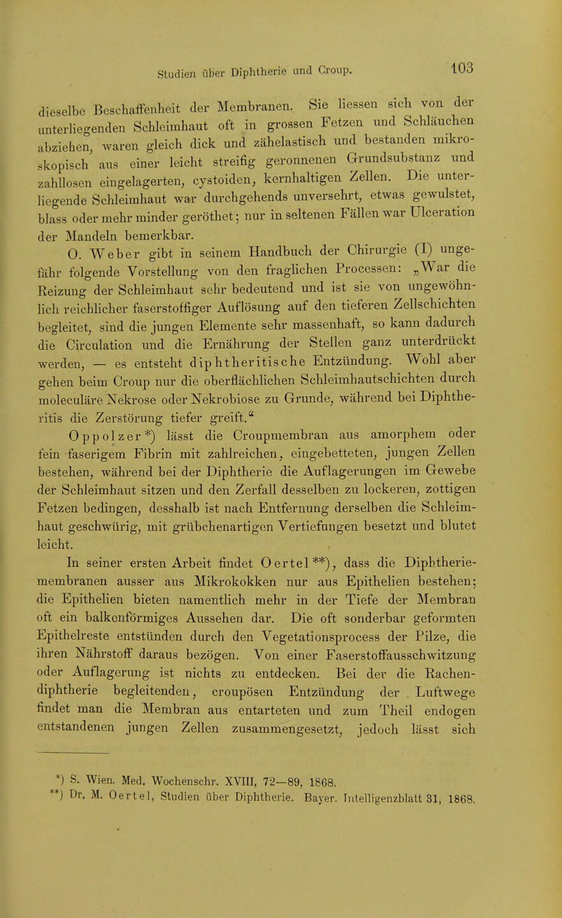 dieselbe Beschaffenheit der Membranen. Sie Hessen sich von der unterliegenden Schleimhaut oft in grossen Fetzen und Schläuchen abziehen, waren gleich dick und zähelastisch und bestanden mikro- skopisch aus einer leicht streifig geronnenen Grundsubstanz und zahllosen eingelagerten, cystoiden, kernhaltigen Zellen. Die unter- liegende Schleimhaut war durchgehends unversehrt, etwas gewulstet, blass oder mehr minder geröthet; nur in seltenen Fällen war Ulceration der Mandeln bemerkbar. 0. Weber gibt in seinem Handbuch der Chirurgie (I) unge- fähr folgende Vorstellung von den fraghchen Processen: „War die Reizung der Schleimhaut sehr bedeutend und ist sie von ungewöhn- lich reichUcher faserstoffiger Auflösung auf den tieferen Zellschichten begleitet, sind die jungen Elemente sehr massenhaft, so kann dadurch die Circulation und die Ernährung der Stellen ganz unterdrückt werden, — es entsteht diphtheritische Entzündung. Wohl aber gehen beim Croup nur die oberflächhchen Schleimhautschichten durch moleculäre Nekrose oder ISTekrobiose zu G-runde, während bei Diphthe- ritis die Zerstörung tiefer greift. Oppolzer*) lässt die Croupmembran aus amorphem oder fein faserigem Fibrin mit zahlreichen, eingebetteten, jungen Zellen bestehen, während bei der Diphtherie die Auflagerungen im Gewebe der Schleimhaut sitzen und den Zerfall desselben zu lockeren, zottigen Fetzen bedingen, desshalb ist nach Entfernung derselben die Schleim- haut geschwürig, mit grübchenartigen Vertiefungen besetzt und blutet leicht. In seiner ersten Arbeit findet Oertel**), dass die Diphtherie- membranen ausser aus Mikrokokken nur aus Epithelien bestehen; die Epithelien bieten namentlich mehr in der Tiefe der Membran oft ein balkenförmiges Aussehen dar. Die oft sonderbar geformten Epithelreste entstünden durch den Vegetationsprocess der Pilze, die ihren Nährstoff daraus bezögen. Von einer Faserstoffausschwitzung oder Auflagerung ist nichts zu entdecken. Bei der die Rachen- diphtherie begleitenden, croupösen Entzündung der . Luftwege findet man die Membran aus entarteten und zum Theil endogen entstandenen jungen Zellen zusammengesetzt, jedoch lässt sich *) S. Wien. Med. Wochenschr. XVIII, 72—89, 1868. *) Dr. M. Oertel, Studien über Diphtherie. Bayer. Intelligenzblatt 31, 1868.