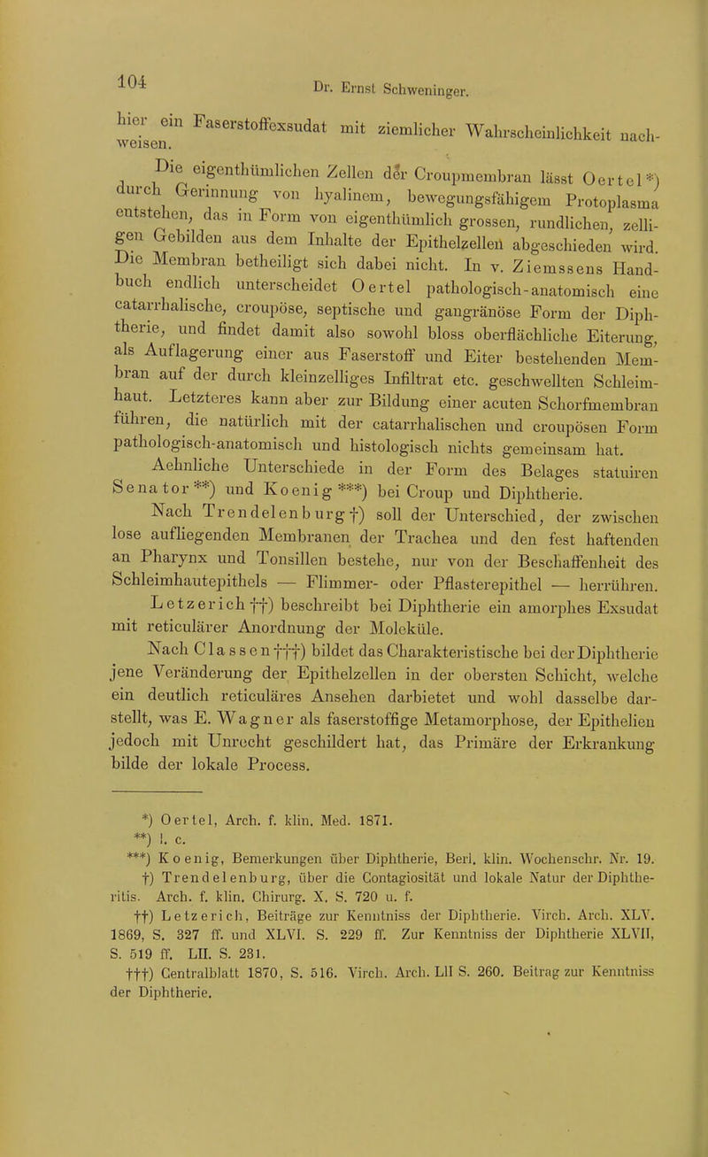 ^^^^^'«toffexsudat mit ziemlicher Wahrscheinlichkeit nach- weisen. Die eigenthümlicheu Zellen der Croupmembran lässt Oertel*) dni-ch Gerinnung von hyalinem, bewegnngsfähigem Protoplasma entstellen, das in Form von eigenthllmlich grossen, rundlichen, zelli- gen Crebilden aus dem Inhalte der Epithelzelleü abgeschieden wird Die Membran betheiligt sich dabei nicht. In v. Ziemssens Hand- buch endlich unterscheidet Oertel pathologisch-anatomisch eine catarrhalische, croupöse, septische und gangränöse Form der Diph- therie, und findet damit also sowohl bloss oberflächliche Eiterung, als Auflagerung einer aus Faserstoff und Eiter bestehenden Mem- bran auf der durch kleinzelliges Infiltrat etc. geschwellten Schleim- haut. Letzteres kann aber zur Bildung einer acuten Schorfmembran führen, die natürlich mit der catarrhalischen und croupösen Form pathologisch-anatomisch und histologisch nichts gemeinsam hat. Aehnliche Unterschiede in der Form des Belages statuiren Senator**) und Koenig***) bei Croup und Diphtherie. Nach Trendelen bürgt) soll der Unterschied, der zwischen lose aufliegenden Membranen der Trachea und den fest haftenden an Pharynx und Tonsillen bestehe, nur von der Beschaffenheit des Schleimhautepithcls — Flimmer- oder Pflasterepithel — herrühren. Letz er ich ff) beschreibt bei Diphtherie ein amorphes Exsudat mit reticulärer Anordnung der Moleküle. Nach C la s s e n fff) bildet das Charakteristische bei der Diphtherie jene Veränderung der Epithelzellen in der obersten Schicht, welche ein deutlich reticuläres Ansehen darbietet und wohl dasselbe dar- stellt, was E. Wagner als faserstoffige Metamorphose, der Epitheheu jedoch mit Unrecht geschildert hat, das Primäre der Erkrankung bilde der lokale Process, *) Oertel, Arch. f. klin. Med. 1871. **) 1. c. ***) Koenig, Bemerkungen über Diphtherie, Berl. klin. Wochenschr. Ni. 19. t) Trendelenburg, über die Contagiosität und lokale Natur der Diphthe- ritis. Arch. f. klin, Chirurg. X. «. 720 u. f. tt) Letze rieh, Beiträge zur Kenntniss der Diphtherie. Virch. Arch. XLV. 1869, S. 327 ff. und XL VI. S. 229 ff. Zur Kenntniss der Diphtherie XL VII, S. 519 ff. Lü. S. 231. ttt) Gentraiblatt 1870, S. 516. Virch. Arch. LH S. 260. Beitrag zur Kenntniss der Diphtherie.
