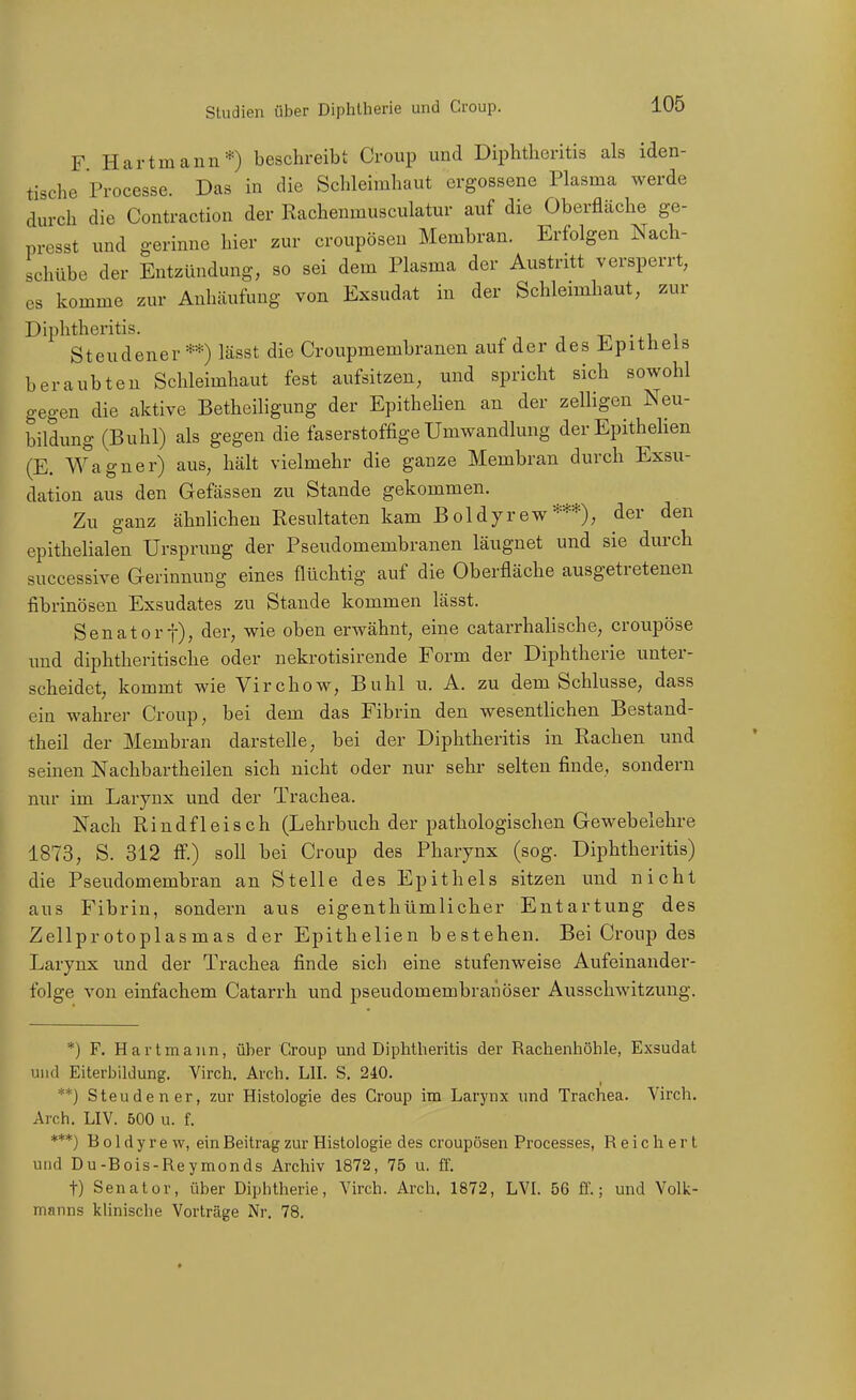 F Hartmann*) beschreibt Croup und DipMieritis als iden- tische Processe. Das in die Schleimhaut ergossene Plasma werde durch die Contraction der Rachenmusculatur auf die Oberfläche ge- presst und gerinne hier zur croupösen Membran. Erfolgen Nach- schübe der Entzündung, so sei dem Plasma der Austritt versperrt, CS komme zur Anhäufung von Exsudat in der Schleimhaut, zur Diphtheritis. tji • u i Steudener **) lässt die Croupmembranen auf der des Epithels beraubten Schleimhaut fest aufsitzen, und spricht sich sowohl gegen die aktive Betheiligung der Epithehen an der zelligen Neu- bildung (Buhl) als gegen die faserstoffige Umwandlung der Epithehen (E. Wagner) aus, hält vielmehr die ganze Membran durch Exsu- dation aus den Gefässen zu Stande gekommen. Zu ganz ähnlichen Resultaten kam Boldyrew***), der den epithelialen Ursprung der Pseudomembranen läugnet und sie durch successive Gerinnung eines flüchtig auf die Oberfläche ausgetretenen fibrinösen Exsudates zu Stande kommen lässt. Senator t), der, wie oben erwähnt, eine catarrhalische, croupöse und diphtheritische oder nekrotisirende Form der Diphtherie unter- scheidet, kommt wie Virchow, Buhl u. A. zu dem Schlüsse, dass ein wahrer Croup, bei dem das Fibrin den wesentlichen Bestand- theil der Membran darstelle, bei der Diphtheritis in Rachen und seinen Nachbartheilen sich nicht oder nur sehr selten finde, sondern nur im Larynx und der Trachea. Nach Rindfleisch (Lehrbuch der pathologischen Gewebelehre 1873, S. 312 ff.) soll bei Croup des Pharynx (sog. Diphtheritis) die Pseudomembran an Stelle des Epithels sitzen und nicht aus Fibrin, sondern aus eigenthümlicher Entartung des Zellprotoplasmas der Epithelien bestehen. Bei Croup des Larynx und der Trachea finde sich eine stufenweise Aufeinander- folge von einfachem Catarrh und pseudomembraüöser Ausschwitzung. *) F. Hartmann, über Croup und Diphtheritis der Rachenhöhle, Exsudat und Eiterbildung. Virch, Arch. LH. S. 240. **) Steuden er, zur Histologie des Croup im Larynx und Trachea. Virch. Arch. LIV. 500 u. f. ***) Boldyrew, ein Beitrag zur Histologie des croupösen Processes, Reichert und Du-Bois-Reymonds Archiv 1872, 75 u. ff. t) Senator, über Diphtherie, Virch. Arch. 1872, LVI. 56 ff.; und Volk- manns khnische Vorträge Nr. 78.