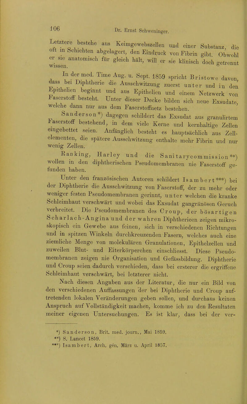 Letztere bestehe aus Keimgewebszellen und einer Substanz, die Ott m Schichten abgelagert, den Eindruck von Fibrin gibt Obwohl er sie anatomisch für gleich hält, will er sie klinisch doch getrennt wissen. 8^'-'^'' In der med. Time Aug. u. Sept. 1859 spricht Bristowe davon dass bei Diphtherie die Ausschwitzung zuerst unter und in den Epithehen beginnt und aus Epithelien und einem Netzwerk von Faserstoff besteht. Unter dieser Decke bilden sich neue Exsudate, welche dann nur aus dem Faserstoffnetz bestehen. Sanderson*) dagegen schildert das Exsudat aus granulirtem J^aserstoff bestehend, in dem viele Kerne und kernhaltige Zellen eingebettet seien. Anfänglich besteht es hauptsächlich aus Zell- elementen, die spätere Ausschwitzung enthalte mehr Fibrin und nur wenig Zellen. Ranking, Harley und die Sanitarycommission **) wollen in den diphtherischen Pseudomembranen nie Faserstoff o-e- funden haben. ^ Unter den französischen Autoreu schildert Isambert***) bei der Diphtherie die Ausschwitzung von Faserstoff, der zu mehr oder weniger festen Pseudomembranen gerinnt, unter welchen die kranke Schleimhaut verschwärt und wobei das Exsudat gangränösen Geruch verbreitet. Die Pseudomembranen des Croup, der bösartigen Scharlach-Angina und der wahren Diphtherieen zeigen mikro- skopisch ein Gewebe aus feinen, sich in verschiedenen Richtungen und in spitzen Winkeln durchkreuzenden Fasern, welches auch eine ziemliche Menge von molekulären Granulationen, Epithelzellen und zuweilen Blut- und Eiterkörperchen einschliesst. Diese Pseudo- membranen zeigen nie Organisation und Gefässbildung. Diphtherie und Croup seien dadurch verschieden, dass bei ersterer die ergriffene Schleimhaut verschwärt, bei letzterer nicht. Nach diesen Angaben aus der Literatur, die nur ein Bild von den verschiedenen Auffassungen der bei Diphtherie und Croup auf- tretenden lokalen Veränderungen geben sollen, und durchaus keinen Anspruch auf Vollständigkeit machen, komme ich zu den Resultaten meiner eigenen Untersuchungen. Es ist klar, dass bei der ver- *) Sanderson, Brit. med. journ., Mai 1859. **) S. Lancet 1859. *♦*) Isambert, Arch, gen. März u. April 1857.