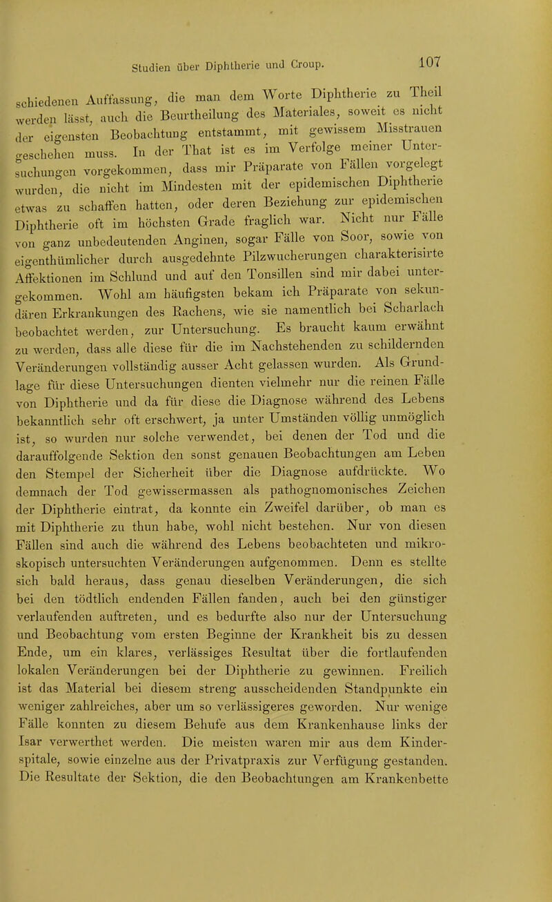 schieclenen Auffassung, die man dem Worte Diphtherie zu Theil werden lässt, auch die Beurtheilung des Materiales, soweit es nicht der eigensten Beobachtung entstammt, mit gewissem Misstrauen geschehen muss. In der That ist es im Verfolge meiner Unter- suchungen vorgekommen, dass mir Präparate von Fällen vorgelegt wurden die nicht im Mindesten mit der epidemischen Diphtherie etwas zu schaffen hatten, oder deren Beziehung zur epidemischen Diphtherie oft im höchsten Grade fraglich war. Nicht nur Fälle von ganz unbedeutenden Anginen, sogar Fälle von Soor, sowie von eigenthümlicher durch ausgedehnte Pilzwucherungen charakterisirte Affektionen im Schlund und auf den Tonsillen sind mir dabei unter- gekommen. Wohl am häufigsten bekam ich Präparate von sekun- dären Erkrankungen des Kachens, wie sie namentlich bei Scharlach beobachtet werden, zur Untersuchung. Es braucht kaum erwähnt zu werden, dass alle diese für die im Nachstehenden zu schildernden Veränderungen vollständig ausser Acht gelassen wurden. Als Grund- lage für diese Untersuchungen dienten vielmehr nur die reinen Fälle von Diphtherie und da für diese die Diagnose während des Lebens bekanntUch sehr oft erschwert, ja unter Umständen völlig unmögUch ist, so wurden nur solche verwendet, bei denen der Tod und die darauffolgende Sektion den sonst genauen Beobachtungen am Leben den Stempel der Sicherheit über die Diagnose aufdrückte. Wo demnach der Tod gewissermassen als pathognomonisches Zeichen der Diphtherie eintrat, da konnte ein Zweifel darüber, ob man es mit Diphtherie zu thun habe, wohl nicht bestehen. Nur von diesen Fällen sind auch die während des Lebens beobachteten und mikro- skopisch untersuchten Veränderungen aufgenommen. Denn es stellte sich bald heraus, dass genau dieselben Veränderungen, die sich bei den tödtlich endenden Fällen fanden, auch bei den günstiger verlaufenden auftreten, und es bedurfte also nur der Untersuchung und Beobachtung vom ersten Beginne der Krankheit bis zu dessen Ende, um ein klares, verlässiges Resultat über die fortlaufenden lokalen Veränderungen bei der Diphtherie zu gewinnen. Freilich ist das Material bei diesem streng ausscheidenden Standpunkte ein weniger zahlreiches, aber um so verlässigeres geworden. Nur wenige Fälle konnten zu diesem Behufs aus dem Krankenhause links der Isar verwerthet werden. Die meisten waren mir aus dem Kinder- spitale, sowie einzelne aus der Privatpraxis zur Verfügung gestanden. Die Resultate der Sektion, die den Beobachtungen am Krankenbette