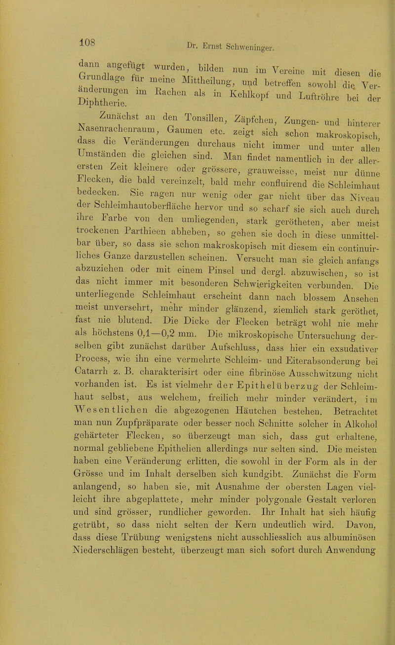 dann angefügt wurden, bilden nun im Vereine mit diesen die Gx.mdlage für meine Mittheilung, und betreffen sowohl di. Ve Zunächst an den Tonsillen, Zäpfehen, Zungen- und hinterer Nasenraehcm-aum, Gaumen etc. zeigt sieh schon makroskopisch dass die Veränderungen durchaus nicht immer und unter allen Umständen die gleichen sind. Man findet namentlich in der aller- ei'sten Zeit kleinere oder grössere, grauweissc, meist nur dünne Flecken, die bald vereinzelt, bald mehr confluirend die Schleimhaut bedecken. Sie ragen nur wenig oder gar nicht über das Niveau der Schleimhautoberfläche hervor und so scharf sie sich auch durch ihre Farbe von den umliegenden, stark gerötheten, aber meist trockenen Parthieen abheben, so gehen sie doch in diese unmittel- bar über, so dass sie schon makroskopisch mit diesem ein continuir- hches Ganze darzustellen scheinen. Versucht man sie gleich anfangs abzuziehen oder mit einem Pinsel und dergl. abzuwischen, so ist das nicht immer mit besonderen Schwierigkeiten verbunden. Die unterliegende Schleimhaut erscheint dann nach blossem Ansehen meist unversehrt, mehr minder glänzend, ziemlich stark geröthet, fast nie blutend. Die Dicke der Flecken beträgt wohl nie mehr als höchstens 0,1—0,2 mm. Die mikroskopische Untersuchung der- selben gibt zunächst darüber Aufschluss, dass hier ein exsudativer Process, wie ihn eine vermehrte Schleim- und Eiterabsonderung bei Catarrh z. B. charakterisirt oder eine fibrinöse Ausschwitzung nicht vorhanden ist. Es ist vielmehr der Epithelüberzug der Schleim- haut selbst, aus welchem, freiUch mehr minder verändert, im. V^^'esentlichen die abgezogenen Häutchen bestehen. Betrachtet man nun Zupfpräparate oder besser noch Schnitte solcher in Alkohol gehärteter Flecken, so überzeugt man sich, dass gut erhaltene, normal gebliebene Epithelien allerdings nur selten sind. Die meisten haben eine Veränderung erlitten, die sowohl in der Form als in der Grösse und im Inhalt derselben sich kundgibt. Zunächst die Form anlangend, so haben sie, mit Ausnahme der obersten Lagen viel- leicht ihre abgeplattete, mehr minder polygonale Gestalt verloren und sind grösser, rundlicher geworden. Ihr Inhalt hat sich häufig getrübt, so dass nicht selten der Kern undeutlich wird. Davon, dass diese Trübung wenigstens nicht ausschliesslich aus albumiuösen Niederschlägen besteht, überzeugt man sich sofort durch Anwendung