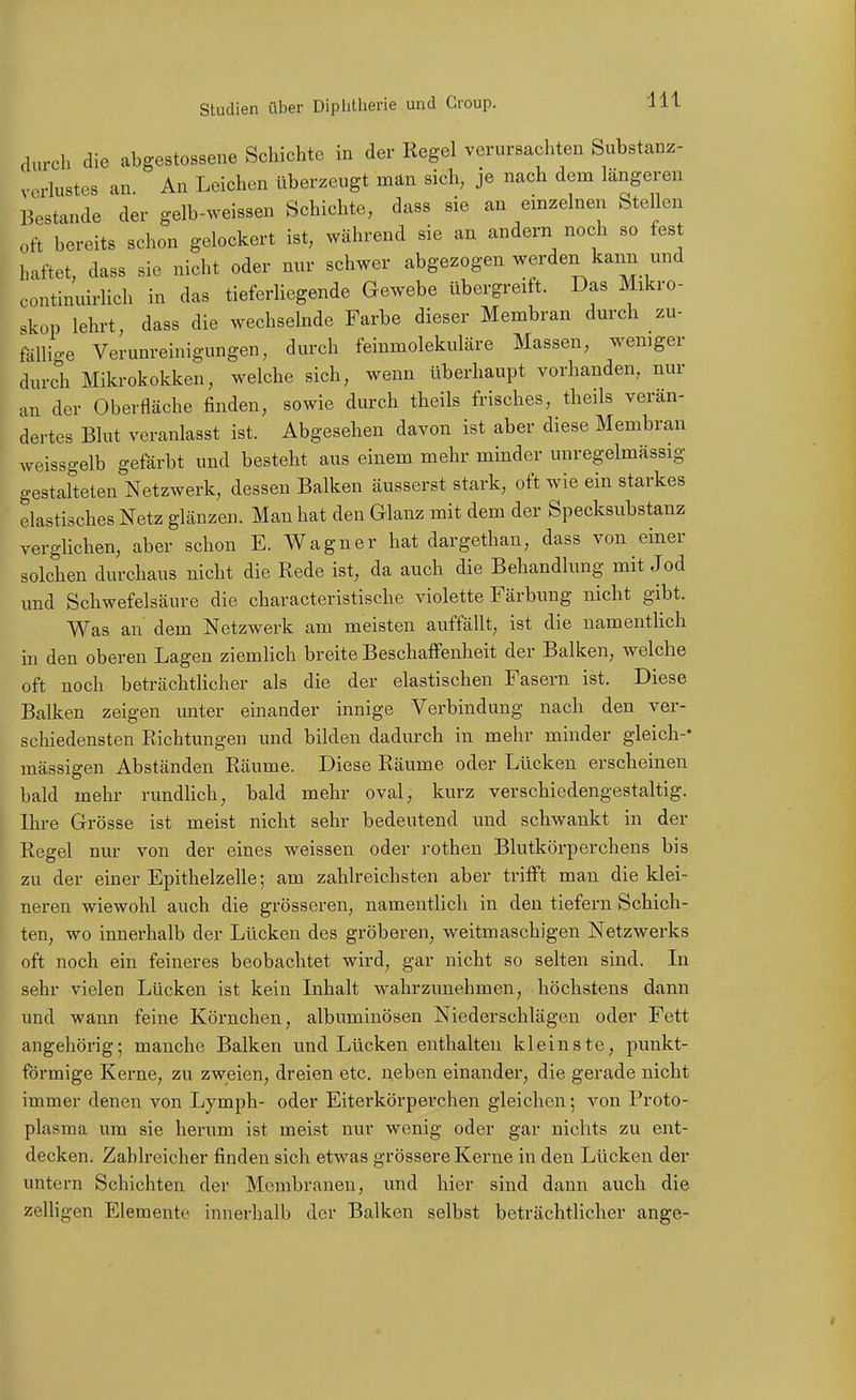 durch die abgestossene Schichte in der Regel verursachten Substanz- vcrhistes an. An Leichen überzeugt män sich, je nach dem längeren Bestände der gelb-weissen Schichte, dass sie an einzelnen Stellen oft bereits schon gelockert ist, während sie an andern noch so fest haftet, dass sie nicht oder nnr schwer abgezogen werden kann und continuirlich in das tieferliegende Gewebe übergreift. Das Mikro- skop lehrt, dass die wechselnde Farbe dieser Membran durch zu- fällio-e Verunreinigungen, durch feinmolekuläre Massen, weniger durch Mikrokokken, welche sich, wenn überhaupt vorhanden, nur an der Oberfläche finden, sowie durch theils frisches, theils verän- dertes Blut veranlasst ist. Abgesehen davon ist aber diese Membran weissgelb gefärbt und besteht aus einem mehr minder unregelmässig gestalteten Netzwerk, dessen Balken äusserst stark, oft wie ein starkes elastisches Netz glänzen. Man hat den Glanz mit dem der Specksubstanz verglichen, aber schon E. Wagner hat dargethan, dass von einer solchen durchaus nicht die Rede ist, da auch die Behandlung mit Jod und Schwefelsäure die characteristische violette Färbung nicht gibt. Was an dem Netzwerk am meisten auffällt, ist die namentlich in den oberen Lagen ziemlich breite Beschaffenheit der Balken, welche oft noch beträchthcher als die der elastischen Fasern ist. Diese Balken zeigen unter einander innige Verbindung nach den ver- schiedensten Richtungen und bilden dadiu-ch in mehr minder gleich-- massigen Abständen Räume. Diese Räume oder Lücken erscheinen bald mehr rundUch, bald mehr oval, kurz verschiedengestaltig. Ihre Grösse ist meist nicht sehr bedeutend und schwankt in der Regel nur von der eines weissen oder rothen Blutkörperchens bis zu der einer Epithelzelle; am zahlreichsten aber trifft man die klei- neren wiewohl auch die grösseren, namentlich in den tiefern Schich- ten, wo innerhalb der Lücken des gröberen, weitmaschigen Netzwerks oft noch ein feineres beobachtet wird, gar nicht so selten sind. In sehr vielen Lücken ist kein Inhalt wahrzunehmen, höchstens dann und wann feine Körnchen, albuminösen Niederschlägen oder Fett angehörig; manche Balken und Lücken enthalten kleinste, punkt- förmige Kerne, zu zweien, dreien etc. neben einander, die gerade nicht immer denen von Lymph- oder Eiterkörperchen gleichen; von Proto- plasma um sie herum ist meist nur wenig oder gar nichts zu ent- decken. Zahlreicher finden sich etwas grössere Kerne in den Lücken der untern Schichten der Membranen, und hier sind dann auch die zeUigen Elemente innerhalb der Balken selbst beträchtlicher ange-