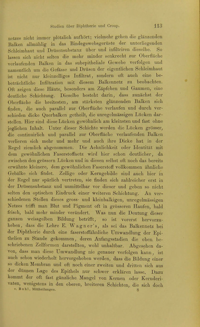 Uetzes nicht immer plötzlich caiifhört; vielmehr gehen die glänzenden Balken allmählig in das Bindegewebsgerüste der unterliegenden Schleimhaut und Drüsensubstanz über und infiltriren dieselbe. So lassen sich nicht selten die mehr minder senkrecht zur Oberfläche verlaufenden Balken in das subepitheHale Gewebe verfolgen und namentlich um die Gefässe und Drüsen der eigentlichen Schleimhaut ist nicht nur kleinzelliges Infiltrat, sondern oft auch eine be- beträchtliche Infiltration mit diesem Balkennetz zu beobachten. Oft zeigen diese Häute, besonders am Zäpfchen und Gaumen, eine deutliche Schichtung. Dieselbe besteht darin, dass zunächst der Oberfläche die breitesten, am stärksten glänzenden Balken sich finden, die auch parallel zur Oberfläche verlaufen und durch ver- schieden dicke Querbalken getheilt, die unregelmässigen Lücken dar- stellen. Hier sind diese Lücken gewöhnlich am kleinsten und fast ohne jeglichen Inhalt. Unter dieser Schichte werden die Lücken grösser, die continuirlich und parallel zur Oberfläche verlaufenden Balken verlieren sich mehr und mehr und auch ihre Dicke hat in der Regel ziemlich abgenommen. Die Aehnlichkeit oder Identität mit dem gewöhnlichen Faserstoffiietz wird hier schon deutlicher, da zwischen den grössern Lücken und in diesen selbst oft noch das bereits erwähnte kleinere, dem gewöhnlichen Faserstoff vollkommen ähnliche Gebälke sich findet. Zellige oder Kerngebilde sind auch hier in der Regel nur spärlich vertreten, sie finden sich zahlreicher erst in der Drüsensubstanz und unmittelbar vor dieser und geben so nicht selten den optischen Eindruck einer weiteren Schichtung. An ver- schiedenen Stellen dieses gross- und kleinbalkigen, unregelmässigeu Netzes trifi't man Blut und Pigment oft in grösseren Haufen, bald frisch, bald mehr minder verändert. Was nun die Deutung dieser ganzen weissgelben Bildung betrifft, so ist vorerst hervorzu- heben, dass die Lehre E. Wagner's, als sei das Balkennetz bei der Diphtherie durch eine faserstoffähnliche Umwandlung der Epi- thelien zu Stande gekommen, deren Anfangsstadien die oben be- schriebenen Zellformen darstellten, wohl unhaltbar. Abgesehen da- von, dass man diese Umwandlung nie genauer verfolgen kann, ist auch schon wiederholt hervorgehoben worden, dass die Bildung einer so dicken Membran und oft noch einer zweiten und dritten sich aus der dünnen Lage des Epithels nur schwer erklären lasse. Dazu kommt der oft fast gänzliche Mangel von Kernen oder Kernderi- vaten, wenigstens in den oberen, breiteren Schichten, die sich doch V. Buhl, Mittheilungen. 8