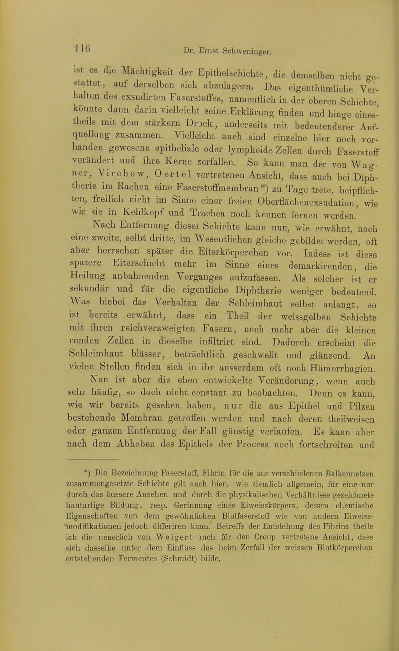 ist es die Mächtigkeit der Epithelschichte, die demselben nicht ge- stattet, auf derselben sich abzulagern. Das eigenthümliche Ver- halten des exsudirten Faserstoffes, namentlich in der oberen Schichte könnte dann darin vielleicht seine Erklärung finden und hinge eines- theils mit dem stärkern Druck, anderseits mit bedeutenderer Auf- quellung zusammen. Vielleicht auch sind einzelne hier noch vor- handen gewesene epitheliale oder lymphoide Zellen dm-ch Faserstoff verändert und ihre Kerne zerfallen. So kann man der von Wag- ner, Virchow, Oertel vertretenen Ansicht, dass auch bei Diph- therie im Rachen eine Faserstoffmembran *) zu Tage trete, beipflich- ten, freilich nicht im Sinne einer freien Oberflächenexsudation, wie wir sie in Kehlkopf und Trachea noch kennen lernen werden. Nach Entfernung dieser Schichte kann nun, wie erwähnt, noch eine zweite, selbt dritte, im Wesentlichen gleiche gebildet werden, oft aber herrschen später die Eiterkörperchen vor. Indess ist diese spätere Eiterschicht mehr im Sinne eines demarkirenden, die Heilung anbahnenden Vorganges aufzufassen. Als solcher ist er sekundär und für die eigentliche Diphtherie weniger bedeutend. Was hiebei das Verhalten der Schleimhaut selbst anlangt, so ist bereits erwähnt, dass ein Theil der weissgelben Schichte mit ihren reichverzweigten Fasern, noch mehr aber die kleinen runden Zellen in dieselbe infiltrirt sind. Dadurch erscheint die Schleimhaut blässer, beträchtlich geschwellt und glänzend. An vielen Stellen finden sich in ihr ausserdem oft noch Hämorrhagien. Nun ist aber die eben entwickelte Veränderung, wenn auch sehr häufig, so doch nicht constant zu beobachten. Denn es kann, wie wir bereits gesehen haben, nur die aus Epithel und Pilzen bestehende Membran getroffen werden und nach deren theilweisen oder ganzen Entfernung der Fall günstig verlaufen. Es kann aber nach dem Abheben des Epithels der Process noch fortschreiten und *) Die Bezeichnung Faserstoff, Fibrin für die aus verschiedenen Balkennetzen zusammengesetzte Schichte gilt auch hier, wie ziemlich allgemein, für eine nur dui'ch das äussere Ansehen und durch die physikalischen Verhältnisse gezeichnete hautartige Bildung, resp. Gerinnung eines Eiweisskörpers, dessen chemische Eigenschaften von dem gewöhnlichen Blutfaserstoff wie von andern Eiweiss- modifikationen jedoch differiren kann. Betreffs der Entstehung des Filjrins theiie ich die neuerlich von Weigert auch für den Croup vertretene Ansicht, dass sich dasselbe unter dem Einfluss des beim Zerfall der weissen Blutkörperchen entstehenden Fermentes (Schmidt) bilde.