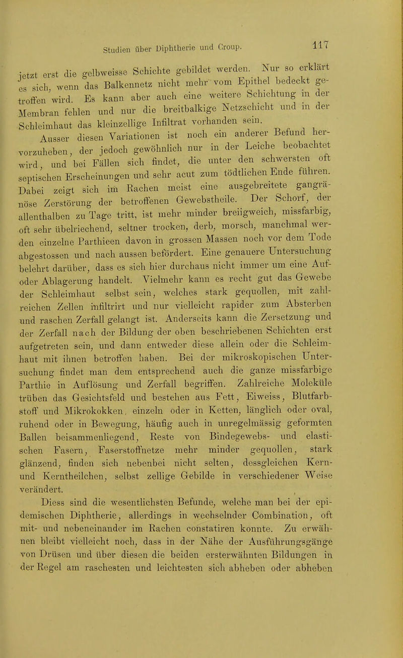 ietzt erst die gelb.veissc Schichte gebildet werden. Nur so ei-klait es sich wenn das Balkennetz nicht mehr vom Epithel bedeckt ge- troffen 'wird Es kann aber auch eine weitere Schichtung m der Membran fehlen und nur die breitbalkige Netzschicht und in der Schleimhaut das kleinzellige Infiltrat vorhanden sem. Ausser diesen Variationen ist noch ein anderer Befund her- vorzuheben, der jedoch gewöhnlich nur in der Leiche beobachtet wird und bei Fällen sich findet, die unter den schwersten oft septischen Erscheinungen und sehr acut zum tödtlichen Ende fähren. Dabei zeigt sich im Rachen meist eine ausgebreitete gangrä- nöse Zerstörung der betroffenen Gewebstheile. Der Schorf, der allenthalben zu Tage tritt, ist mehr minder breiigweich, missfarbig, oft sehr übelriechend, seltner trocken, derb, morsch, manchmal wer- den einzelne Parthieen davon in grossen Massen noch vor dem Tode abgestossen und nach aussen befördert. Eine genauere Untersuchung belehrt darüber, dass es sich hier durchaus nicht immer um eine Auf- oder Ablagerung handelt. Vielmehr kann es recht gut das Gewebe der Schleimhaut selbst sein, welches stark gequollen, mit zahl- reichen Zellen iiifiltrirt und nur vielleicht rapider zum Absterben und raschen Zerfall gelangt ist. Anderseits kann die Zersetzung imd der Zerfall nach der Bildung der oben beschriebenen Schichten erst aufgetreten sein, und dann entweder diese allein oder die Schleim- haut mit ihnen betroffen haben. Bei der mikroskopischen Unter- suchung findet man dem entsprechend auch die ganze missfarbige Parthie in Auflösung und Zerfall begriffen. Zahlreiche Moleküle trüben das Gesichtsfeld und bestehen aus Fett, Eiweiss, Blutfarb- stoff und Mikrokokken, einzeln oder in Ketten, länglich oder oval, ruhend oder in Bewegung, häufig auch in unregelmässig geformten Ballen beisammenhegend, Reste von Bindegewebs- und elasti- schen Fasern, Faserstoffnetze mehr minder gequollen, stark glänzend, finden sich nebenbei nicht selten, dessgleichen Kern- und Kerntheilchen, selbst zellige Gebilde in verschiedener Weise verändert. Diess sind die wesentlichsten Befunde, welche man bei der epi- demischen Diphtherie, allerdings in wechselnder Combination, oft mit- und nebeneinander im Rachen constatiren konnte. Zu erwäh- nen bleibt vielleicht noch, dass in der Nähe der Ausführungsgänge von Drüsen und über diesen die beiden ersterwähnten Bildungen in der Regel am raschesten und leichtesten sich abheben oder abheben