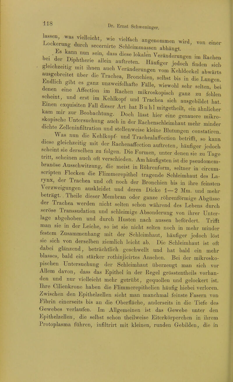 lassen, was vielleicht, wie vielfach angenommen wird von einer Lockerung durch secernirte Schleimmassen abhängt. ' bei 'der ZhtT'1, '^^ Veränderungen im Rachen gleichzeitig mit ihnen auch Veränderungen vom Kehldeckel abwärt, tien .-^ r^^r Fälle, wiewohl sehr selten bei denen eine AfFection im Rachen mikroskopisch ganz zu fehlen scheint, und erst im Kehlkopf und Trachea sich ausgebildet haT Emen exquisiten Fall dieser Art hat Buhl mitgetheilt, ein ähnlichei- kam mir zur Beobachtung. Doch lässt hier eine genauere mikro- skopische Untersuchung auch in der Rachenschleimhaut mehr minder dichte Zellenmfiltration und stellenweise kleine Blutungen constatiren Was nun die Kehlkopf- und Trachealaffection betriffi, so kann diese gleichzeitig mit der Rachenaffection auftreten, häufiger jedoch scheint sie derselben zu folgen. Die Formen, unter denen sie zu Tage tritt, scheinen auch oft verschieden. Am häufigsten ist die pseudomem- branöse Ausschwitzung, die meist in Röhrenform, seltner in circum- senpten Flecken die Flimmerepithel tragende Schleimhaut des La- rynx, der Trachea und oft noch der Bronchien bis in ihre feinsten Verzweigungen auskleidet und deren Dicke 1-2 Mm. und mehr beträgt. Theile dieser Membran oder ganze röhrenförmige Abgüsse der Trachea werden nicht selten schon während des Lebens durch seröse Transsudation und schleimige Absonderung von ihrer Unter- lage abgehoben und durch Husten nach aussen befördert. Trifft man sie in der Leiche, so ist sie nicht selten noch in mehr minder festem Zusammenhang mit der Schleimhaut, häufiger jedoch löst sie sich von derselben ziemlich leicht ab. Die Schleimhaut ist oft dabei glänzend, beträchtlich geschwellt und hat bald ein mehr blasses, bald ein stärker rothinjicirtes Ansehen. Bei der mikrosko- pischen Untersuchung der Schleimhaut überzeugt man sich voi- Allem davon, dass das Epithel in der Regel grösstentheils vorhan- den und nur vielleicht mehr getrübt, gequollen und gelockert ist, Ihre Cilienkrone haben die Flimmerepithelien häufig hiebei verloren. Zwischen den Epithelzellen sieht man manchmal feinste Fasern von Fibrin einerseits bis an die Oberfläche, anderseits in die Tiefe des- Gewebes verlaufen. Im Allgemeinen ist das Gewebe unter den Epithelzellen, die selbst schon theilweise Eiterkörperchen in ihrem Protoplasma führen, infiltrirt mit kleinen, runden Gebilden, die in