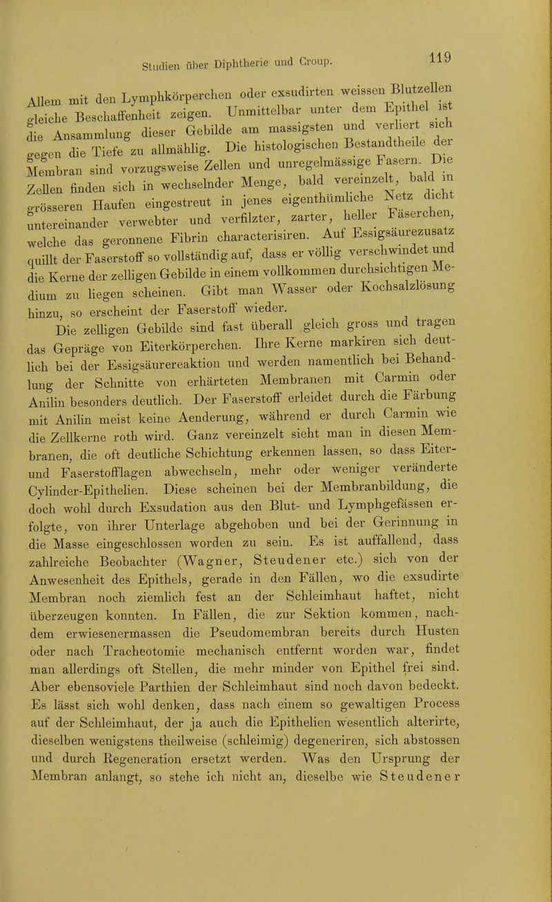 Allem mit den Lymphkörperchen oder exsudirten ^^f^^^^^^^l'f^ Gliche Beschaffenheit zeigen. Unmittelbar unter dem Epithel .st die Ansammlung dieser Gebilde am massigsten v-^^ .egen die Tiefe zu allmählig. Die histologischen Bestandtheüe der Membran sind vorzugsweise Zellen und unrege mässige F-rn^ Die Zellen finden sich in wechselnder Menge ^^^f^/^^^^^l J^^^ ^^^^ o-rösseren Haufen eingestreut in jenes exgenthumhche Netz dicht Untereinander verwebter und verfilzter, zarter heller Faserchen welche das geronnene Fibrin characterisiren. Auf Essigsaurezusatz quillt der Faserstoff so vollständig auf, dass er völlig verschwindet und die Kerne der zelUgen Gebilde in einem vollkommen durchsichtigen Me- dium zu Hegen scheinen. Gibt man Wasser oder Kochsalzlosung hinzu, so erscheint der Faserstoff wieder. Die zelligen Gebilde sind fast überaU gleich gross und tragen das Gepräge von Eiterkörperchen. Ihre Kerne markiren sich deut- Hch bei der Essigsäurereaktion und werden namentlich bei Behand- lung der Schnitte von erhärteten Membranen mit Carmin oder Anilin besonders deuthch. Der Faserstoff erleidet durch die Färbung mit Anilin meist keine Aenderung, während er durch Carmin wie die ZeUkerne roth wird. Ganz vereinzelt sieht man in diesen Mem- branen, die oft deuthche Schichtung erkennen lassen, so dass Eiter- und Faserstofflagen abwechseln, mehr oder weniger veränderte Cylinder-Epithelien. Diese scheinen bei der Membranbildung, die doch wohl durch Exsudation aus den Blut- und Lymphgefässen er- folgte, von ihrer Unterlage abgehoben und bei der Gerinnung m die Masse eingeschlossen worden zu sein. Es ist auffallend, dass zahkeiche Beobachter (Wagner, St enden er etc.) sich von der Anwesenheit des Epithels, gerade in den Fällen, wo die exsudirte Membran noch ziemHch fest an der Schleimhaut haftet, nicht überzeugen konnten. In Fällen, die zur Sektion kommen, nach- dem erwiesenermassen die Pseudomembran bereits durch Husten oder nach Tracheotomie mechanisch entfernt worden war, findet man allerdings oft Stellen, die mehr minder von Epithel frei sind. Aber ebensoviele Parthien der Schleimhaut sind noch davon bedeckt. Es lässt sich wohl denken, dass nach einem so gewaltigen Process auf der Schleimhaut, der ja auch die Epithelien wesentlich alterirte, dieselben wenigstens theilweise (schleimig) degeneriren, sich abstossen und durch Regeneration ersetzt werden. Was den Ursprung der Membran anlangt, so stehe ich nicht an, dieselbe wie Steudener