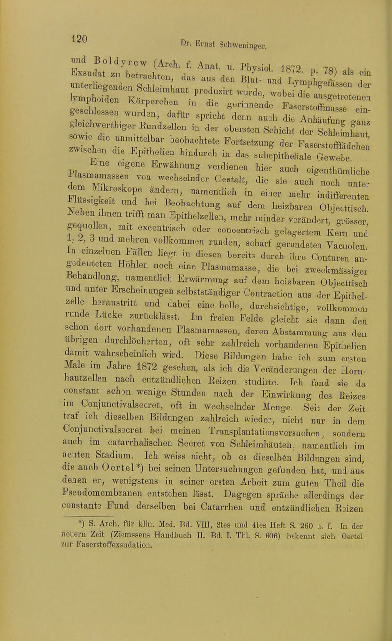 190 Dl'- Ernst Schvveninger. und Boldyrew (Arch. f. Anat. u. Physiol 1872 n 7«^ .1 • lymphoiden K^t f '^^^ ausgetretenen g eiehwerthiger Rund.ellen Jder obersten stiet ctÄLT J::HetrS^^ beobaehtete Fortsetzung der FaserstoÄ zwischen die Epithelien hindurch m das subepitheliale Gewebe Eine eigene Erwähnung verdienen hier auch eigenthümHche Plasmamassen von wechselnder Gestalt, die sie auch'noch unte d m ^I^kroskope ändern, nanaentHch in einer mehr indifferenten Flüssigkeit und bei Beobachtung auf dem heizbaren Object o ^^eben Ihnen trifft man Epithelzellen, mehr minder verändert,'gröTser gequollen mit excentrisch oder concentrisch gelagertem iern uni 1, 2, 3 und mehren vollkommen runden, scharf gerandeten Vacuolen In einzelnen Fällen liegt in diesen bereits durch ihre Conturen an- gedeuteten Höhlen noch eine Plasmamasse, die bei zweckmässiger Behandlung, namentlich Erwärmung auf dem heizbaren Objecttisch und unter Erscheinungen selbstständiger Contraction aus der Epithel- zelle heraustritt und dabei eine helle, durchsichtige, vollkommen runde Lücke zurücklässt. Im freien Felde gleicht sie dann den schon dort vorhandenen Plasmamassen, deren Abstammung aus den übrigen durchlöcherten, oft sehr zahlreich vorhandenen Epithelien damit wahrscheinlich wird. Diese Bildungen habe ich zum ersten Male im Jahre 1872 gesehen, als ich die Veränderungen der Horn- hautzellen nach entzündlichen Reizen studirte. Ich fand sie da constant schon wenige Stunden nach der Einwirkung des Reizes im Conjunctivalsecret, oft in wechselnder Menge. Seit der Zeit traf ^ ich dieselben Bildungen zahlreich wieder, nicht nur in dem Conjunctivalsecret bei meinen Transplantationsversuchen, sondern auch im catarrhalisehen Secret von Schleimhäuten, namenthch im acuten Stadium. Ich weiss nicht, ob es dieselben Bildungen sind, die auch Oertel*) bei seinen Untersuchungen gefunden hat, und aus denen er, wenigstens in seiner ersten Arbeit zum guten Theil die Pseudomembranen entstehen lässt. Dagegen spräche allerdings der constante Fund derselben bei Catarrhen und entzündhcheu Reizen *) S. Arch. für khn. Med. Bd. VIII, 3tes und 4tes Heft S. 260 u. f. In der neuern Zeit (Ziemssens Handbuch II. Bd. I, Thl. S. 606) bekennt sich Oertel zur Faserstoffexsudation.