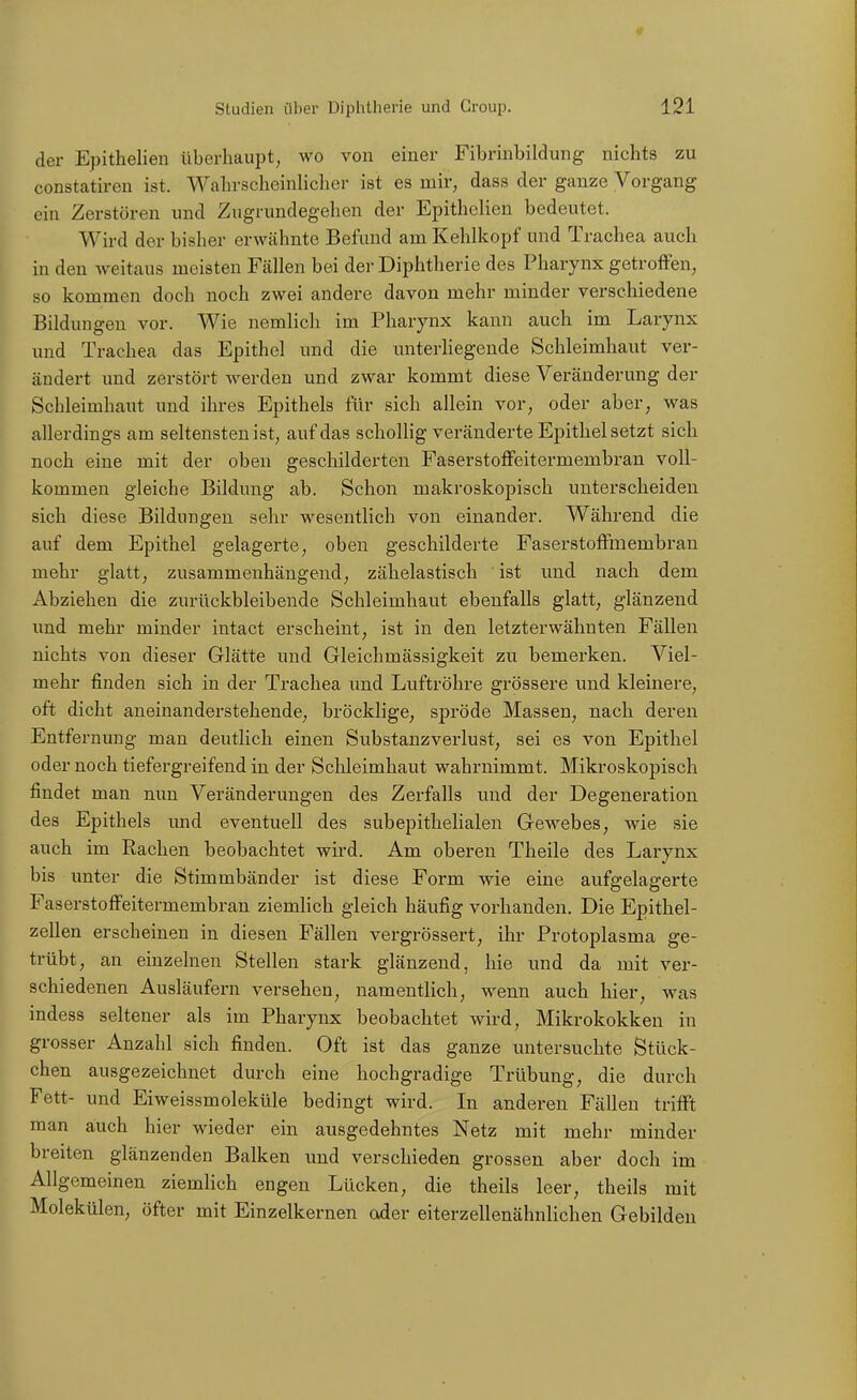 der Epithelien überhaupt, wo von einer Fibrinbildung nichts zu constatiren ist. Wahrscheinlicher ist es mir, dass der ganze Vorgang ein Zerstören und Zugrundegehen der Epithelien bedeutet. Wird der bisher erwähnte Befund am Kehlkopf und Trachea auch in den weitaus meisten Fällen bei der Diphtherie des Pharynx getroffen, so kommen doch noch zwei andere davon mehr minder verschiedene Bildungen vor. Wie nemlich im Pharynx kann auch im Larynx und Trachea das Epithel und die unterliegende Schleimhaut ver- ändert imd zerstört werden und zwar kommt diese Veränderung der Schleimhaut und ihres Epithels für sich allein vor, oder aber, was allerdings am seltensten ist, auf das scholHg veränderte Epithel setzt sich noch eine mit der oben geschilderten Faserstoffeitermembran voll- kommen gleiche Bildung ab. Schon makroskopisch unterscheiden sich diese Bildungen sehr wesentlich von einander. Während die auf dem Epithel gelagerte, oben geschilderte Faserstoffmembran mehr glatt, zusammenhängend, zähelastisch ist und nach dem Abziehen die zurückbleibende Schleimhaut ebenfalls glatt, glänzend und mehr minder iutact erscheint, ist in den letzterwähnten Fällen nichts von dieser Glätte und Gleichmässigkeit zu bemerken. Viel- mehr finden sich in der Trachea und Luftröhre grössere und kleinere, oft dicht aneinanderstehende, bröcklige, spröde Massen, nach deren Entfernung man deutlich einen Substanzverlust, sei es von Epithel oder noch tiefergreifend in der Schleimhaut wahrnimmt. Mikroskopisch findet man nun Veränderungen des Zerfalls und der Degeneration des Epithels und eventuell des subepithelialen Gewebes, wie sie auch im Rachen beobachtet wird. Am oberen Theile des Larynx bis unter die Stimmbänder ist diese Form wie eine aufgelagerte Faserstoffeitermembran ziemlich gleich häufig vorhanden. Die Epithel- zellen erscheinen in diesen Fällen vergrössert, ihr Protoplasma ge- trübt, an einzelnen Stellen stark glänzend, hie und da mit ver- schiedenen Ausläufern versehen, namentlich, wenn auch hier, was indess seltener als im Pharynx beobachtet wird, Mikrokokken in grosser Anzahl sich finden. Oft ist das ganze untersuchte Stück- chen ausgezeichnet durch eine hochgradige Trübung, die durch Fett- und Eiweissmoleküle bedingt wird. In anderen Fällen trifft man auch hier wieder ein ausgedehntes Netz mit mehr minder breiten glänzenden Balken und verschieden grossen aber doch im Allgemeinen ziemlich engen Lücken, die theils leer, theils mit Molekülen, öfter mit Einzelkernen oder eiterzellenähnlichen Gebilden