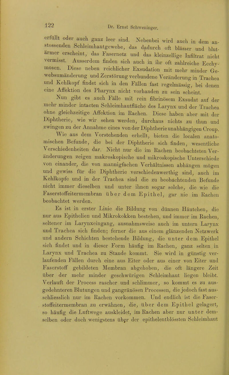 erfüllt oder auch ganz leer sind. Nebenbei wird auch in dem an- stossenden Schleimhautgewebe, das dadurch oft blässer und blut- armer erscheint, das Fasernetz und das kleinzellige Infiltrat nicht vermisst. Ausserdem finden sich auch in ihr oft zahlreiche Ecchy- mosen. Diese neben reichlicher Exsudation mit mehr minder Ge- websumänderung und Zerstörung verbundene Veränderimg in Trachea und Kehlkopf findet sich in den Fällen fast regelmässig, bei denen eine AlFektion des Pharynx nicht vorhanden zu sein scheint. Nun gibt es auch Fälle mit rein fibrinösem Exsudat auf der mehr minder intacten Schleimhautfläche des Larynx und der Trachea ohne gleichzeitige Affektion im Rachen. Diese haben aber mit der Diphtherie, wie wir sehen werden, durchaus nichts zu thun und zwingen zu der Annahme eines von der Diphtherie unabhängigen Croup. Wie aus dem Vorstehenden erhellt, bieten die localen anato- mischen Befunde, die bei der Diphtherie sich finden, wesentliche Verschiedenheiten dar. Nicht nur die im Rachen beobachteten Ver- änderungen zeigen makroskopische und mikroskopische Unterschiede von einander, die von mannigfachen Verhältnissen abhängen mögen und gewiss für die Diphtherie verschiedenwerthig sind, auch im Kehlkopfe und in der Trachea sind die zu beobachtenden Befunde nicht immer dieselben und unter ihnen sogar solche, die wie die Faserstoffeitermembran über dem Epithel, gar nie im Rachen beobachtet werden. Es ist in erster Linie die Bildung von dünnen Häutchen, die nur aus EpitheHen und Mikrokokken bestehen, und immer im Rachen, seltener im Larynxeingang, ausnahmsweise auch im untern Laj-ynx und Trachea sich finden; ferner die aus einem glänzenden Netzwerk und andern Schichten bestehende Bildung, die unter dem Epithel sich findet und in dieser Form häufig im Rachen, ganz selten in Larynx und Trachea zu Stande kommt. Sie wird in günstig ver- laufenden Fällen durch eine aus Eiter oder aus einer von Eiter und Faserstoff gebildeten Membran abgehoben, die oft längere Zeit über der mehr minder geschwürigen Schleimhaut liegen bleibt. Verlauft der Process rascher und schlimmer, so kommt es zu aus- gedehnteren Blutungen und gangränösen Processen, die jedoch fast aus- schliesslich nur im Rachen vorkommen. Und endlich ist die Faser- stoffeitermembran zu erwähnen, die, über dem Epithel gelagert, so häufig die Luftwege auskleidet, im Rachen aber nur unter dem- selben oder doch wenigstens übpr der epithelentblössten Schleimhaut