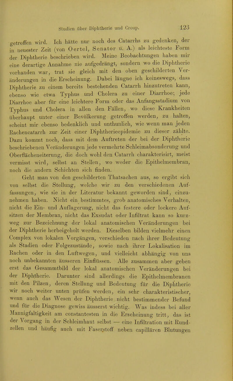 o-etrofFen wird. Ich hätte nur noch des Catarrhs zu gedenken, der in neuester Zeit (von Oertel, Senator u. A.) als leichteste Form der Diphtherie beschrieben wird. Meine Beobachtungen haben mir eine derartige Annahme nie aufgedrängt, sondern wo die Diphtherie vorhanden war, trat sie gleich mit den oben geschilderten Ver- änderungen in die Erscheinung. Dabei läugne ich keineswegs, dass Diphtherie zu einem bereits bestehenden Catarrh hinzutreten kann, ebenso wie etwa Typhus und Cholera zu einer Diarrhoe; jede Diarrhoe aber für eine leichtere Form oder das Anfangsstadium von Typhus imd Cholera in allen den Fällen, wo diese Krankheiten überhaupt unter einer Bevölkerung getroffen werden, zu halten, scheint mir ebenso bedenklich und unthunlich, wie wenn man jeden Rachencatarrh zur Zeit einer Diphtherieepidemie zu dieser zählte. Dazu kommt noch, dass mit dem Auftreten der bei der Diphtherie beschriebenen Veränderungen jede vermehrte Schleimabsonderung und Oberflächeneiterung, die doch wohl den Catarrh charakterisirt, meist vermisst wird, selbst an Stellen, wo weder die Epithelmembran, noch die andern Schichten sich finden. Geht man von den geschilderten Thatsachen aus, so ergibt sich von selbst die Stellung, welche wir zu den verschiedenen Auf- fassungen, wie sie in der Literatur bekannt geworden sind, einzu- nehmen haben. Nicht ein bestimmtes, grob anatomisches Verhalten, nicht die Ein- und Auflagerung, nicht das festere oder lockere Auf- sitzen der Membran, nicht das Exsudat oder Infiltrat kann so kurz- weg zur Bezeichnung der lokal anatomischen Veränderungen bei der Diphtherie herbeigeholt werden. Dieselben bilden vielmehr einen Complex von lokalen Vorgängen, verschieden nach ihrer Bedeutung als Stadien oder Folgezustände, sowie nach ihrer Lokalisation im Rachen oder in den Luftwegen, und vielleicht abhängig von uns noch unbekannten äusseren Einflüssen. Alle zusammen aber geben erst das Gesammtbild der lokal anatomischen Veränderungen bei der Diphtherie. Darunter sind allerdings die Epithelmembranen mit den Pilzen, deren Stellung und Bedeutung für die Diphtherie wir noch weiter unten prüfen werden, ein sehr charakteristischer, wenn auch das Wesen der Diphtherie nicht bestimmender Befund und für die Diagnose gewiss äusserst wichtig. Was indess bei aller Mannigfaltigkeit am constantesten in die Erscheinung tritt, das ist der Vorgang in der Schleimhaut selbst — eine Infiltration mit Rund- zellen und häufig auch mit Faser.stoff neben capillären Blutungen