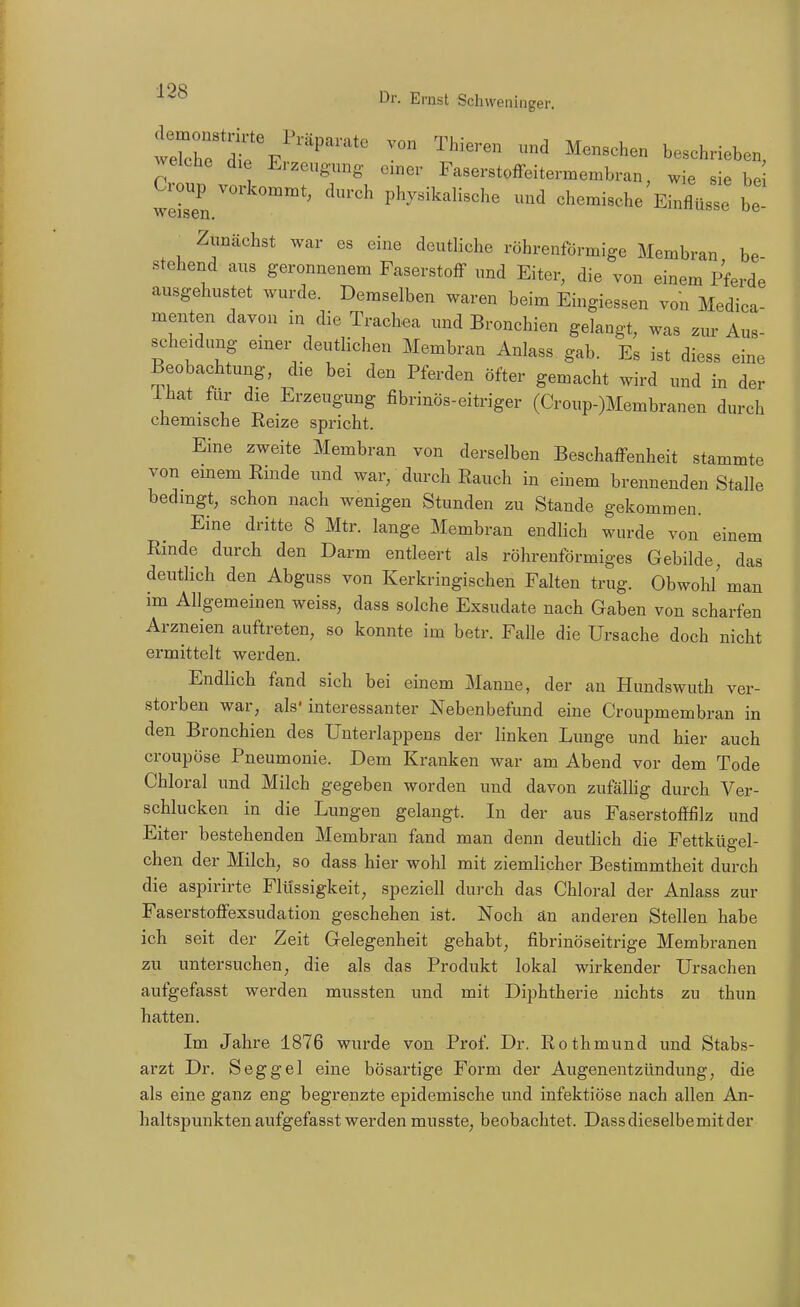 ^^t^^^''^''^'^ ^--h- beschrieben, welche die Erzeugnng einer Faserstoffeitermembran, wie sie be weisen ^^^^^ physikalische und chemische Einflüsse be Zunächst war es eine deutliche röhrenförmige Membran be- stehend aus geronnenem Faserstoff und Eiter, die von einem Pferde ausgehustet wurde. Demselben waren beim Eingiessen von Medica- menten davon in die Trachea und Bronchien gelangt, was zur Aus- scheidung einer deutlichen Membran Anlass gab. Es ist diess eine Beobachtung, die bei den Pferden öfter gemacht wird und in der ihat für die Erzeugung fibrinös-eitriger (Croup-)Membranen durch chemische Reize spricht. Eine zweite Membran von derselben Beschaffenheit stammte von emem Rinde und war, durch Rauch in einem brennenden Stalle bedingt, schon nach wenigen Stunden zu Stande gekommen. Eine dritte 8 Mtr. lange Membran endlich wurde von einem Rinde durch den Darm entleert als röhrenförmiges Gebilde, das deutlich den Abguss von Kerkringischen Falten trug. Obwohl' man im Allgemeinen weiss, dass solche Exsudate nach Gaben von scharfen Arzneien auftreten, so konnte im betr. Falle die Ursache doch nicht ermittelt werden. Endlich fand sich bei einem Manne, der an Hundswuth ver- storben war, als' interessanter Nebenbefund eine Croupmembran in den Bronchien des ünterlappens der linken Lunge und hier auch croupöse Pneumonie. Dem Kranken war am Abend vor dem Tode Chloral und Milch gegeben worden und davon zufällig durch Ver- schlucken in die Lungen gelangt. In der aus Faserstofffilz und Eiter bestehenden Membran fand man denn deutlich die Fettkügel- chen der Milch, so dass hier wohl mit ziemlicher Bestimmtheit durch die aspirirte Flüssigkeit, speziell durch das Chloral der Anlass zur Faserstoffexsudation geschehen ist. Noch än anderen Stellen habe ich seit der Zeit Gelegenheit gehabt, fibrinöseitrige Membranen zu untersuchen, die als das Produkt lokal wirkender Ursachen aufgefasst werden mussten und mit Diphtherie nichts zu thun hatten. Im Jahre 1876 wurde von Prof. Dr. Rothmund und Stabs- arzt Dr. Seggel eine bösartige Form der Augenentzündung, die als eine ganz eng begrenzte epidemische und infektiöse nach allen An- haltspunkten aufgefasst werden musste, beobachtet. Dass dieselbe mit der