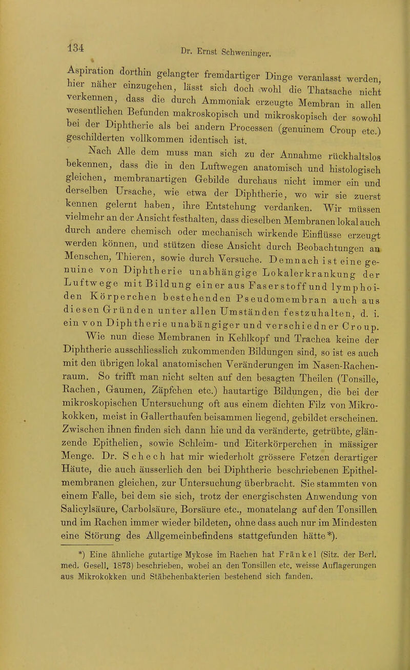 Aspiraüon dorthin gelangter fremdartiger Dinge veranlasst werden, hier naher einzugehen, lässt sich doch wohl die Thatsache nichJ verkennen, dass die durch Ammoniak erzeugte Membran in allen wesentlichen Befunden makroskopisch und mikroskopisch der sowohl bei der Diphtherie als bei andern Processen (genuinem Croup etc ) geschilderten vollkommen identisch ist. Nach Alle dem muss man sich zu der Annahme rückhaltslos bekennen, dass die in den Luftwegen anatomisch und histologisch gleichen, membranartigen Gebilde durchaus nicht immer ein und derselben Ursache, wie etwa der Diphtherie, wo wir sie zuerst kennen gelernt haben, ihre Entstehung verdanken. Wir müssen vielmehr an der Ansicht festhalten, dass dieselben Membranen lokal auch durch andere chemisch oder mechanisch wirkende Einflüsse erzeugt werden können, und stützen diese Ansicht durch Beobachtungen an Menschen, Thieren, sowie durch Versuche. Demnach ist eine ge- nuine von Diphtherie unabhängige Lokalerkrankung der Luftwege mit Bildung einer aus Faserstoff und lymphoi- den Körperchen bestehenden Pseudomembran auch aus diesen Gründen unter allen Umständen festzuhalten, d. i. ein von Diphtherie unabängiger und verschi e dn er Croup. Wie nun diese Membranen in Kehlkopf und Trachea keine der Diphtherie ausschliesslich zukommenden Bildungen sind, so ist es auch mit den übrigen lokal anatomischen Veränderungen im Nasen-Kachen- raum. So trifft man nicht selten auf den besagten Theilen (Tonsille, Rachen, Gaumen, Zäpfchen etc.) hautartige Bildungen, die bei der mikroskopischen Untersuchung oft aus einem dichten Filz von Mikro- kokken, meist in Gallerthaufen beisammen liegend, gebildet erscheinen. Zwischen ihnen finden sich dann hie und da veränderte, getrübte, glän- zende Epithelien, sowie Schleim- und Eiterkörperchen in mässiger Menge. Dr. S c h e c h hat mir wiederholt grössere Fetzen derartiger Häute, die auch äusserlich den bei Diphtherie beschriebenen Epithel- membranen gleichen, zur Untersuchung überbracht. Sie stammten von einem Falle, bei dem sie sich, trotz der energischsten Anwendung von Salicylsäure, Carbolsäure, Borsäure etc., monatelang auf den Tonsillen und im Rachen immer wieder bildeten, ohne dass auch nur im Mindesten eine Störung des Allgemeinbefindens stattgefunden hätte*). *) Eine ähnliche gutartige Mykose im Rachen hat Frankel (Sitz, der Berl. med. Gesell, 1873) beschrieben, wobei an den Tonsillen etc. weisse Auflagerungen aus Mikrokokken und Stäbchenbakterien bestehend sich fanden.