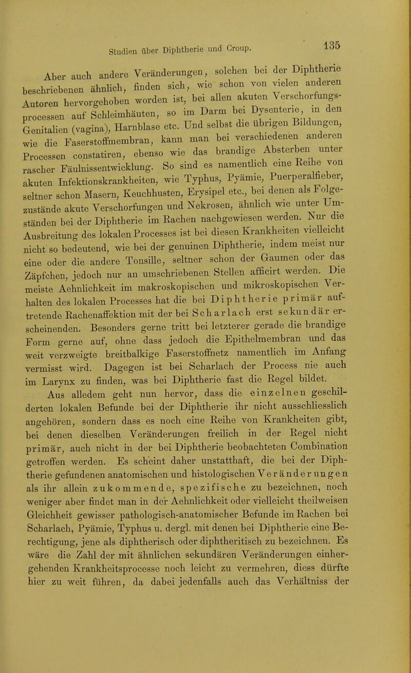 Aber auch andere Veränderungen, solchen bei der Diphtherie beschriebenen ähnlich, finden sich, wie schon von vielen anderen Autoren hervorgehoben worden ist, bei allen akuten Verschorfungs- processen auf Schleimhäuten, so im Darm bei Dysenterie m den Genitalien (vagina), Harnblase etc. Und selbst die übrigen Bildungen, wie die Faserstoffmembran, kann man bei verschiedenen anderen Processen constatiren, ebenso wie das brandige Absterben unter rascher Fäulnissentwicklung. So sind es namentlich eme Reihe von akuten Infektionskrankheiten, wie Typhus, Pyämie, Puerperalfieber, seltner schon Masern, Keuchhusten, Erysipel etc., bei denen als Folge- zustände akute Verschorfungen und Nekrosen, ähnhch wie unter Um- ständen bei der Diphtherie im Rachen nachgewiesen werden. Nur die Ausbreitung des lokalen Processes ist bei diesen Krankheiten vielleicht nicht so bedeutend, wie bei der genuinen Diphtherie, indem meist nur eine oder die andere Tonsiüe, seltner schon der Gaumen oder das Zäpfchen, jedoch nur an umschriebenen Stellen afficirt werden. Die meiste AehnUchkeit im makroskopischen und mikroskopischen Ver- halten des lokalen Processes hat die bei Diphtherie primär auf- tretende Rachenaffektion mit der bei S c h a r 1 a c h erst s e ku n d ä r er- scheinenden. Besonders gerne tritt bei letzterer gerade die brandige Form gerne auf, ohne dass jedoch die Epithelmembran und das weit verzweigte breitbalkige Faserstofihetz namentlich im Anfang vermisst wird. Dagegen ist bei Scharlach der Process nie auch im Larynx zu finden, was bei Diphtherie fast die Regel bildet. Aus alledem geht nun hervor, dass die einzelnen geschil- derten lokalen Befunde bei der Diphtherie ihr nicht ausschliesslich angehören, sondern dass es noch eine Reihe von Krankheiten gibt, bei denen dieselben Veränderungen freilich in der Regel nicht primär, auch nicht in der bei Diphtherie beobachteten Combination getroffen werden. Es scheint daher unstatthaft, die bei der Diph- therie gefundenen anatomischen und histologischen Veränderungen als ihr allein zukommende, spezifische zu bezeichnen, noch weniger aber findet man in deir AehnUchkeit oder vielleicht theilweisen Gleichheit gewisser pathologisch-anatomischer Befunde im Rachen bei Scharlach, Pyämie, Typhus u. dergl. mit denen bei Diphtherie eine Be- rechtigung, jene als diphtherisch oder diphtheritisch zu bezeichnen. Es wäre die Zahl der mit ähnlichen sekundären Veränderungen einher- gehenden Krankheitsprocesse noch leicht zu vermehren, diess dürfte hier zu weit führen, da dabei jedenfalls auch das Verhältniss der