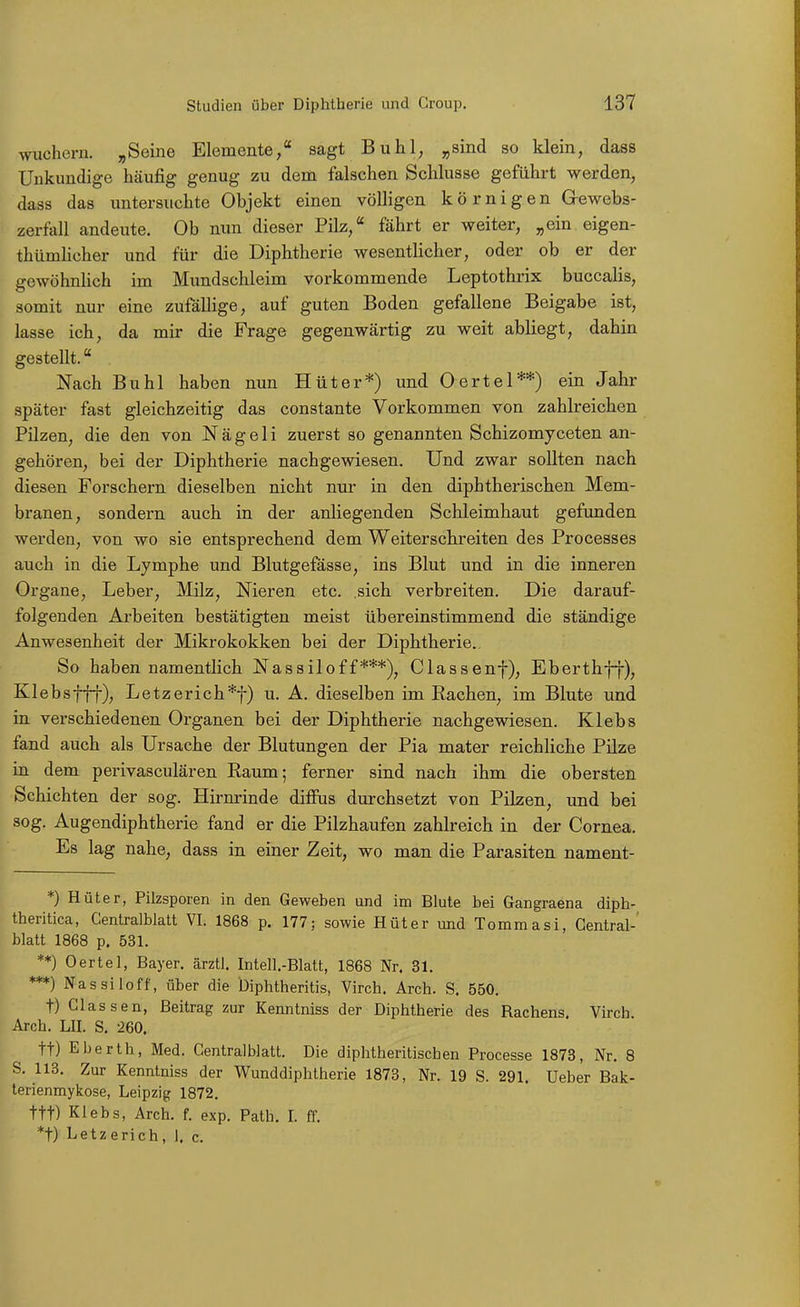 wuchern. „Seine Elemente, sagt Buhl, „sind so klein, dass Unkundige häufig genug zu dem falschen Schlüsse geführt werden, dass das untersuchte Objekt einen völligen körnigen Gewebs- zerfall andeute. Ob nun dieser Pilz, fährt er weiter, „ein eigen- thümhcher und für die Diphtherie wesentlicher, oder ob er der gewöhnlich im Mundschleim vorkommende Leptothrix buccalis, somit nur eine zufällige, auf guten Boden gefallene Beigabe ist, lasse ich, da mir die Frage gegenwärtig zu weit abliegt, dahin gestellt. Nach Buhl haben nun Hüter*) und Oertel**) ein Jak- später fast gleichzeitig das constante Vorkommen von zahlreichen Pilzen, die den von N ä g e 1 i zuerst so genannten Schizomyceten an- gehören, bei der Diphtherie nachgewiesen. Und zwar sollten nach diesen Forschern dieselben nicht nur in den diphtherischen Mem- branen, sondern auch in der anliegenden Schleimhaut gefunden werden, von wo sie entsprechend dem Weiterschreiten des Processes auch in die Lymphe und Blutgefässe, ins Blut und in die inneren Organe, Leber, Milz, Nieren etc. .sich verbreiten. Die darauf- folgenden Arbeiten bestätigten meist übereinstimmend die ständige Anwesenheit der Mikrokokken bei der Diphtherie. So haben namentlich Nassiloff***), Ciassenf), Eberthff), Klebsftf), Letzerich*t) u. A. dieselben im Eachen, im Blute und in verschiedenen Organen bei der Diphtherie nachgewiesen. Klebs fand auch als Ursache der Blutungen der Pia mater reichliche Pilze in dem peiivasculären Kaum; ferner sind nach ihm die obersten Schichten der sog. Hirnrinde diffus durchsetzt von Pilzen, und bei sog. Augendiphtherie fand er die Pilzhaufen zahlreich in der Cornea. Es lag nahe, dass in einer Zeit, wo man die Parasiten nament- *) Hüter, Pilzsporen in den Geweben und im Blute bei Gangraena diph- theritica, Gentralblatt VI. 1868 p. 177; sowie Hüter und Tommasi, Gentrai-' blatt 1868 p. 531. **) Oertel, Bayer, ärztl. Intell.-Blatt, 1868 Nr. 31. ***) Nassiloff, über die Diphtheritis, Virch. Arch. S. 550. t) Glassen, Beitrag zur Kenntniss der Diphtherie des Rachens. Virch. Arch. LH. S. 260. tt) Eberth, Med. Gentralblatt. Die diphtheritischen Processe 1873, Nr. 8 S. 113. Zur Kenntniss der Wunddiphtherie 1873, Nr. 19 S. 291. Ueber Bak- terienmykose, Leipzig 1872. ttt) Klebs, Arch. f. exp. Path. I. ff. *t) Letzerich, 1. c.