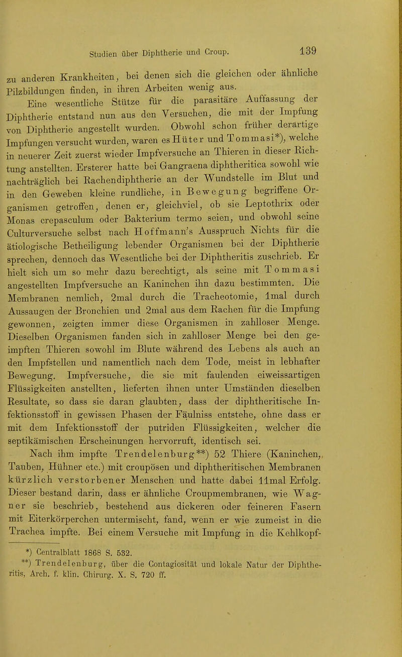 zu anderen Krankheiten, bei denen sich die gleichen oder ähnhche Pilzbildungen finden, in ihren Arbeiten wenig aus. Eine wesentliche Stütze für die parasitäre Auffassung der Diphtherie entstand nun aus den Versuchen, die mit der Impfung von Diphtherie angestellt wurden. Obwohl schon früher derartige Impfongen versucht wurden, waren esHüter und Tommasi*), welche in neuerer Zeit zuerst wieder Impfversuche an Thieren in dieser Rich- timg anstellten. Ersterer hatte bei Gangraena diphtheritica sowohl wie nachträglich bei Rachendiphtherie an der Wundstelle im Blut und in den Geweben kleine rundliche, in Bewegung begriffene Or- ganismen getroffen, denen er, gleichviel, ob sie Leptothrix oder Monas crepasculum oder Bakterium termo seien, und obwohl seine Culturversuche selbst nach Hoffmann's Ausspruch Nichts für die ätiologische Betheiligung lebender Organismen bei der Diphtherie sprechen, dennoch das WesentHche bei der Diphtheritis zuschrieb. Er hielt sich um so mehr dazu berechtigt, als seine mit Tommasi angestellten Impfversuche an Kaninchen ihn dazu bestimmten. Die Membranen nemlich, 2mal durch die Tracheotomie, Imal durch Aussaugen der Bronchien und 2mal aus dem Rachen für die Impfung gewonnen, zeigten immer diese Organismen in zahlloser Menge. Dieselben Organismen fanden sich in zahlloser Menge bei den ge- impften Thieren sowohl im Blute während des Lebens als auch an den Impfstellen und namentlich nach dem Tode, meist in lebhafter Bewegung. Impfversuche, die sie mit faulenden eiweissartigen Flüssigkeiten anstellten, lieferten ihnen unter Umständen dieselben Resultate, so dass sie daran glaubten, dass der diphtheritische In- fektionsstofi in gewissen Phasen der Fäulniss entstehe, ohne dass er mit dem Infektionsstoff der putriden Flüssigkeiten, welcher die septikämischen Erscheinungen hervorruft, identisch sei. Nach ihm impfte Trendelenburg**) 52 Thiere (Kaninchen,. Tauben, Hühner etc.) mit croupösen und diphtheritischen Membranen kürzlich verstorbener Menschen und hatte dabei llmal Erfolg. Dieser bestand darin, dass er ähnliche Croupmembranen, wie Wag- ner sie beschrieb, bestehend aus dickeren oder feineren Fasern mit Eiterkörperchen untermischt, fand, wenn er wie zumeist in die Trachea impfte. Bei einem Versuche mit Impfung in die Kehlkopf- *) Gentraiblatt 1868 S. 532. **) Trendelenburg, über die Gontagiosität und lokale Natur der Diphthe- ritis, Arch. f. klin. Ghirurg. X. S, 720 ff.