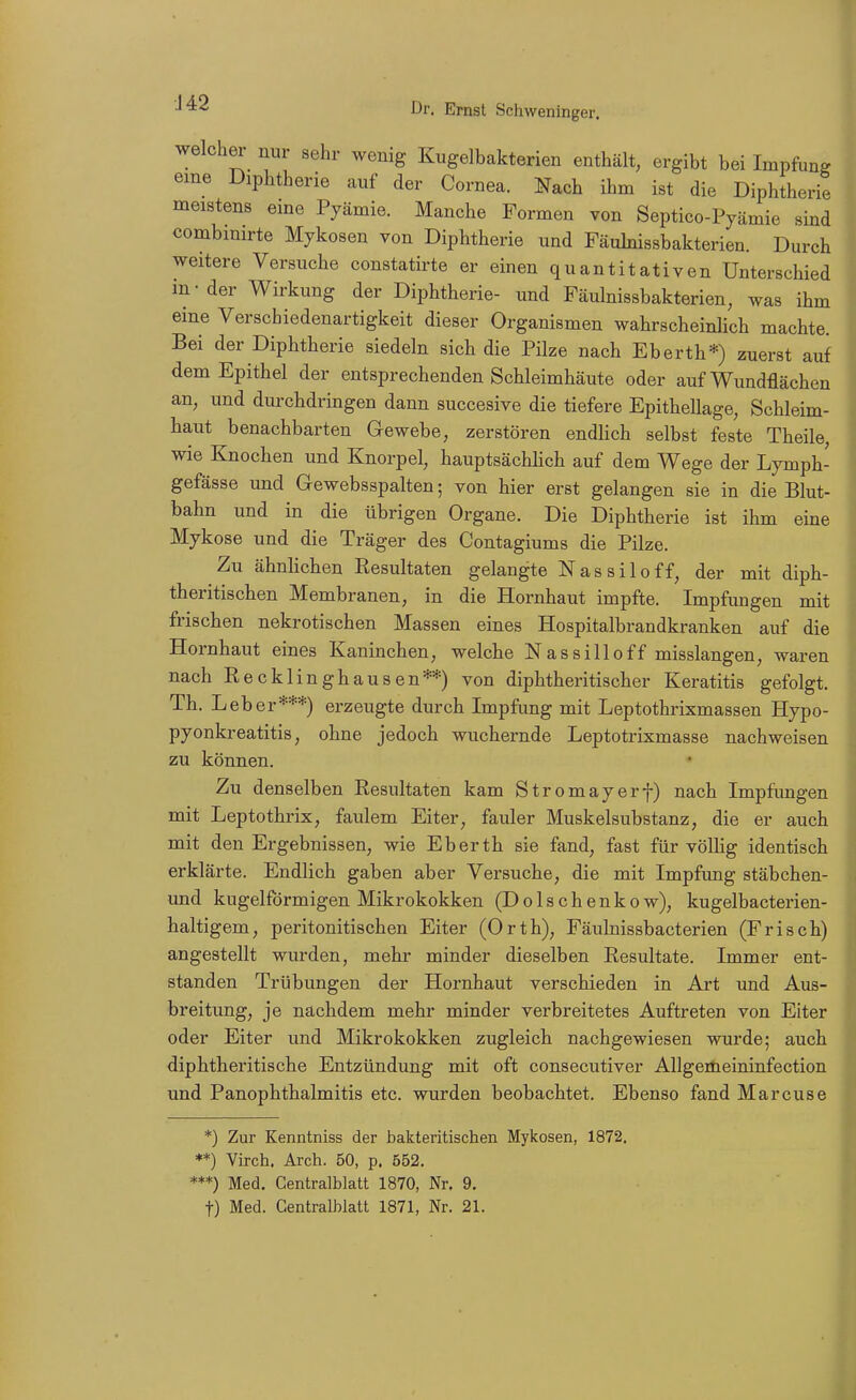 J42 welcher nur sehr wenig Kugelbakterien enthält, ergibt bei Impfung eme Diphtherie auf der Cornea. Nach ihm ist die Diphtherie meistens eine Pyämie. Manche Formen von Septico-Pyämie sind combinirte Mykosen von Diphtherie und Fäulnissbakterien. Durch weitere Versuche constatirte er einen quantitativen Unterschied in-der Wirkung der Diphtherie- und Fäulnissbakterien, was ihm eine Verscbiedenartigkeit dieser Organismen wahrscheinlich machte. Bei der Diphtherie siedeln sich die Pilze nach Eberth*) zuerst auf dem Epithel der entsprechenden Schleimhäute oder auf Wundflächen an, und durchdringen dann succesive die tiefere Epithellage, Schleim- haut benachbarten Gewebe, zerstören endlich selbst feste Theile, wie Knochen und Knorpel, hauptsächlich auf dem Wege der Lymph- gefässe und Grewebsspalten; von hier erst gelangen sie in die Blut- bahn und in die übrigen Organe. Die Diphtherie ist ihm eine Mykose und die Träger des Contagiums die Pilze. Zu ähnlichen Resultaten gelangte Nassiloff, der mit diph- theritischen Membranen, in die Hornhaut impfte. Impfungen mit frischen nekrotischen Massen eines Hospitalbrandkranken auf die Hornhaut eines Kaninchen, welche Nassilloff misslangen, waren nach Eecklinghausen**) von diphtheritischer Keratitis gefolgt. Th. Leber***) erzeugte durch Impfung mit Leptothrixmassen Hypo- pyonkreatitis, ohne jedoch wvichernde Leptotrixmasse nachweisen zu können. Zu denselben Resultaten kam Stromayerf) nach Impfungen mit Leptothrix, faulem Eiter, fauler Muskelsubstanz, die er auch mit den Ergebnissen, wie Eberth sie fand, fast für völlig identisch erklärte. Endlich gaben aber Versuche, die mit Impfung stäbchen- und kugelförmigen Mikrokokken (Dolschenkow), kugelbacterien- haltigem, peritonitischen Eiter (Orth), Fäulnissbacterien (Frisch) angestellt wurden, mehr minder dieselben Resultate. Immer ent- standen Trübungen der Hornhaut verschieden in Art und Aus- breitung, je nachdem mehr minder verbreitetes Auftreten von Eiter oder Eiter und Mikrokokken zugleich nachgewiesen wurde; auch diphtheritische Entzündung mit oft consecutiver Allgertieininfection und PanOphthalmitis etc. wurden beobachtet. Ebenso fand Marcuse *) Zur Kenntniss der bakteritischen Mykosen, 1872. **) Virch. Arch. 50, p. 552. ***) Med. Centralblatt 1870, Nr. 9. t) Med. Centralblatt 1871, Nr. 21.