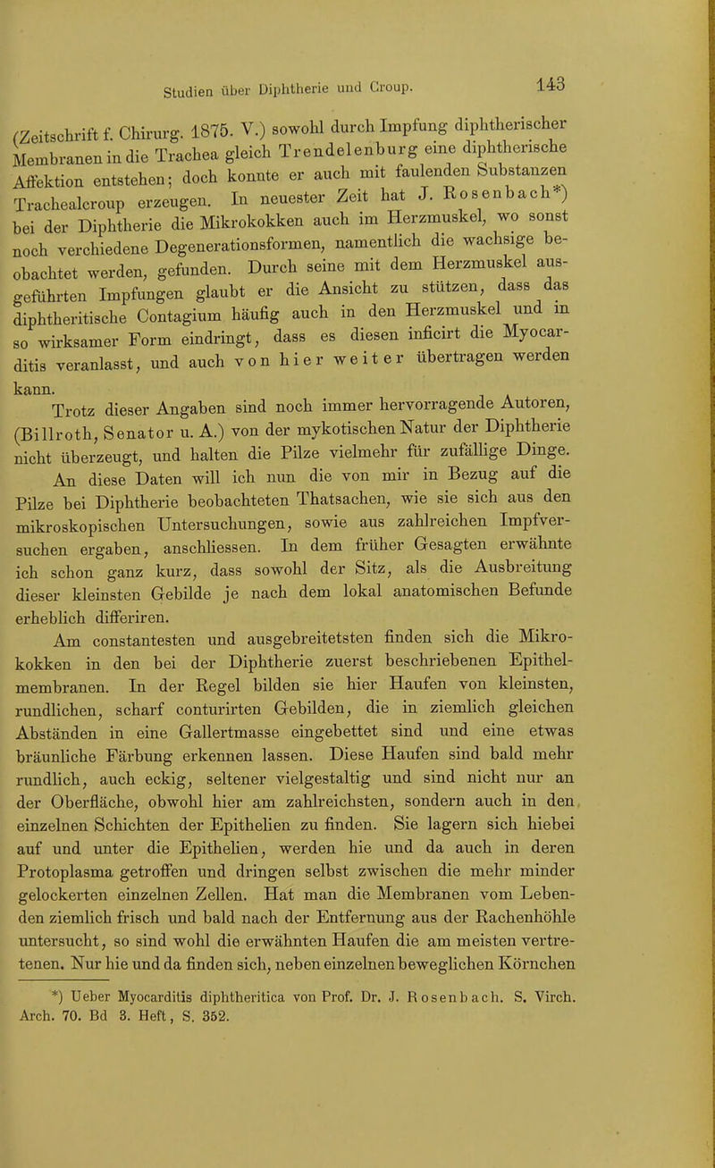 (Zeitschrift f. Chirurg. 1875. V.) sowohl durch Impfung diphtherischer Membranen in die Trachea gleich Trendelenburg eine diphtherische Affektion entstehen; doch konnte er auch mit faulenden Substanzen Trachealcroup erzeugen. In neuester Zeit hat J. Rosenbach*) bei der Diphtherie die Mikrokokken auch im Herzmuskel, wo sonst noch verchiedene Degenerationsformen, namentlich die wachsige be- obachtet werden, gefunden. Durch seine mit dem Herzmuskel aus- geführten Impfungen glaubt er die Ansicht zu stützen, dass das diphtheritische Contagium häufig auch in den Herzmuskel und m so wirksamer Form eindringt, dass es diesen inficirt die Myocar- ditis veranlasst, und auch von hier weit er übertragen werden kann. Trotz dieser Angaben sind noch immer hervorragende Autoren, (Billroth, Senator u. A.) von der mykotischen Natur der Diphtherie nicht überzeugt, und halten die Pilze vielmehr für zufäUige Dinge. An diese Daten will ich nun die von mir in Bezug auf die Pilze bei Diphtherie beobachteten Thatsachen, wie sie sich aus den mikroskopischen Untersuchungen, sowie aus zahlreichen Impfver- suchen ergaben, anschliessen. In dem früher Gesagten erwähnte ich schon ganz kurz, dass sowohl der Sitz, als die Ausbreitung dieser kleinsten Gebilde je nach dem lokal anatomischen Befunde erheblich differiren. Am constantesten und ausgebreitetsten finden sich die Mikro- kokken in den bei der Diphtherie zuerst beschriebenen Epithel- membranen. In der Regel bilden sie hier Haufen von kleinsten, rundlichen, scharf conturirten Gebilden, die in ziemlich gleichen Abständen in eine Gallertmasse eingebettet sind und eine etwas bräunliche Färbung erkennen lassen. Diese Haufen sind bald mehr rundlich, auch eckig, seltener vielgestaltig und sind nicht nur an der Oberfläche, obwohl hier am zahlreichsten, sondern auch in den, einzelnen Schichten der Epithelien zu finden. Sie lagern sich hiebei auf und unter die EpitheHen, werden hie und da auch in deren Protoplasma getroffen und dringen selbst zwischen die mehr minder gelockerten einzelnen Zellen. Hat man die Membranen vom Leben- den ziemlich frisch und bald nach der Entfernung aus der Rachenhöhle untersucht, so sind wohl die erwähnten Haufen die am meisten vertre- tenen. Nur hie und da finden sich, neben einzelnen beweglichen Köi'nchen *) Ueber Myocarditis diphtheritica von Prof. Dr. J. Rosenbach. S. Virch. Arch. 70. Bd 3. Heft, S. 352.