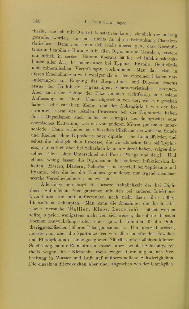 therie wie ich mit Oertel konstatiren kann, zicmhch regelmässig getroöen werden, durchaus nichts für diese Erkrankung Charakte nstisches. Denn man kann sich leicht überzeugen, dass Kerninfil- trate und capiUäre Blutungen in allen Organen und Geweben, letztere namentlich in serösen Häuten überaus häufig bei Infektionskrank- heiten aUer Art, besonders aber bei Typhus, Pyämie, Septicämie und mmerahschen Vergiftungen vorkommen. Man darf also in diesen Erscheinungen weit weniger als in den einzelnen lokalen Ver- änderungen am Eingang des Respirations- und Digestionstractus etwas der Diphtherie Eigenartiges, Charakteristisches erkennen Aber auch der Befund der Pilze an sich rechtfertigt eine solche Auffassung noch nicht. Denn abgesehen von der, wie wir gesehen haben, sehr variablen Menge und der Abhängigkeit von der be- stimmten Form des lokalen Processes bei der Diphtherie haben diese Organismen auch nicht ein einziges morphologisches oder chemisches Kriterium, was sie von anderen Mikroorganismen unter- schiede. Denn es finden sich dieselben Pilzformen sowohl im Munde und Rachen ohne Diphtherie oder diphtherische LokalafFektion und selbst die lokal gleichen Processe, die wir als sekundäre bei Typhus etc., namentlich aber bei Scharlach kennen gelernt haben, zeigen die- selben Pilze, ohne Unterschied auf Form, Menge und dergl. Und ebenso wenig lassen die Organismen bei anderen Infektionskrank- heiten, Masern, Blattern, Scharlach und speziell bei Septicämie und Pyämie, oder die bei der Fäulniss gefundenen nur irgend nennens- werthe Verschiedenheiten nachweisen. Allerdings berechtigt die äussere Aehnlichkeit der bei Diph- therie gefundenen Pilzorganismen mit den bei anderen Infektions- krankheiten konstant auftretenden noch nicht dazu, ihre völlige Identität zu behaupten. Man kann die Annahme, die durch zahl- reiche Versuche (Hallier, Klebs, Letzerich) erhärtet werden sollte, a priori wenigstens nicht von sich weisen, dass diese kleinsten Formen Entwickelungsstufen eines ganz bestimmten für die Diph- therie spezifischen höheren Pilzorganismus sei. Um diess zu beweisen, müsste man aber die Spaltpilze frei von allen anhaftenden Geweben und Flüssigkeiten in einer geeigneten Nährflüssigkeit züchten können. Solche sogenannte Reincidturen stossen aber bei den Schizomyceten theils wegen ihrer Kleinheit, theils wegen ihrer allgemeinen Ver- breitung in Wasser und Luft auf unüberwindliche Schwierigkeiten. Die einzelnen Mikrokokken aber sind, abgesehen von der Unmöglich-