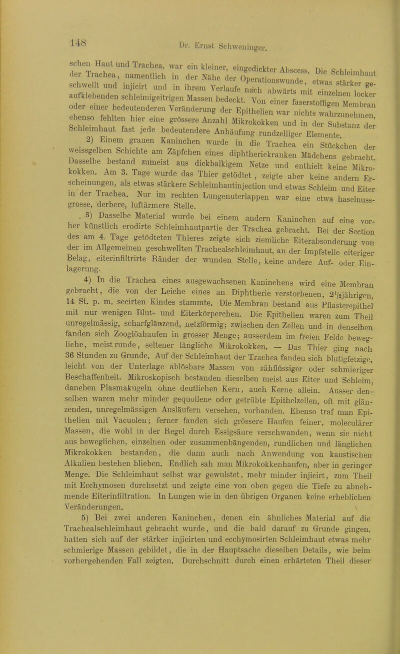 sehen Haut und Trachea, war ein kiemer, eingedickter Abscess. Die Schleimhaut der Trachea, nament ch in der Nähe der nr,Bi.ot,-^ ^ »cnieimhaut schwellt und injicirt und in ihrem trtal „^^ f^'T a.-kle..nden schleimigeitrigen Massen hedeckt/vtterL:^^^^ b n.rTl Veränderung der Epithelien war nichts wal'un^T^. ebenso fehlten hier enae grössere Anzahl Mikrokokken und in der SubsUrdlr Schleimhaut fast jede bedeutendere Anhäufung rundzelliger Elemente • ^ m ^^^^^ ^»^rde in die Trachea ein Stückchen der weissgelben Schichte am Zäpfchen emes diphtheriekranken Mädchens gebracht Dasselbe bestand zumeist aus dickbalkigem Netze und enthielt keine Mikro- kokken. Am 3. Tage wurde das Thier getödtet , zeigte aber keine andern Er- schemungen, als etwas stärkere Schleimhautinjection und etwas Schleim und Eiter m der Trachea. Nur im rechten Lungenuterlappen war eine etwa haselnuss- grosse, derbere, luftärmere Stelle. . 3) Dasselbe Material wurde bei einem andern Kaninchen auf eine vor- her künsthch erodirte Schleimhautpartie der Trachea gebracht. Bei der Section des am 4. Tage getödteten Thieres zeigte sich ziemliche Eiterabsondermig von der im Allgemeinen geschwellten Tracheaischleim haut, an der Impfstelle eiteriger Belag, eiterinfiltrirte Bänder der wunden Stelle, keine andere Auf- oder Ein- lagerung. 4) In die Trachea eines ausgewachsenen Kaninchens wird eine Membran gebracht, die von der Leiche eines an Diphtherie verstorbenen, 272jährigen, 14 St. p. m. secirten Kindes stammte. Die Membran bestand aus Pflasterepithel mit nur wenigen Blut- und Eiterkörperchen. Die Epithelien waren zum Theil unregelmässig, scharfglänzend, netzförmig; zwischen den Zellen und in denselben fanden sich Zooglöahaufen in grosser Menge; ausserdem im freien Felde beweg- Hehe, meist runde, seltener längliche Mikrokokken. — Das Thier ging nach 36 Stunden zu Grunde. Auf der Schleimhaut der Trachea fanden sich blutigfetzige, leicht von der Unterlage ablösbare Massen von zähflüssiger oder schmieriger Beschaffenheit. Mikroskopisch bestanden dieselben meist aus Eiter und Schleim daneben Plasmakugeln ohne deutlichen Kern, auch Kerne allein. Ausser den- selben waren mehr minder gequollene oder getrübte Epithelzellen, oft mit glän- zenden, unregelmässigen Ausläufern versehen, vorhanden. Ebenso traf man Epi- thelien mit Vacuolen; ferner fanden sich grössere Haufen feiner, moleculärer Massen, die wohl in der Begel durch Essigsäure verschwanden, wenn sie nicht aus beweglichen, einzelnen oder zusammenhängenden, rundlichen und länglichen Mikrokokken bestanden, die dann auch nach Anwendung von kaustischen Alkalien bestehen bheben. Endlich sah man Mikrokokkenhaufen, aber in geringer Menge. Die Schleimhaut selbst war gewulstet, mehr minder injicirt, zum Theil mit Ecchymosen durchsetzt und zeigte eine von oben gegen die Tiefe zu abneh- mende Eiterinfiltration. In Lungen wie in den übrigen Organen keine erhebüchen Veränderungen. \ 5) Bei zwei anderen Kaninchen, denen ein ähnliches Material auf die Tracheaischleimhaut gebracht wurde, und die bald darauf zu Grunde gingen, hatten sich auf der stärker injicirten und ecchymosirten Schleimhaut etwas mehr schmierige Massen gebildet, die in der Hauptsache dieselben Details, wie beim vorhergehenden Fall zeigten. Durchschnitt durch einen erhärteten Theil dieser