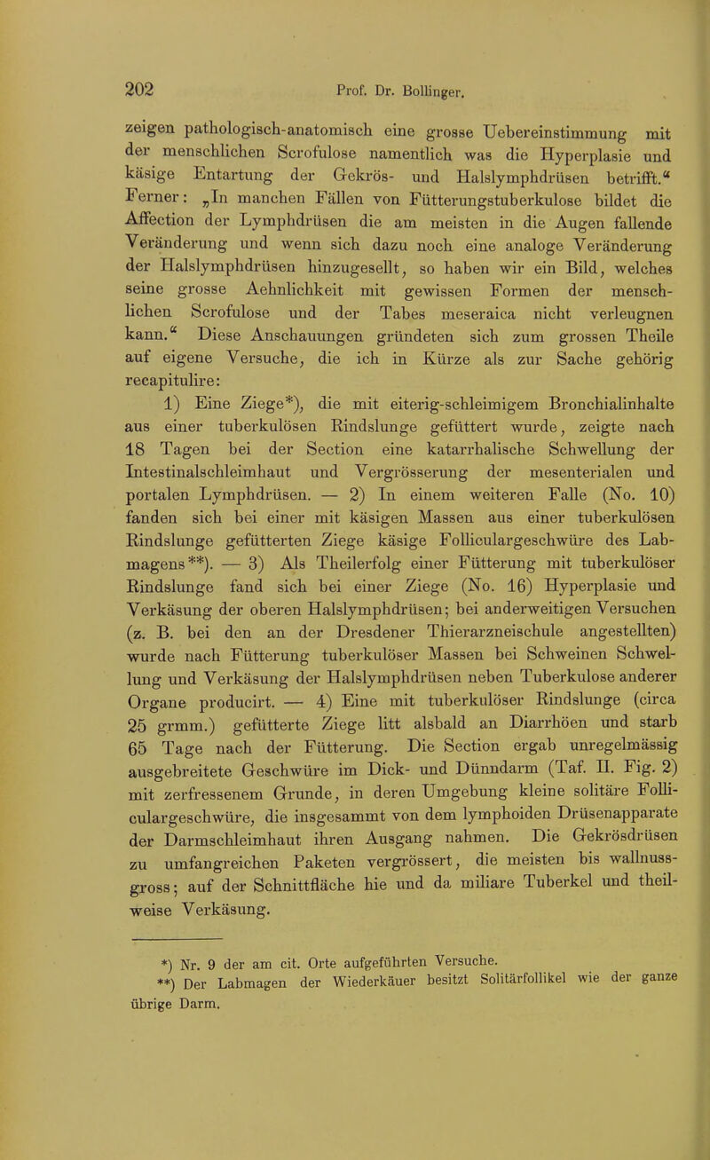 zeigen pathologisch-anatomiscli eine grosse Uebereinstimmung mit der menschlichen Scrofulose namentUch was die Hyperplasie und käsige Entartung der Gekrös- und Halslymphdrüsen betrifft.« Ferner: ^In manchen Fällen von Fütterungstuberkulose bildet die Affection der Lymphdrüsen die am meisten in die Augen fallende Veränderung und wenn sich dazu noch eine analoge Veränderung der Halslymphdrüsen hinzugesellt, so haben wir ein Bild, welches seine grosse Aehnhchkeit mit gewissen Formen der mensch- lichen Scrofulose und der Tabes meseraica nicht verleugnen kann. Diese Anschauungen gründeten sich zum grossen Theile auf eigene Versuche, die ich in Kürze als zur Sache gehörig recapitulire: 1) Eine Ziege*), die mit eiterig-schleimigem Bronchialinhalte aus einer tuberkulösen Rindslunge gefüttert wurde, zeigte nach 18 Tagen bei der Section eine katarrhalische Schwellung der Intestinalschleimhaut und Vergrösserung der mesenterialen und portalen Lymphdrüsen. — 2) In einem weiteren Falle (No. 10) fanden sich bei einer mit käsigen Massen aus einer tuberkulösen Rindslunge gefütterten Ziege käsige FoUiculargeschwüre des Lab- magens**). — 3) Als Theilerfolg einer Fütterung mit tuberkulöser Rindslunge fand sich bei einer Ziege (No. 16) Hyperplasie und Verkäsung der oberen Halslymphdrüsen; bei anderweitigen Versuchen (z. B. bei den an der Dresdener Thierarzneischule angestellten) wurde nach Fütterung tuberkulöser Massen bei Schweinen Schwel- lung und Verkäsung der Halslymphdrüsen neben Tuberkulose anderer Organe producirt. — 4) Eine mit tuberkulöser Rindslunge (circa 25 grmm.) gefütterte Ziege litt alsbald an Diarrhöen und starb 65 Tage nach der Fütterung. Die Section ergab unregelmässig ausgebreitete Geschwüre im Dick- und Dünndarm (Taf. II. Fig. 2) mit zerfressenem Grunde, in deren Umgebung kleine solitäre FoUi- culargeschwüre, die insgesammt von dem lymphoiden Drüsenapparate der Darmschleimhaut ihren Ausgang nahmen. Die Gekrösdrüsen zu umfangreichen Paketen vergrössert, die meisten bis wallnuss- gross; auf der Schnittfläche hie und da miliare Tuberkel und theü- weise Verkäsung. *) Nr. 9 der am cit. Orte aufgeführten Versuche. **) Der Labmagen der Wiederkäuer besitzt Solitärfollikel wie der ganze übrige Darm.