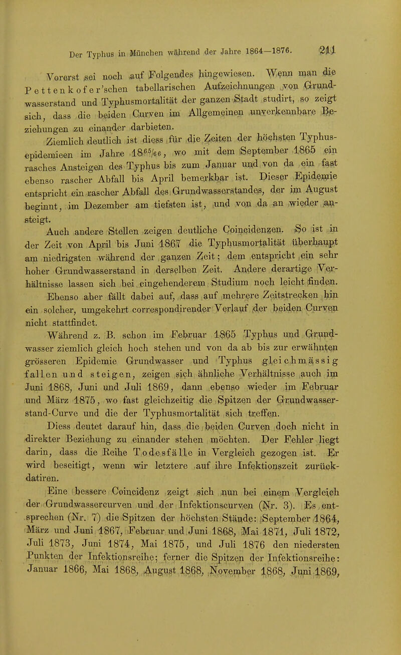 Vorerst sei noch .auf Folgendes Jimgewiesen. W,^rm man die Pettenkofer'sclien tabellarischen Aufzeichnungep „yon (xrujid- wasserstand vmd Typhusmortalität der ganzen Stadt studirt, so zeigt sich, dass die beiden Gurven im Allgemeinen uuverjtennbar.e ]?,e- ziehungen zu einander darbieten. Ziemlich deutlich ist diess ,für ,die Zeiten der höchsten Typhus- epidemieen im Jahre .18 ^s/ee, wo mit dem September 1865 .^in rasches Ansteigen des Typhus bis zum Januar und von da ein fa&t ebenso rascher Abfall bis April bemerkbar ist. Dieser Epidemie entspricht ein rascher Abfall des Grundwasserstandes, der im August beginnt, im Dezember am tiefsten ist, und von da an wieder an- steigt. Auch andere Stellen zeigen deutliche Coincidenzen. rSo ist in der Zeit von April bis Juni 186,7 die Typhusmortalität überhau,pt am niedrigsten während der ganzen Zeit; 4,em entspricht ein sehr hoher Grundwasserstand in derselben Zeit. Andere derartige Vei-- hältnisse lassen sich hei. eingehenderem Studium noch leicht finden. Ebenso aber fällt dabei auf, dass auf mehrere Zeitstrecken hin ein solcher, umgekehrt correspondirendcr Verlauf der beiden Curvqn nicht stattfindet. Während z. B. schon im Februar 1865 Typhus und Grund- wasser ziemlich gleich hoch stehen und von da ab bis zur erwähnten grösseren Epidemie Grundwasser und Typhus gleichmässig fallen und steigen, zeigen sich ähnliche Verhältnisse auch im Juni 1868, Juni und Juli 1869, dann ebenso wieder im Februar .und März 1875, wo fast gleichzeitig die Spitzen der Grundwasser- stand-Curve und die der Typhusmortalität sich treffen. Diess deutet darauf hin, dass die beiden Curven doch nicht in direkter Beziehung zu einander stehen möchten. Der Fehler liegt darin, dass die Reihe Todesfälle in Vergleich gezogen ist. Er wird beseitigt, wenn wir letztere .auf ihre Infektionszeit zurück- datiren. Eine bessere Coincidenz zeigt sich nun bei einem Vergleich der Grundwassercurven und der Infektionscur\^en (Ijfr. 3). -£8,6111;- .sprechen (Nr. 7) die Spitzen der höchsten Stände: ;September 1864, März und Juni 1867, Februar und Juni 1868, Mai 1871, Juli 1872, JuH 1873, Juni 1874, Mai 1875, und JuH 1876 den niedersten Punkten der Infektionsreihe; ferner die Spitzen der Infektionsreihe: Januar 1866, Mai 1868, August 1868, .^^^^vember 1,868, Juni 1869,