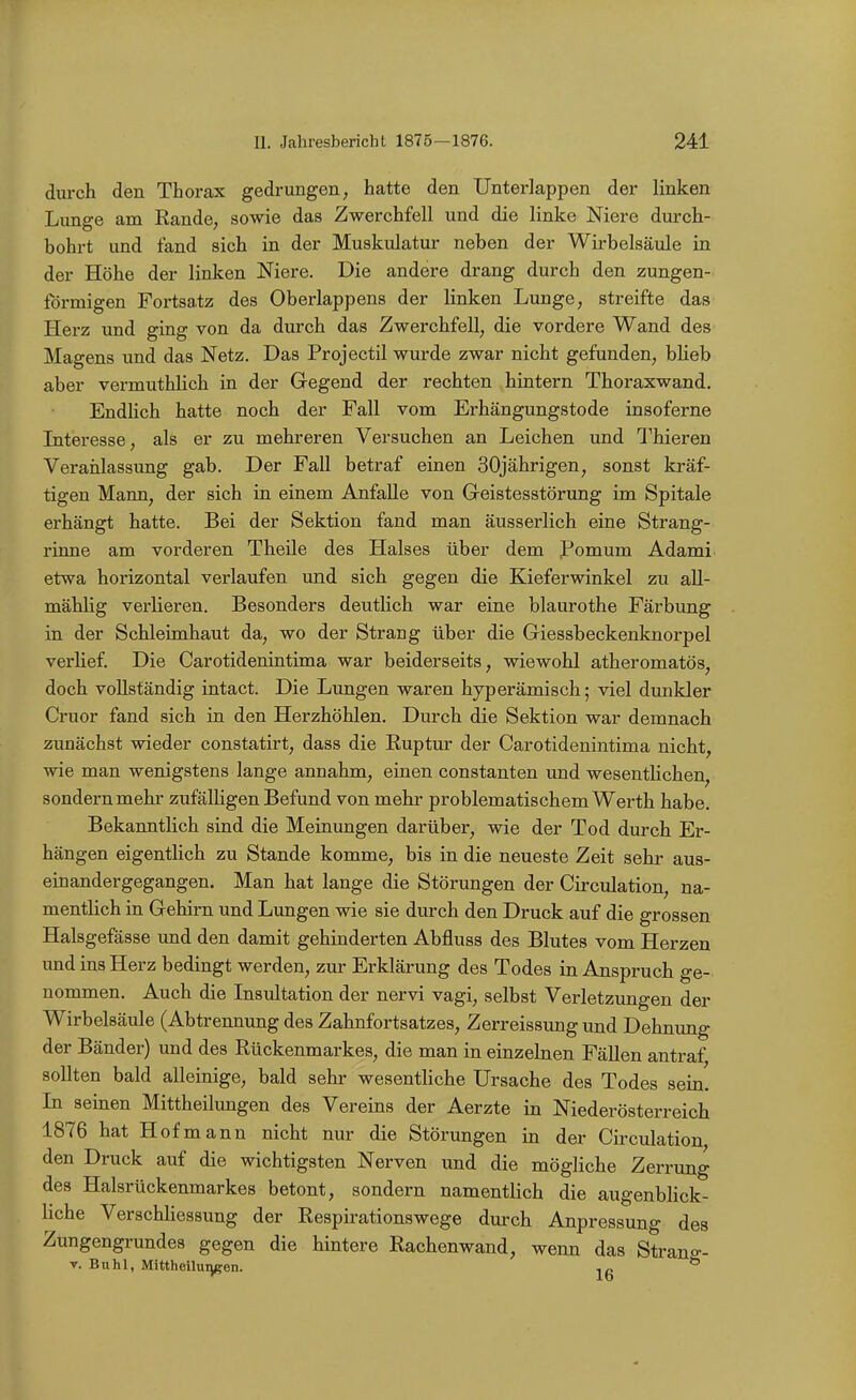 durch den Thorax gedrungen, hatte den Unterlappen der linken Lunge am Rande, sowie das Zwerchfell und die linke Niere durch- bohrt und fand sich in der Muskulatur neben der Wirbelsäule in der Höhe der linken Niere. Die andere drang durch den zungen- förmigen Fortsatz des Oberlappens der linken Lunge, streifte das Herz und ging von da durch das Zwerchfell, die vordere Wand des Magens und das Netz. Das Projectil wurde zwar nicht gefunden, bheb aber vermuthlich in der Gegend der rechten hintern Thoraxwand. Endlich hatte noch der Fall vom Erhängungstode insoferne Literesse, als er zu mehreren Versuchen an Leichen und Thieren Veranlassung gab. Der Fall betraf einen 30jährigen, sonst kräf- tigen Mann, der sich in einem Anfalle von Greistesstörung im Spitale erhängt hatte. Bei der Sektion fand man äusserlich eine Strang- rinne am vorderen Theile des Halses über dem Pomum Adami etwa horizontal verlaufen und sich gegen die Kieferwinkel zu all- mählig verlieren. Besonders deutlich war eine blaurothe Färbung in der Schleimhaut da, wo der Strang über die Giessbeckenknorpel verlief. Die Carotidenintima war beiderseits, wiewohl atheromatös, doch vollständig intact. Die Lungen waren hyperämisch; viel dunkler Cruor fand sich in den Herzhöhlen. Durch die Sektion war demnach zunächst wieder constatirt, dass die Ruptur der Carotidenintima nicht, wie man wenigstens lange annahm, einen constanten und wesentlichen, sondern mehr zufälligen Befund von mehr problematischem Werth habe. Bekanntlich sind die Meinungen darüber, wie der Tod durch Er- hängen eigentlich zu Stande komme, bis in die neueste Zeit sehr aus- einandergegangen. Man hat lange die Störungen der Circulation, na- mentlich in Gehirn und Lungen wie sie durch den Druck auf die grossen Halsgefässe und den damit gehinderten Abfluss des Blutes vom Herzen und ins Herz bedingt werden, zur Erklärung des Todes in Anspruch ge- nommen. Auch die Insultation der nervi vagi, selbst Verletzungen der Wirbelsäule (Abtrennung des Zahnfortsatzes, Zerreissung und Dehnung der Bänder) und des Rückenmarkes, die man in einzelnen Fällen antraf sollten bald alleinige, bald sehr wesentliche Ursache des Todes sein. Li seinen Mittheilungen des Vereins der Aerzte in Niederösterreich 1876 hat Hof mann nicht nur die Störungen in der Circulation den Druck auf die wichtigsten Nerven und die mögliche Zerrung des Halsrückenmarkes betont, sondern namentlich die augenblick- liche Verschhessung der Respirationswege durch Anpressung des Zungengrundes gegen die hintere Rachenwand, wenn das Strano-- V. Buhl, Mittheilungen. jg